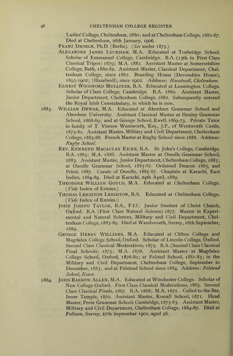 Ladies’College, Cheltenham, 1880; and at Cheltenham College, 1882-87. Died at Cheltenham, 26th January, 1906. Franz Droege, Ph.D. (Berlin). {See under 1875.) Alexander James Luckham, M.A. Educated at Tonbridge School. Scholar of Emmanuel College, Cambridge. B.A. (13th in First Class Classical Tripos) 1879; M.A. 1882. Assistant Master at Somersetshire College, Bath, 1880-82. Assistant Master, Classical Department, Chel- tenham College, since 1882. Boarding House (Devonshire House), 1893-1902; (Hazelwell), since 1902. Address: Hazelwell, Cheltenham. Ernest Woodford Mulliner, B.A. Educated at Leamington College. Scholar of Clare College, Cambridge. B.A. 1880. Assistant Master, Junior Department, Cheltenham College, 1882. Subsequently entered the Royal Irish Constabulary, in which he is now. 1883. William Dewar, M.A. Educated at Aberdeen Grammar School and Aberdeen University. Assistant Classical Master at Henley Grammar School, 1868-69; and at Grange School, Ewell, 1869-73. Private Tutor in family of T. Vernon Wentworth, Esq., J.P., of Wentworth Castle, 1873-82. Assistant Master, Military and Civil Department, Cheltenham College, 1883-88. French Master at Rugby School since 1888. Address: Rugby School, Rev. Kenneth Macaulay Eicke, B.A. St. John’s College, Cambridge. B.A. 1883; M.A. 1886. Assistant Master at Oundle Grammar School, 1883. Assistant Master, Junior Department, Cheltenham College, 1883; at Oundle Grammar School, 1883-87. Ordained Deacon 1885, and Priest, 1887. Curate of Oundle, 1885-87. Chaplain at Karachi, East Indies, 1884-89. Died at Karachi, 24th April, 1889. Theodore William Gould, M.A. Educated at Cheltenham College. ( Vide Index of Entries.) Thomas Leighton Leighton, B.A. Educated at Cheltenham College. ( Vide Index of Entries.) John Joseph Taylor, B.A., F.I.C. Junior Student of Christ Church, Oxford. B.A. (First Class Natural Science) 1877. Master in Experi- mental and Natural Sciences, Military and Civil Department, Chel- tenham College, 1883-89. Died at Wandsworth, Surrey, i6th September, 1889. George Henry Williams, M.A. Educated at Clifton College and Magdalen College School, Oxford. Scholar of Lincoln College, Oxford. Second Class Classical Moderations, 1873. B.A. (Second Class Classical Final Schools) 1875; M.A. 1878. Assistant Master at Magdalen College School, Oxford, 1876-80; at Felsted School, 1881-83; the Military and Civil Department, Cheltenham College, September to December, 1883; and at Felstead School since 1884. Address: Felstead School, Essex. 1884. John Barrow Allen, M.A. Educated at Winchester College. Scholar of New College Oxford. P'irst Class Classical Moderations, 1865. Second Class Classical Finals, 1867. B.A. 1868; M.A. 1871. Called to the Bar, Inner Temple, 1870. Assi.stant Master, Rossall School, 1871. Head Master, Perse Grammar School, Cambridge, 1875-83. Assistant Master, Military and Civil Department, Cheltenham College, 1884-87. Died at Fulham, Surrey, 27th September 1901, aged 56.