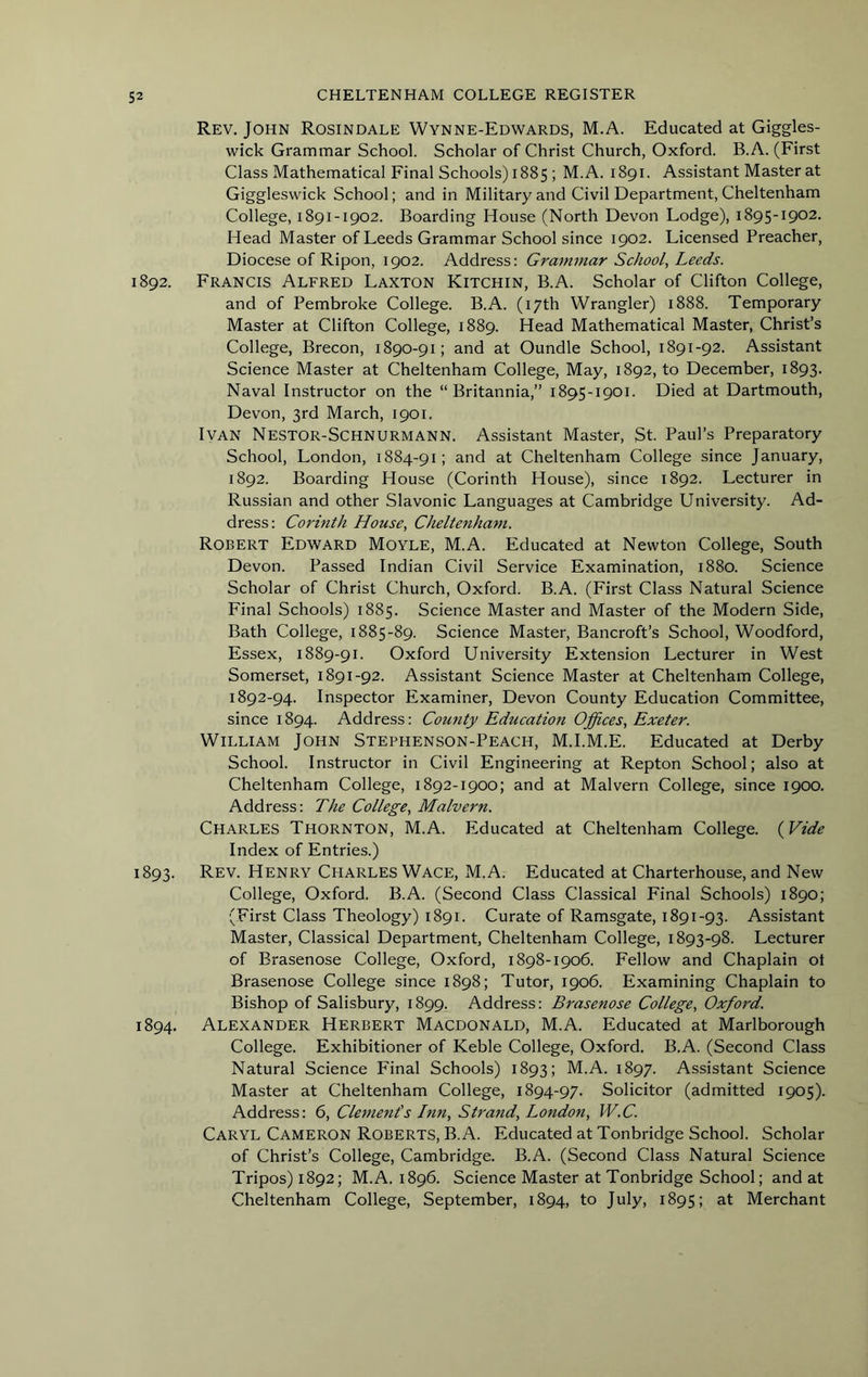 Rev. John Rosindale Wynne-Edwards, M.A. Educated at Giggles- wick Grammar School. Scholar of Christ Church, Oxford. B.A. (First Class Mathematical Final Schools) 1885 ; M.A. 1891. Assistant Master at Giggleswick School; and in Military and Civil Department, Cheltenham College, 1891-1902. Boarding House (North Devon Lodge), 1895-1902. Head Master of Leeds Grammar School since 1902. Licensed Preacher, Diocese of Ripon, 1902. Address: Grammar School, Leeds. 1892. Francis Alfred Laxton Kitchin, B.A. Scholar of Clifton College, and of Pembroke College. B.A. (17th Wrangler) 1888. Temporary Master at Clifton College, 1889. Head Mathematical Master, Christ’s College, Brecon, 1890-91; and at Oundle School, 1891-92. Assistant Science Master at Cheltenham College, May, 1892, to December, 1893. Naval Instructor on the “Britannia,” 1895-1901. Died at Dartmouth, Devon, 3rd March, 1901. Ivan Nestor-Schnurmann. Assistant Master, St. Paul’s Preparatory School, London, 1884-91; and at Cheltenham College since January, 1892. Boarding House (Corinth House), since 1892. Lecturer in Russian and other Slavonic Languages at Cambridge University. Ad- dress: Corinth House, Cheltenham. Robert Edward Moyle, M.A. Educated at Newton College, South Devon. Passed Indian Civil Service Examination, 1880. Science Scholar of Christ Church, Oxford. B.A. (First Class Natural Science Final Schools) 1885. Science Master and Master of the Modern Side, Bath College, 1885-89. Science Master, Bancroft’s School, Woodford, Essex, 1889-91. Oxford University Extension Lecturer in West Somerset, 1891-92. Assistant Science Master at Cheltenham College, 1892-94. Inspector Examiner, Devon County Education Committee, since 1894. Address: County Education Offices, Exeter. William John Stephenson-Peach, M.I.M.E. Educated at Derby School. Instructor in Civil Engineering at Repton School; also at Cheltenham College, 1892-1900; and at Malvern College, since 1900. Address: The College, Malvern. Charles Thornton, M.A. Educated at Cheltenham College. (Vide Index of Entries.) 1893. Rev. Henry Charles Wage, M.A. Educated at Charterhouse, and New College, Oxford. B.A. (Second Class Classical Final Schools) 1890; (First Class Theology) 1891. Curate of Ramsgate, 1891-93. Assistant Master, Classical Department, Cheltenham College, 1893-98. Lecturer of Brasenose College, Oxford, 1898-1906. Fellow and Chaplain ot Brasenose College since 1898; Tutor, 1906. Examining Chaplain to Bishop of Salisbury, 1899. Address: Brasenose College, Oxford. 1894. Alexander Herbert Macdonald, M.A. Educated at Marlborough College. Exhibitioner of Keble College, Oxford. B.A. (Second Class Natural Science Final Schools) 1893; M.A. 1897. Assistant Science Master at Cheltenham College, 1894-97. Solicitor (admitted 1905). Address: 6, Clement's Inn, Strand, London, W.C. Caryl Cameron Roberts, B.A. Educated at Tonbridge School. Scholar of Christ’s College, Cambridge. B.A. (Second Class Natural Science Tripos) 1892; M.A. 1896. Science Master at Tonbridge School; and at Cheltenham College, September, 1894, to July, 1895; at Merchant