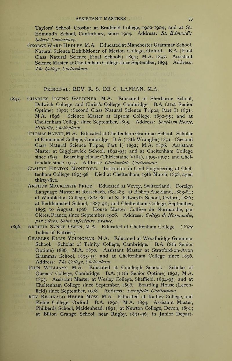 Taylors’ School, Crosby; at Bradfield College, 1902-1904; and at St. Edmund’s School, Canterbury, since 1904. Address: St Edmund's School^ Canterbury. George Ward Hedley, M.A. Educated at Manchester Grammar School. Natural Science Exhibitioner of Merton College, Oxford. B.A. (First Class Natural Science Final Schools) 1894; M.A. 1897. Assistant Science Master at Cheltenham College since September, 1894. Address: The College., Cheltenham. Principal: REV. R. S. DE C. LAFFAN, M.A. 1895. Charles Irving Gardiner, M.A. Educated at Sherborne School, Dulwich College, and Christ’s College, Cambridge. B.A. (21st Senior Optime) 1890; (Second Class Natural Science Tripos, Part I) 1891; M.A. 1896. Science Master at Epsom College, 1892-95; and at Cheltenham College since September, 1895. Address: Southern House, Pittville, Cheltenham. Thomas Hyett, M.A. Educated at Cheltenham Grammar School. Scholar of Emmanuel College, Cambridge. B.A. (i 8th Wrangler) 1891; (Second Class Natural Science Tripos, Part I) 1892; M.A. 1896. Assistant Master at Giggleswick School, 1892-95; and at Cheltenham College since 1895. Boarding House (Thirlestaine Villa), 1905-1907; and Chel- tondale since 1907. Address: Cheltondale, Cheltenham. Claude Heaton Montford. Instructor in Civil Engineering at Chel- tenham College, 1895-98. Died at Cheltenham, 19th March, 1898, aged thirty-five. Arthur Mackenzie Prior. Educated at Vevey, Switzerland. Foreign Language Master at Rorschach, 1881-83: at Bishop Auckland, 1883-84; at Wimbledon College, 1884-86; at St. Edward’s School, Oxford, 1886; at Berkhamsted School, 1887-95; and Cheltenham College, September, 1895, to August, 1906. House Master, College de Normandie, par Cleres, France, since September, 1906. Address: College de Normandie, par Cleres, Seine Inferieure, France. 1896. Arthur Synge Owen, M.A. Educated at Cheltenham College. {Vide Index of Entries.) Charles Ellis Youngman, M.A. Educated at Woodbridge Grammar School. Scholar of Trinity College, Cambridge. B.A. (8th Senior Optime) 1886; M.A. 1890. Assistant Master at Stratford-on-Avon Grammar School, 1893-95; and at Cheltenham College since 1896. Address: The College, Cheltenham. John Williams, M.A. Educated at Cranleigh School. Scholar of Queens’ College, Cambridge. B.A. (nth Senior Optime) 1892; M.A. 1895. Assistant Master at Wesley College, Sheffield, 1894-95; Cheltenham College since September, 1896. Boarding House (Lecon- field) since September, 1908. Address: Leconfield, Cheltenham. Rev. Reginald Heber Moss, M.A. Educated at Radley College, and Keble College, Oxford. B.A. 1890; M.A. 1894. Assistant Master, Philberds School, Maidenhead, 1891; at Newton College, Devon, 1891; at Bilton Grange School, near Rugby, 1891-96; in Junior Depart-