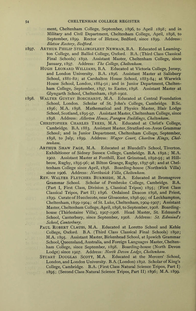 merit, Cheltenham College, September, 1896, to April 1898; and in Military and Civil Department, Cheltenham College, April, 1898, to September, 1899. Rector of Bletsoe, Bedford, since 1899. Address: Bletsoe Rectory^ Bedford. 1897. Arthur Philip Stillingfleet Newman, B.A. Educated at Learning- ton College, and Balliol College, Oxford. B.A. (Third Class Classical Final Schools) 1892. Assistant Master, Cheltenham College, since January, 1897. Address: The College, Cheltenham. Hugh Leonard Williams, B.A. Educated at Victoria College, Jersey, and London University. B.A. 1896. Assistant Master at Salisbury School, 1881-82; at Carshalton House School, 1883-84; at Warwick House School, London, 1884-91; and in Junior Department, Chelten- ham College, September, 1897, to Easter, 1898. Assistant Master at Glyngarth School, Cheltenham, 1898-1902. 1898. Walter Gustav Borchardt, M.A. Educated at Central Foundation School, London. Scholar of St. John’s College, Cambridge. B.Sc. 1896; M.A. 1898. Mathematical and Physics Master, Blair Lodge School, Scotland, 1895-97. Assistant Master, Cheltenham College, since 1898. Address: Allerton House, Paragon Buildings, Cheltenham. Christopher Charles Trees, M.A. Educated at Christ’s College, Cambridge. B.A. 1883. Assistant Master, Stratford-on-Avon Grammar School; and in Junior Department, Cheltenham College, September, 1898, to July, 1899. Address: Wager Court, Charlton Kings, Chel- tenham. Arthur Shaw Page, M.A. Educated at Blundell’s School, Tiverton. Exhibitioner of Sidney Sussex College, Cambridge. B.A. 1892.; M.A. 1902. Assistant Master at Fonthill, East Grinstead, 1892-95; at Hill- brow, Rugby, 1895-96; at Bilton Grange, Rugby, 1897-98; and at Chel- tenham College since April, 1898. Boarding-house (Northwick Villa) since 1906. Address: Northwick Villa, Cheltenham. Rev. Walter Fletcher Burnside, M.A. Educated at Bromsgrove Grammar School. Scholar of Pembroke College, Cambridge. B.A. (Part I, First Class, Division 3, Classical Tripos) 1895; (First Class Classical Tripos, Part 11) 1896. Ordained Deacon 1898, and Priest, 1899. CurateofHucclecote, near Gloucester, 1898-99; of Leckhampton, Cheltenham, 1899-1904; ofSt. Luke, Cheltenham, 1904-1907; Assistant Master, Cheltenham College, April, 1898, to September, 1908. Boarding- house (Thirlestaine Villa), 1907-1908. Head Master, St. Edmund’s School, Canterbury, since September, 1908. Address: St. Edmundis School, Canterbury. Paul Robert Clauss, M.A. Educated at Loretto School and Keble College, Oxford. B.A. (Third Class Classical Final Schools) 1892; M.A. 1895. Assistant Master, Birkenhead School, at Ipswich Grammar School, Queensland, Australia, and Foreign Languages Master, Chelten- ham College, since September, 1898. Boarding-house (North Devon Lodge) since 1907. Address: North Devon Lodge, Cheltenham. Stuart Douglas Scott, M.A. Educated at the Mercers’ School, London, and London University. B.A. (London) 1892. Scholar of King’s College, Cambridge. B.A. (First Class Natural Science Tripos, Part I) 1895; (Second Class Natural Science Tripos, Part H) 1896; M.A. 1899.