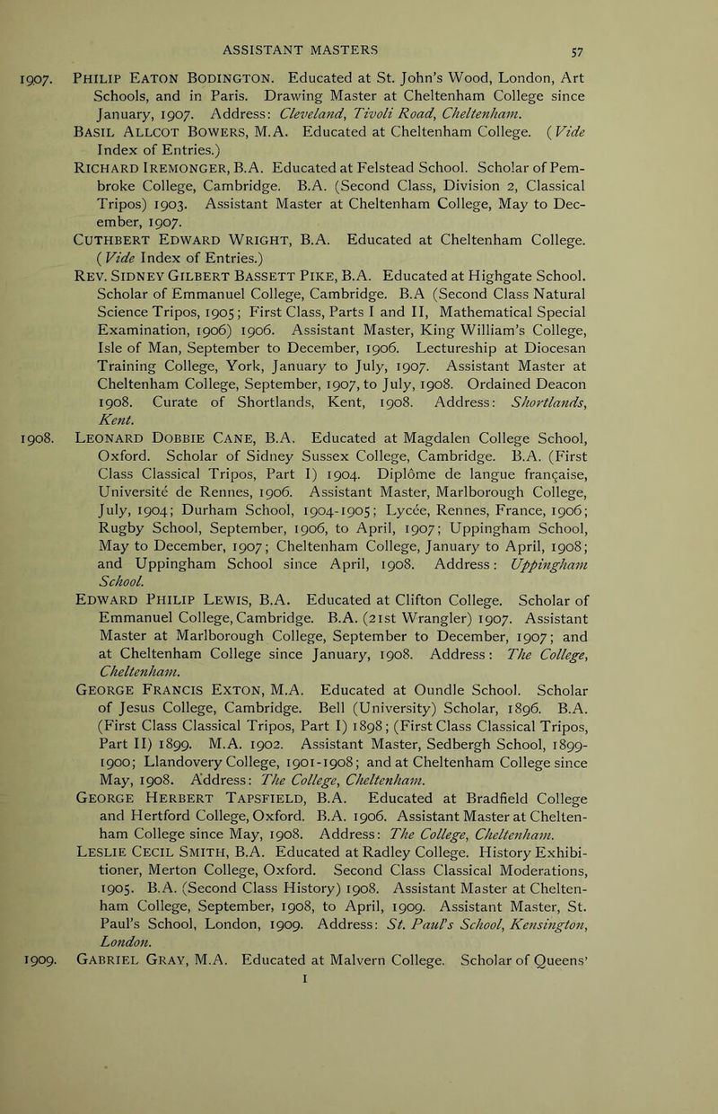 1907. Philip Eaton Bodington. Educated at St. John’s Wood, London, Art Schools, and in Paris. Drawing Master at Cheltenham College since January, 1907. Address; Cleveland, Tivoli Road, Cheltenham. Basil Allcot Bowers, M.A. Educated at Cheltenham College. (yVide Index of Entries.) Richard Iremonger, B.A. Educated at Felstead School. Scholar of Pem- broke College, Cambridge. B.A. (Second Class, Division 2, Classical Tripos) 1903. Assistant Master at Cheltenham College, May to Dec- ember, 1907. CUTHBERT Edward Wright, B.A. Educated at Cheltenham College. ( Vide Index of Entries.) Rev. Sidney Gilbert Bassett Pike, B.A. Educated at Highgate School. Scholar of Emmanuel College, Cambridge. B.A (Second Class Natural Science Tripos, 1905 ; First Class, Parts I and II, Mathematical Special Examination, 1906) 1906. Assistant Master, King William’s College, Isle of Man, September to December, 1906. Lectureship at Diocesan Training College, York, January to July, 1907. Assistant Master at Cheltenham College, September, 1907, to July, 1908. Ordained Deacon 1908. Curate of Shortlands, Kent, 1908. Address: Shortlands, Kent. 1908. Leonard Dobbie Cane, B.A. Educated at Magdalen College School, Oxford. Scholar of Sidney Sussex College, Cambridge. B.A. (First Class Classical Tripos, Part I) 1904. Diplome de langue frangaise, Universite de Rennes, 1906. Assistant Master, Marlborough College, July, 1904; Durham School, 1904-1905; Lycee, Rennes, France, 1906; Rugby School, September, 1906, to April, 1907; Uppingham School, May to December, 1907; Cheltenham College, January to April, 1908; and Uppingham School since April, 1908. Address: Uppingham School. Edward Philip Lewis, B.A. Educated at Clifton College. Scholar of Emmanuel College, Cambridge. B.A. (21st Wrangler) 1907. Assistant Master at Marlborough College, September to December, 1907; and at Cheltenham College since January, 1908. Address: The College, Cheltenham. George Francis Exton, M.A. Educated at Oundle School. Scholar of Jesus College, Cambridge. Bell (University) Scholar, 1896. B.A. (First Class Classical Tripos, Part I) 1898; (First Class Classical Tripos, Part II) 1899. M.A. 1902. Assistant Master, Sedbergh School, 1899- 1900; Llandovery College, 1901-1908; and at Cheltenham College since May, 1908. Address: The College, Cheltenham. George Herbert Tapsfield, B.A. Educated at Bradfield College and Hertford College, Oxford. B.A. 1906. Assistant Master at Chelten- ham College since May, 1908. Address: The College, Cheltenham. Leslie Cecil Smith, B.A. Educated at Radley College. History Exhibi- tioner, Merton College, Oxford. Second Class Classical Moderations, 1905. B.A. (Second Class History) 1908. Assistant Master at Chelten- ham College, September, 1908, to April, 1909. Assistant Master, St. Paul’s School, London, 1909. Address: St. Paul's School, Kensington, London. 1909. Gabriel Gray, M.A. Educated at Malvern College. Scholar of Queens’ I