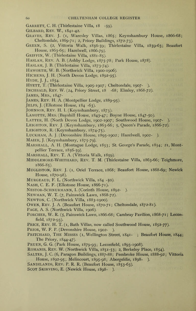 Garrett, C. H. (Thirlestaine Villa, i8 -59). Gilbard, Rev. W., 1841-42. Graves, Rev. J. (i, Waresley Villas, 1865; Keynshambury House, 1866-68; Cheltondale, 1869-71; 2, Priory Buildings, 1872-73). Green, S. (2, Vittoria Walk, 1856-59; Thirlestaine Villa, 1859-63; Beaufort House, 1863-65; Hazelwell, 1866-79). Griffin, W. (Thirlestaine Villa, 1881-85). Haslam, Rev. A. B. (Ashby Lodge, 1875-78; Park House, 1878). Haslam, J. B. (Thirlestaine Villa, 1873-74). Haworth, W. B. (Northwick Villa, 1900-1906). Hichens, j. H. (North Devon Lodge, 1892-95). Hyde, J. J., 1854. Hyett, T. (Thirlestaine Villa, 1905-1907; Cheltondale, 1907- ). INCHBALD, Rev. W. (24, Priory Street, 18 -68; Elmley, 1868-72). James, Mrs., 1847- James, Rev. H. A. (Montpellier Lodge, 1889-95). Jelfs, j. (Elkstone House, 184 -63). Johnson, Rev. H. I. (Keynshambury, 1873). Lamotte, Mrs. (Bayshill House, 1843-47; Boyne House, 1847-50). Latter, H. (North Devon Lodge, 1902-1907; Southwood House, 1907- ). Leighton, Rev. J. (Keynshambury, 1863-66; 5, Queen’s Parade, 1866-72). Leighton, R. (Keynshambury, 1874-75). LuCKHAM, a. j. (Devonshire House, 1893-1902; Hazelwell, 1902- ). Maier, j. (Keynshambury, 1875-79). Marshall, A. H. (Montague Lodge, 1853; St. George’s Parade, 1854; 21, Mont- pellier Terrace, 1856-59). Marshall, Rev. T. A. (Vittoria Walk, 1859). Middlemore-Whithard, Rev. T. M. (Thirlestaine Villa, 1863-66; Teighmore, 1866-85). Mugliston, Rev. J. (1, Oriel Terrace, 1868; Beaufort House, 1868-69; Newick House, 1870-98). Murgeauu, F. L. (Northwick Villa, 184 -50). Nash, C. E. F. (Elkstone House, 1866-71). Nestor-Schnurmann, I. (Corinth House, 1892- ). Newman, W. T. (7, Painswick Lawn, 1868-72). Newton, C. (Northwick Villa, 1883-1900). Owen, Rev. J. A. (Beaufort House, 1870-71; Cheltondale, 1872-81). Page, A. S. (Northwick Villa, 1906). PORCHER, W. R. (5, Painswick Lawn, 1866-68; Cambray Pavilion, 1868-71; Lecon- field, 1872-93). Price, Rev. H. T. (i, Bath Villas, now called Southwood House, 1852-77). Prior, W. F. P. (Devonshire House, 1902- ). Pritchard, The Misses (i, Wellington Street, 1841- ; Beaufort House, 1844; The Priory, 1844-47). Pruen, G. G. (Park House, 1879-93; Leconfield, 1893-1908). Romanis, Rev. W. (Northwick Villa, 1851-53; 2, Berkeley Place, 1854). Salter, J. C. (6, Paragon Buildings, 1887-88; Pembroke House, 1888-92; Vittoria House, 1892-95; Melincourt, 1895-98; Abergeldie, 1898- ). Sandilands, Rev. P. R. R. (Beaufort House, 1853-63). Scot Skirving, E. (Newick House, 1898- ).