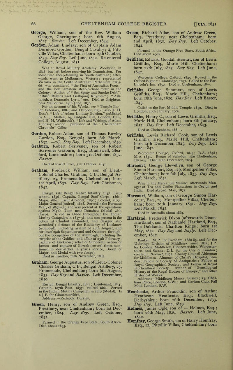 George, William, son of the Rev. William George, Cherington; born 6th August, 1827. Baxter. Left December, 1844. Gordon, Adam Lindsay, son of Captain Adam Durnford Gordon, Bengal Cavalry; 4, Pitt- ville Villas, Cheltenham; born 19th October, 1833. Day Boy. Left June, 1842. Re-entered College, August, 1851. Was at Royal Military Academy, Woolwich, in 1848, but left before receiving his Commission. For some time sheep-farming in South Australia; after- wards went to Melbourne, Victoria; represented Victoria in the South Australian Parliament, 1865- 66; was considered “ the First of Australian Poets,” and the best amateur steeple-chase rider in the Colony. Author of “ Sea Spray and Smoke Drift ; “Bush Ballads and Galloping Rhymes”; “ Ash- taroth, a Dramatic Lyric,” etc. Died at Brighton, near Melbourne, 24th June, 1870, For an account of his Works, see “ Temple Bar” for February, 1884, and October, 1897; also J. H. Ross’s “ Life of Adam Lindsay Gordon,” published by S. J. Mullen, 29, Ludgate Hill, London, E.C., and H. M. Walbrook’s “ Life and Writings of Adam Lindsay Gordon,” published at the Cheltenham Chronicle” Office. Gordon, Robert Adam, son of Thomas Rowley Gordon, Esq., Bengal; born 6th March, 1832. —2C. Day Boy. Left December, 1849. Graburn, Robert Scrivener, son of Robert Scrivener Graburn, Esq., Bramswell, Slea- ford, Lincolnshire; born 31stOctober, 1832. Baxter. Died of scarlet fever, 31st October, 1841. Graham, Frederick William, son of Lieut.- Colonel Charles Graham, C.B., Bengal Ar- tillery, 25, Promenade, Cheltenham; born 1st April, 1830. Day Boy. Left Christmas, 1842. Ensign, nth Bengal Native Infantry, 1847; Lieu- tenant, 1856; Captain, Bengal Staff Corps, 1861 ; Major, 1864; Lieut.-Colonel, 1870; Colonel, 1877; Major-General (retired), 1878. Served in the Burmese War, of 1852-53; and was present at the operations against Myah Toon near Donabew (Medal with clasp). Served in Oude throughout the Indian Mutiny Campaign in 1857-58, and was present in the action at Chinhut (wounded, and charger also wounded); defence of the Residency of Lucknow (wounded), including assault of i8th August, and sorties of 29th September and 2nd October; through- out the occupation of the Alumbagh, including the surprise of the Gohilee, and affair of 25th February; capture of Lucknow ; relief of Sundeela ; action of Jamoo; and capture of Birwah (several times men- tioned in despatches, a year’s service. Brevet of Major, and Medal with two clasps). Died in London, 12th November, 1885. Graham, George Augustus, son of Lieut.-Colonel Charles Graham, C.B., Bengal Artillery, 25, Promenade, Cheltenham; born 6th August, 1833. Day Boy Baxter. Left December, 1850. Ensign, Bengal Infantry, 1851; Lieutenant, 1854; Captain, 107th Foot, 1857; retired 1864. Served in the Indian Mutiny Campaign in 1857 (Medal). Is a J.P. for Gloucestershire, Address:—Rednock, Dursley. Green, Henry, son of Andrew Green, Esq., Prestbury, near Cheltenham; born ist Dec- ember, 1824. Day Boy. Left October, 1842. Farmed in the Orange Free State, South Africa. Died about 1895. Green, Richard Allan, son of Andrew Green, Esq., Prestbury, near Cheltenham; born 2nd April, 1830. Day Boy. Left October, 1842. Farmed in the Orange Free State, South Africa. Died about 1902. Griffiths, Edward Goodall Stewart, son of Lewis Griffiths, Esq., Marie Hill, Cheltenham; born 27th July, 1827. Day Boy. Left June, 1842. Worcester College, O.xford, 1845. Rowed in the Oxford Eight v. Cambridge, 1847. Called to the Bar, Lincoln’s Inn, 1852. Died at Cheltenham, 18—. Griffiths, George Summers, son of Lewis Griffiths, Esq., Marie Hill, Cheltenham; born 18th June, 1829. Day Boy. Left Easter, 1843. Called to the Bar, Middle Temple, 1852. Died in London, 19th January, 1906. Griffiths, Henry C., son of Lewis Griffiths, Esq., Marie Hill, Cheltenham; born 8th January, 1832. Day Boy. Left December, 1843. Died at Cheltenham, 188—. Griffiths, Lewis Richard Cook, son of Lewis Griffiths, Esq., Marie Hill, Cheltenham; born 14th December, 1825. Day Boy. Left June, 1842. Worcester College, Oxford, 1844; B.A. 1848; M.A. 1851. Rector of Swindon, near Cheltenham, 1851-64. Died 28th December, 1864. Harcourt, George Llewellyn, son of George Simon Harcourt, Esq., 29, Montpellier Villas, Cheltenham; born 6th July, 1833. Day Boy. Left March, 1842. Was in the Mercantile Marine; afterwards Man- ager of Tea and Coffee Plantations in Ceylon and India. Died abroad. May, 1875. Harcourt, William, son of George Simon Har- court, Esq., 29, Montpellier Villas, Chelten- ham; born 20th January, 1831. Day Boy. Left March, 1842. Died in Australia about 1864. Hartland, Frederick Dixon (afterwards Dixon- Hartland), son of Nathaniel Hartland, Esq., The Oaklands, Charlton Kings; born ist May, 1832. Day Boy and. Bayly. Left Dec- ember, 1842. Banker; M.P. for Evesham, 1880-85, and for the Uxbridge Division of Middlesex, since 1885; J.P. for London, Middlesex, Gloucestershire, Worcester- shire, and Sussex; D.L. for the City of London; created a Baronet, 1892; County Council Alderman for Middlesex; Almoner of Christ’s Hospital, Lon- don; Fellow of Society of Antiquaries; Fellow ol Royal Geographical Society; and Fellow of Royal Horticultural Society. Author of “ Genealogical History of the Royal Houses of Europe,” and other Historical Works. Address:—Middleton Manor, Sussex ; 14, Ches- ham Place, London, S.W. ; and Carlton Club, Pall Mall, London, S.W. Heathcote, Arthur Francklin, son of Arthur Heathcote Heathcote, Esq., Blackwell, Derbyshire; born 26th December, 1833. Day Boy. Left June, 1849. Holmes, James Ogle, son of — Holmes, Esq.; born 26th May, 1826. Baxter. Left June, 1842. Homfray, George Smith, son of Harry Homfray, Esq., 12, Pittville Villas, Cheltenham; born