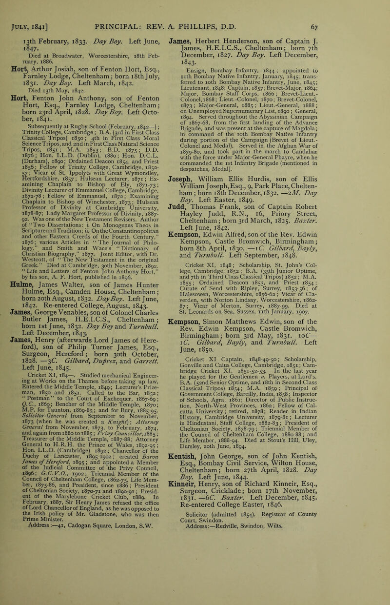 13th February, 1833. Day Boy. Left June, 1847. Died at Broadwater, Worcestershire, i8th Feb- ruary, 1886. Hort, Arthur Josiah, son of Fenton Hort, Esq., Farnley Lodge, Cheltenham; born 18th July, 1831. Day Boy. Left March, 1842. Died 13th May, 1842. Hort, Fenton John Anthony, son of Fenton Hort, Esq., Farnley Lodge, Cheltenham; born 23rd April, 1828. Day Boy. Left Octo- ber, 1841. Subsequently at Rugby School (February, 1842—); Trinity College, Cambridge ; B. A. (3rd in First Class Classical Tripos) 1850 ; 4th in First Class Moral Science Tripos, and 2nd in First Class Natural Science Tripos, 1851; M.A. 1853; B.D. 1875; D.D. 1876; Hon. LL.D. (Dublin), 1880; Hon. D.C.L. (Durham), 1890; Ordained Deacon 1854, and Priest 1856; Fellow of Trinity College, Cambridge, 1852- 57; Viear of St. Ippolyts with Great Wymondley, Hertfordshire, 1857 ; Hulsean Lecturer, 1871; Ex- amining Chaplain to Bishop of Ely, 1871-73; Divinity Lecturer of Emmanuel College, Cambridge, 1872-78 ; Fellow of Emmanuel, 1872 ; Examining Chaplain to Bishop of Winchester, 1873; Hulsean Professor of Divinity at Cambridge University, 1878-87: Lady Margaret Professor of Divinity, 1887- 92. Was one of the New Testament Revisers. Author of ‘' Two Dissertations; i. On Monogenes Theos in Scripture and Tradition; ii. OntheConstantinopolitan and other Eastern Creeds of the Fourth Century,” 1876; various Articles in “The Journal of Philo- logy,” and Smith and Wace’s “ Dictionary of Christian Biography,” 1877. Joint Editor, with Dr. Westcott, of “ The New Testament in the original Greek.” Died at Cambridge, 30th November, 1892. “ Life and Letters of Fenton John Anthony Hort,” by his .son, A. F. Hort, published in 1896. Hulme, James Walter, son of James Hunter Hulme, Esq., Camden House, Cheltenham; born 20th August, 1832. Day Boy. Left June, 1842. Re-entered College, August, 1843. James, George Venables, son of Colonel Charles Butler James, H.E.I.C.S., Cheltenham; born 1st June, 1832. Day Boy dcnd. Turnhill. Left December, 1843. James, Henry (afterwards Lord James of Here- ford), son of Philip Turner James, Esq., Surgeon, Hereford; born 30th October, 1828. —3C. Gilbard, Dup^'ez., and Garrett. Left June, 1845. Cricket XI, 184—. Studied mechanical Engineer- ing at Works on the Thames before taking up law. Entered the Middle Temple, 1849; Lecturer's Prize- man, 1850 and 1851. Called to the Bar, 1852; “Postman” to the Court of Exchequer, 1867-69; Q.C., 1869; Bencher of the Middle Temple, 1870; M. P. for 'Taunton, 1869-85 ; and for Bury, 1885-95. Solicitor-General from September to November, 1873 (when he was created a Knight); Attorney General from November, 1873, to February, 1874, and again from 1880 to 1885; Privy Coicncillor.\ZZ^ ; Treasurer of the Middle Temple, 1887-88; Attorney General to H.R.H. the Prince of Wales, 1892-95; Hon. LL.D. (Cambridge) 1892; Chancellor of the Duchy of Lancaster, 1895-1902; created Baron James of Hereford, 1895 ; and appointed a Member of the Judicial Committee of the Privy Council, 1896; G.C.V.O., 1902; Triennial Member of the Council of Cheltenham College, 1862-75, Life Mem- ber, 1875-86, and President, since 1886 ; President of Cheltonian Society, 1870-71 and 1890-91; Presid- ent of the Marylebone Cricket Club, 1889. In February, 1887, Sir Henry James refused the office of Lord Chancellor of England, as he was opposed to the Irish policy of Mr. Gladstone, who was then Prime Minister. Address:—41, Cadogan Square, London, S.W. James, Herbert Henderson, son of Captain J. James, H.E.I.C.S., Cheltenham; born 7th December, 1827. Day Boy. Left December, 1843- Ensign, Bombay Infantry, 1844 ; appointed to iith Bombay Native Infantry, January, 1845; trans- ferred to loth Bombay Native Infantry, June, 1845; Lieutenant, 1848; Captain, 1857; Brevet-Major, 1864; Major, Bombay Staff Corps, 1866 ; Brevet-Lieut.- Colonel,i868; Lieut.-Colonel, 1870; Brevet-Colonel, 1873 ; Major-General, 1885 ; Lieut.-General, 1888 ; on Unemployed Supernumerary List, 1890 ; General, 1894. Served throughout the Abyssinian Campaign of 1867-68, from the first landing of the Advance Brigade, and was present at the capture of Magdala; in command of the loth Bombay Native Infantry during portion of the Campaign (Brevet of Lieut.- Colonel and Medal). Served in the Afghan War of 1879-80, and took part in the march to Candahar with the force under Major-General Phayre, when he commanded the 1st Infantry Brigade (mentioned in despatches. Medal). Joseph, William Ellis Hurdis, son of Ellis William Joseph, Esq., 9, Park Place, Chelten- ham ; born i8th December, 1832. —^M. Day Boy. Left Easter, 1849. Judd, Thomas Frank, son of Captain Robert Hayley Judd, R.N., 16, Priory Street, Cheltenham ; born 3rd March, 1825. Baxter. Left June, 1842. Kempson, Edwin Alfred, son of the Rev. Edwin Kempson, Castle Bromwich, Birmingham; born 8th April, 1830. —iC. Gilbard, Bayly, and Turnbull. Left September, 1848. Cricket XI, 1848 ; Scholarship, St. John’s Col- lege, Cambridge, 1852; B.A. (35th Junior Optime, and 7th in Third Class Classical Tripos) 1852 ; M.A. 1855; Ordained Deacon 1853, and Priest 1854; Curate of Send with Ripley, Surrey, 1853-56; of Halesowen, Worcestershire, 1856-62 ; Vicar of Cla- verden, with Norton Lindsay, Worcestershire, 1862- 87; Vicar of Merton, Surrey, 1887-99. Died at St. Leonards-on-Sea, Sussex, iith January, 1907. Kempson, Simon Matthews Edwin, son of the Rev. Edwin Kempson, Castle Bromwich, Birmingham; born 3rd May, 1831. loC—• iC. Gilbard., Bayly, and Turtibull. Left June, 1850. Cricket XI Captain, 1848-49-50; Scholarship, Gonville and Caius College, Cambridge, 1851; Cam- bridge Cricket XI, 1851-52-53. In the last year he played for the Gentlemen v. Players, at Lord's. B.A. (sand Senior Optime, and i8th in Second Class Classical Tripos) 1854; M.A. 1859 ; Principal of Government College, Bareilly, India, 1858; Inspector of Schools, Agra, 1861; Director of Public Instruc- tion, North-West Provinces, 1862; Fellow of Cal- cutta University; retired, 1878; Reader in Indian History, Cambridge University, 1879-81; Lecturer in Hindustani, Staff College, 1882-83 : President of Cheltonian Society, 1878-79; Triennial Member of the Council of Cheltenham College, 1880-88 ; and Life Member, 1888-94. Died at Stout’s Hill, Uley, Dursley, 20th June, 1894. Kentish, John George, son of John Kentish, Esq., Bombay Civil Service, Wilton House, Cheltenham; born 27th April, 1828. Day Boy. Left June, 1844. Kinneir, Henry, son of Richard Kinneir, Esq., Surgeon, Cricklade; born 17th November, 1831. —6C. Baxter. Left December, 1845, Re-entered College Easter, 1846. Solicitor (admitted 1854). Registrar of County Court, Swindon. Address:—Redville, Swindon, Wilts.