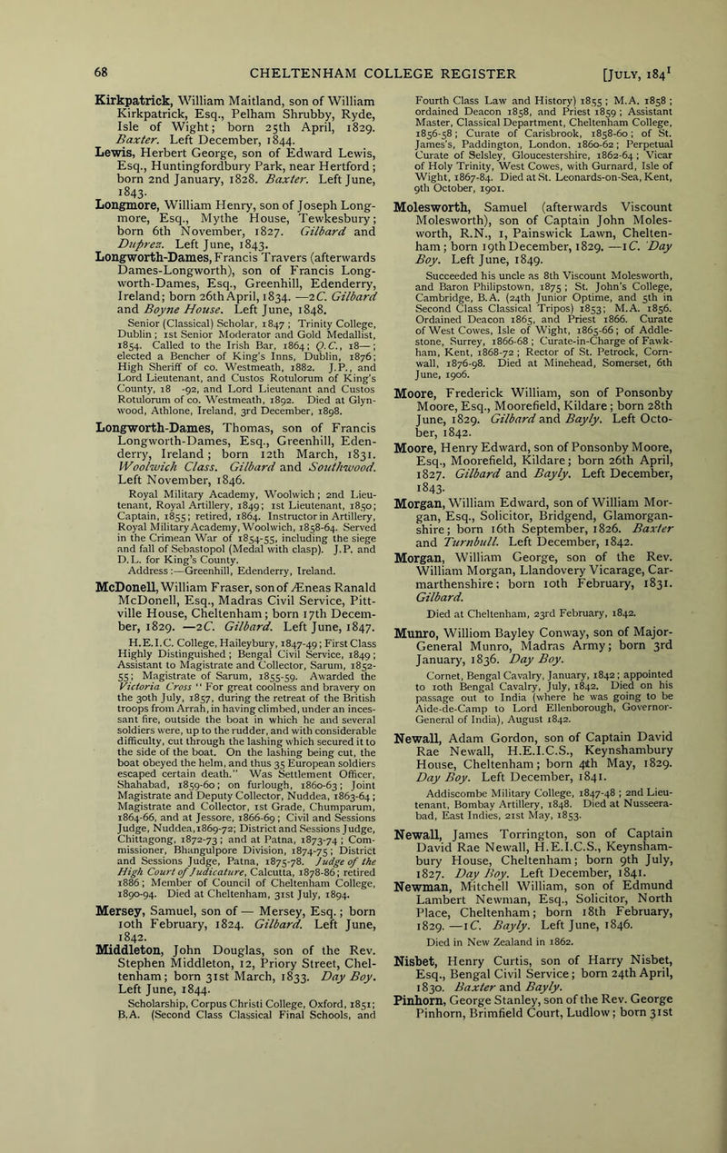 Kirkpatrick, William Maitland, son of William Kirkpatrick, Esq., Pelham Shrubby, Ryde, Isle of Wight; born 25th April, 1829. Baxter. Left December, 1844. Lewis, Herbert George, son of Edward Lewis, Esq., Huntingfordbury Park, near Hertford ; born 2nd January, 1828. Baxter. Left June, 1843. Longmore, William Henry, son of Joseph Long- more, Esq., Mythe House, Tewkesbury; born 6th November, 1827. Gilbard and Dicprex. Left June, 1843. Longworth-Dames, Francis Travers (afterwards Dames-Longworth), son of Francis Long- worth-Dames, Esq., Greenhill, Edenderry, Ireland; born 26th April, 1834. —iC. Gilba7-d and Boyne House. Left June, 1848. Senior (Classical) Scholar, 1847 ; Trinity College, Dublin ; ist Senior Moderator and Gold Medallist, 1854. Called to the Irish Bar, 1864; Q.C., 18—; elected a Bencher of King’s Inns, Dublin, 1876; High Sheriff of co. Westmeath, 1882. J. P., and Lord Lieutenant, and Custos Rotulorum of King’s County, 18 -92, and Lord Lieutenant and Custos Rotulorum of co. Westmeath, 1892. Died at Glyn- wood, Athlone, Ireland, 3rd December, 1898. Longworth-Dames, Thomas, son of Francis Longworth-Dames, Esq., Greenhill, Eden- derry, Ireland; born 12th March, 1831. Woolwich Class. Gilbard and Southivood. Left November, 1846. Royal Military Academy, Woolwich ; 2nd lieu- tenant, Royal Artillery, 1849; ist Lieutenant, 1850; Captain, 1855; retired, 1864. Instructor in Artillery, Royal Military Academy, Woolwich, 1858-64. Served in the Crimean War of 1854-55, including the siege and fall of Sebastopol (Medal with clasp). J.P. and D.L. for King’s County. Address:—Greenhill, Edenderry, Ireland. McDonell, William Fraser, son of yEneas Ranald McDonell, Esq., Madras Civil Service, Pitt- ville House, Cheltenham; born 17th Decem- ber, 1829. —2C Gilbard. Left June, 1847. H.E.I.C. College, Haileybury, 1847-491 First Class Highly Distinguished ; Bengal Civil Service, 1849; Assistant to Magistrate and Collector, Sarum, 1852- 55: Magistrate of Sarum, 1855-59. Awarded the Victoria Cross “ For great coolness and bravery on the 30th July, 1857, during the retreat of the British troops from Arrah, in having climbed, under an inces- sant fire, outside the boat in which he and several soldiers were, up to the rudder, and with considerable difficulty, cut through the lashing which secured it to the side of the boat. On the lashing being cut, the boat obeyed the helm, and thus 35 European soldiers escaped certain death.” Was Settlement Officer, Shahabad, 1859-60; on furlough, 1860-63: Joint Magistrate and Deputy Collector, Nuddea, 1863-64 ; Magistrate and Collector, 1st Grade, Chumparum, 1864-66, and at Jessore, 1866-69 i Civil and Sessions Judge, Nuddea, 1869-72; District and Sessions Judge, Chittagong, 1872-73 ; and at Patna, 1873-74 ; Com- missioner, Bhangulpore Division, 1874-75 > District and Sessions Judge, Patna, 1875-78. Judge of the High Court of Judicature, Calcutta, 1878-86; retired 1886; Member of Council of Cheltenham College, 1890-94. Died at Cheltenham, 31st July, 1894. Mersey, Samuel, son of — Mersey, Esq.; born loth February, 1824. Gilbard. Left June, 1842. Middleton, John Douglas, son of the Rev. Stephen Middleton, 12, Priory Street, Chel- tenham; born 31st March, 1833. Day Boy. Left June, 1844. Scholarship, Corpus Christi College, Oxford, 1851; B.A. (Second Class Classical Final Schools, and Fourth Class Law and History) 1855 ; M.A. 1858 ; ordained Deacon 1858, and Priest 1859 ; Assistant Master, Classical Department, Cheltenham College, 1856-58; Curate of Carisbrook, 1858-60; of St. James’s, Paddington, London, 1860-62; Perpetual Curate of Selsley, Gloucestershire, 1862-64 i Vicar of Holy Trinity, West Cowes, with Gurnard, Isle of Wight, 1867-84. Died at St. Leonards-on-Sea, Kent, 9th October, 1901. Molesworth, Samuel (afterwards Viscount Molesworth), son of Captain John Moles- worth, R.N., I, Painswick Lawn, Chelten- ham; born iqthDecember, 1829. —iC. Day Boy. Left June, 1849. Succeeded his uncle as 8th Viscount Molesworth, and Baron Philipstown, 1875 ; St. John’s College, Cambridge, B.A. (24th Junior Optime, and 5th in Second Class Classical Tripos) 1853; M.A. 1856. Ordained Deacon 1865, and Priest 1866. Curate of West Cowes, Isle of Wight, 1865-66 ; of Addle- stone, Surrey, 1866-68 ; Curate-in-Charge of Fawk- ham, Kent, 1868-72 ; Rector of St. Petrock, Corn- wall, 1876-98. Died at Minehead, Somerset, 6th June, 1906. Moore, Frederick William, son of Ponsonby Moore, Esq., Moorefield, Kildare; born 28th June, 1829. Gilbard znA Bayly. Left Octo- ber, 1842. Moore, Henry Edward, son of Ponsonby Moore, Esq., Moorefield, Kildare; born 26th April, 1827. Gilbard and Bayly. Left December, 1843. Morgan, William Edward, son of William Mor- gan, Esq., Solicitor, Bridgend, Glamorgan- shire; born i6th September, 1826. Baxter and Turnbull. Left December, 1842. Morgan, William George, son of the Rev. William Morgan, Llandovery Vicarage, Car- marthenshire; born loth February, 1831. Gilbard. Died at Cheltenham, 23rd February, 1842. Munro, Williom Bayley Conway, son of Major- General Munro, Madras Army; born 3rd January, 1836. Day Boy. Cornet, Bengal Cavalry, January, 1842; appointed to 10th Bengal Cavalry, July, 1842. Died on his passage out to India (where he was going to be Aide-de-Camp to Lord Ellenborough, Governor- General of India), August 1842. Neivall, Adam Gordon, son of Captain David Rae Newall, H.E.I.C.S., Keynshambury House, Cheltenham; born 41th May, 1829. Day Boy. Left December, 1841. Addiscombe Military College, 1847-48 ; 2nd Lieu- tenant, Bombay Artillery, 1848. Died at Nusseera- bad. East Indies, 21st May, 1853. Ne’wall, James Torrington, son of Captain David Rae Newall, H.E.I.C.S., Keynsham- bury House, Cheltenham; born 9th July, 1827. Day Boy. Left December, 1841. Newman, Mitchell William, son of Edmund Lambert Newman, Esq., Solicitor, North Place, Cheltenham; born i8th February, 1829. —iC. Bayly. Left June, 1846. Died in New Zealand in 1862. Nisbet, Henry Curtis, son of Harry Nisbet, Esq., Bengal Civil Service; born 24th April, 1830. Baxter and Bayly. Pinhorn, George Stanley, son of the Rev. George Pinhorn, Brimfield Court, Ludlow; born 31st