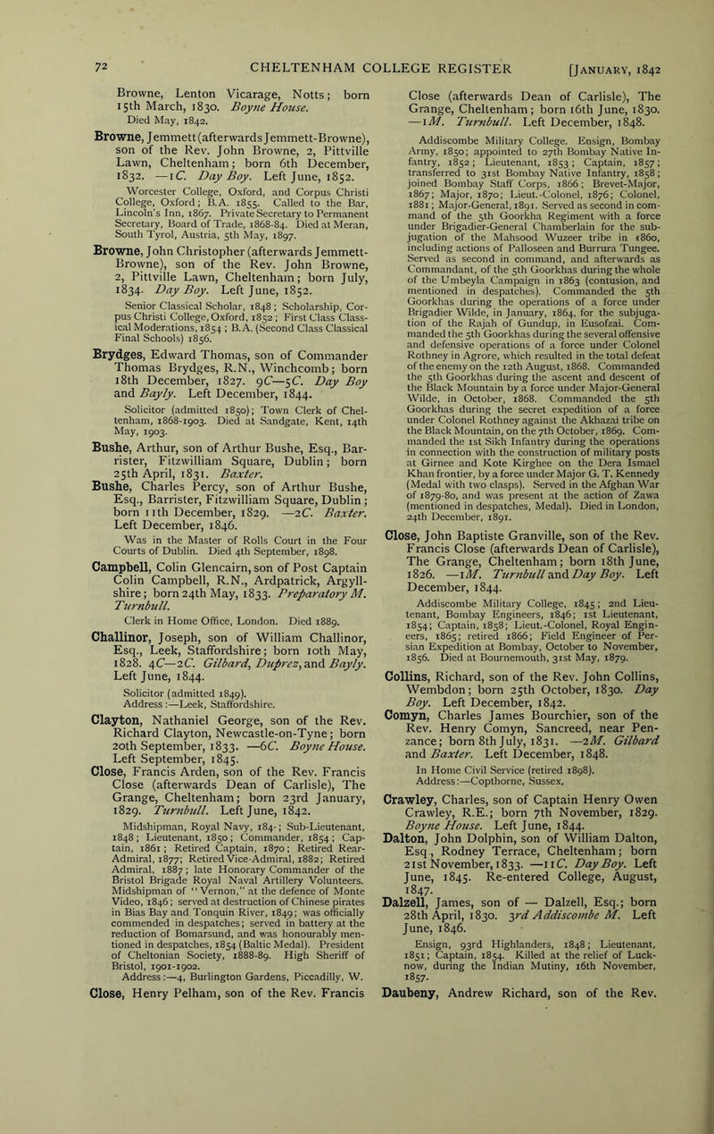 Browne, Lenton Vicarage, Notts; born 15th March, 1830. Boyne House. Died May, 1842. Browne, J emmett (afterwards Jemmett-Browne), son of the Rev. John Browne, 2, Pittville Lawn, Cheltenham; born 6th December, 1832. —iC. Day Boy. Left June, 1852. Worcester College, O.xford, and Corpus Christi College, O.xford ; B.A. 1855. Called to the Bar, Lincoln’s Inn, 1867. Private Secretary to Permanent Secretary, Board of Trade, 1868-84. Died at Meran, South Tyrol, Austria, 5th May, 1897. Browne, John Christopher (afterwards Jemmett- Browne), son of the Rev. John Browne, 2, Pittville Lawn, Cheltenham; born July, 1834. Day Boy. Left June, 1852. Senior Classical Scholar, 1848 ; Scholarship, Cor- pus Christi College, Oxford, 1852 ; First Class Class- ical Moderations, 1854 ; B.A, (Second Class Classical Final Schools) 1856. Brydges, Edward Thomas, son of Commander Thomas Brydges, R.N., Winchcomb; born i8th December, 1827. pC—5C. Day Boy and Bayly. Left December, 1844. Solicitor (admitted 1850); Town Clerk of Chel- tenham, 1868-1903. Died at Sandgate, Kent, 14th May, 1903. Bushe, Arthur, son of Arthur Bushe, Esq., Bar- rister, Fitzwilliam Square, Dublin; born 25th April, 1831. Baxter. Bushe, Charles Percy, son of Arthur Bushe, Esq., Barrister, Fitzwilliam Square, Dublin ; born nth December, 1829. —7.C. Baxter. Left December, 1846. Was in the Master of Rolls Court in the Four Courts of Dublin. Died 4th September, 1898. Campbell, Colin Glencairn, son of Post Captain Colin Campbell, R.N., Ardpatrick, Argyll- shire; born 24th May, 1833. Preparatory M. Turnbull. Clerk in Home Office, London. Died 1889. Challinor, Joseph, son of William Challinor, Esq., Leek, Staffordshire; born loth May, 1828. 4C—2C. Gilbard, Dup7-ez,3.ndi Bayly. Left June, 1844. Solicitor (admitted 1849). Address :—Leek, Staffordshire. Clayton, Nathaniel George, son of the Rev. Richard Clayton, Newcastle-on-Tyne; born 20th September, 1833. —6C. Boyjie House. Left September, 1845. Close, Francis Arden, son of the Rev. Francis Close (afterwards Dean of Carlisle), The Grange, Cheltenham; born 23rd January, 1829. Turtibull. Left June, 1842. Midshipman, Royal Navy, 184-; Sub-Lieutenant, 1848 ; Lieutenant, 1850 ; Commander, 1854 ; Cap- tain, 1861; Retired Captain, 1870; Retired Rear- Admiral, 1877; Retired Vice-Admiral, 1882; Retired Admiral, 1887; late Honorary Commander of the Bristol Brigade Royal Naval Artillery Volunteers. Midshipman of “Vernon,” at the defence of Monte Video, 1846; served at destruction of Chinese pirates in Bias Bay and Tonquin River, 1849; was officially commended in despatches; served in battery at the reduction of Bomarsund, and was honourably men- tioned in despatches, 1854 (Baltic Medal). President of Cheltonian Society, 1888-89. High Sheriff of Bristol, 1901-1902. Address ;—4, Burlington Gardens, Piccadilly, W. Close, Henry Pelham, son of the Rev. Francis Close (afterwards Dean of Carlisle), The Grange, Cheltenham; born i6th June, 1830. — \M. Turnbull. Left December, 1848. Addiscombe Military College. Ensign, Bombay Army, 1850; appointed to 27th Bombay Native In- fantry, 1852 ; Lieutenant, 1853 > Captain, 1857 I transferred to 31st Bombay Native Infantry, 1858; joined Bombay Staff Corps, 1866; Brevet-Major, 1867; Major, 1870; Lieut.-Colonel, 1876; Colonel, 1881; Major-General, 1891. Served as second in com- mand of the 5th Goorkha Regiment with a force under Brigadier-General Chamberlain for the sub- jugation of the Mahsood Wuzeer tribe in i86o, including actions of Palloseen and Burrura Tungee. Served as second in command, and afterwards as Commandant, of the sth Goorkhas during the whole of the Umbeyla Campaign in 1863 (contusion, and mentioned in despatches). Commanded the 5th Goorkhas during the operations of a force under Brigadier Wilde, in January, 1864, for the subjuga- tion of the Rajah of Gundup, in Eusofzai. Com- manded the 5th Goorkhas during the several offensive and defensive operations of a force under Colonel Rothney in Agrore, which resulted in the total defeat of the enemy on the 12th August, 1868. Commanded the 5th Goorkhas during the ascent and descent of the Black Mountain by a force under Major-General Wilde, in October, 1868. Commanded the sth Goorkhas during the secret expedition of a force under Colonel Rothney against the Akhazai tribe on the Black Mountain, on the 7th October, 1869. Com- manded the ist Sikh Infantry during the operations in connection with the construction of military posts at Girnee and Kote Kirghee on the Dera Ismael Khan frontier, by a force under Major G. T. Kennedy (Medal with two clasps). Served in the Afghan War of 1879-80, and was present at the action of Zawa (mentioned in despatches. Medal). Died in London, 24th December, 1891. Close, John Baptiste Granville, son of the Rev. Francis Close (afterwards Dean of Carlisle), The Grange, Cheltenham; born 18th June, 1826. —i3f. Turnbull and Day Boy. Left December, 1844. Addiscombe Military College, 1845; 2nd Lieu- tenant, Bombay Engineers, 1846; ist Lieutenant, 1854; Captain, 1858; Lieut.-Colonel, Royal Engin- eers, 1865; retired 1866; Field Engineer of Per- sian Expedition at Bombay, October to November, 1856. Died at Bournemouth, 31st May, 1879. Collins, Richard, son of the Rev. John Collins, Wembdon; born 25th October, 1830. Day Boy. Left December, 1842. Comyn, Charles James Bourchier, son of the Rev. Henry Comyn, Sancreed, near Pen- zance; born 8th July, 1831. —iM. Gilbard and Baxter. Left December, 1848. In Home Civil Service (retired 1898). Address:—Copthorne, Sussex. Crawley, Charles, son of Captain Henry Owen Crawley, R.E.; born 7th November, 1829. Boyjte House. Left June, 1844. Dalton, John Dolphin, son of \Villiam Dalton, Esq, Rodney Terrace, Cheltenham; born 21 St November, 1833. —Day Boy. Left June, 1845. Re-entered College, August, 1847. Dalzell, James, son of — Dalzell, Esq.; born 28th April, 1830. -^rd Addiscombe M. Left June, 1846. Ensign, 93rd Highlanders, 1848; Lieutenant, 1851: Captain, 1854. Killed at the relief of Luck- now, during the Indian Mutiny, i6th November, 1857- Daubeny, Andrew Richard, son of the Rev.