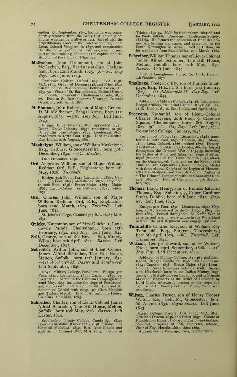 ending 30th September, 1875, his name was conse- quently removed from the Army List, and it is not known whether he is alive or not). Served with the Expeditionary Force in the Eusofzie country, under Lieut.-Colonel Vaughan, in 1857, and commanded the rifle company of the 87th Fusiliers, which formed part of the attacking column at the capture and de- struction of the village of Nharinga. McGachen, John Drummond, son of John McGachen, Esq., Barrister-at-Law, Chelten- ham ; born 22nd March, 1825. 3(7—2C. Day Boy. Left June, 1843. Pembroke College, Oxford, 1844. B.A. 1848; M.A. 1853. Ordained Deacon 1848, and Priest 1849. Curate of St. Bartholomew, Bethnal Green, E., 1851-52; Vicar of St. Bartholomew, Bethnal Green, E., 1860-86. President of Cheltonian Society, 1876- 77. Died at St. Bartholomew's Vicarage, Bethnal Green, E., loth April, 1886. McPherson, John Robert, son of Major-General D. M. McPherson, Bengal Army; born 31st August, 1833. —})M. Day Boy. Left June, 1849. En.sign, Bengal Infantry, 1852 ; appointed to 74th Bengal Native Infantry, 1853; transferred to 3rd Bengal European Infantry, 1853 ; Lieutenant, 1856 ; transferred to 107th Foot, 1859. Died at Calcutta, East Indies, 27th August, 1861. Maskelyne, William, son of William Maskelyne, Esq., Tetbury, Gloucestershire; born 30th December, 1832. —7C. Baxter. Died December, 1846. Ord, Augustus William, son of Major William Redman Ord, R.E., Edgbaston; born 4th May, 1826. Turnbull. Ensign, 35th Foot, 1844 ; Lieutenant, 1847 ; Cap- tain, 36th Foot, 1851; on half-pay, 1856 ; appointed to 20th Foot, 1858; Brevet-Major, 1863; Major, 1868; Lieut.-Colonel, on half-pay, 1872; retired 1873- Ord, Charles John William, son of Major William Redman Ord, R.E., Edgbaston; born 22nd March, 1825. Turnbtill. Left June, 1844. St. John's College, Cambridge ; B.A. 1848 ; M.A. 1851. Quicke, Nutcombe, son of Mrs. Quicke, 1, Lans- downe Parade, Cheltenham; born 25th February, 1830. Day Boy. Left June, 1842. Salt, George, son of the Rev. — Salt, Minety, Wilts; born 7th April, 1827. Baxter. Left December, 1843. Schreiber, Arthur John, son of Lieut.-Colonel James Alfred Schreiber, The Hill House, Melton, Suffolk; born 12th January, 1832. —\st Woolwich M. Ba.rtera.nA Southwood. Left September, 1846. Royal Military College, Sandhurst. Ensign, 31st Foot, 1849 ; Lieutenant, 1851 ; Captain, 1855 ; re- tired 1862. Served in the Crimean Campaign from 22nd May, 1855, including the siege of Sebastopol, and attacks on the Redan of the i8th June and 8th September (Medal with clasp, 5th Class Medjidie and Turkish Medal). Died at Annaghmore House, Co. Cork, 28th May, 1865. Schreiber, Charles, son of Lieut.-Colonel James Alfred Schreiber, The Hill House, Melton, Suffolk; born loth May, 1826. Baxter. Left Easter, 1844. Scholarship, Trinity College, Cambridge, 1847; Browne's Medallist (Greek Ode), 1848; Chancellor's Classical Medallist, 1850. B.A. (2nd Classic and 29th Senior Optime) 1850: M.A. 1854. Fellow of Trinity, 1852-55. M.P. for Cheltenham, 1865-68, and for Poole, 1880-84. President of Cheltonian Society, 1868-69. He formed the collection of English Cera- mic Art bearing his name, and presented to the South Kensington Museum. Died at Lisbon, on his way home from South Africa, 29th March, 1884. Schreiber, William Thomas, son of Lieut.-Colonel James Alfred Schreiber, The Hill House, Melton, Suffolk; born 12th May, 1830. Baxter. Left June, 1844. Died at Annaghmore House, Co. Cork, Ireland, 4th October, 1876. Smalpage, Frederick Ely, son of Francis Smal- page. Esq., H.E.I.C.S. ; born 31st January, 1829. —1st Addiscombe M. Day Boy. Left December, 1845. AddiscombeMilitary College, 184 -48. Lieutenant, Bengal Artillery, 1848; 2nd Captain, Royal Artillery, 1858. Died at Agra, East Indies, 2nd April, 1863. Steeirens, Nathaniel, son of Lieut.-Colonel Charles Steevens, 20th Foot, 9, Clarence Square, Cheltenham; born i8th August, 1827. 3C—iC. Day Boy. Left June, 1844. Re-entered College, January, 1845. Ensign, 2oth Foot, 1845; Lieutenant, 1848; trans- ferred to 88th Foot, 1850 ; Captain, 1854 ; Major, 1855; Lieut.-Colonel, 1866; retired 1872; Deputy- Assistant-Adjutant-General, Dublin, 1862-64. Served throughout the Crimean War of 1854-55, including the battles of Alma and Inkerman, siege of Sebas- topol (wounded in the Trenches, 28th July), attack on the Quarries, 7th June, and on the Redan, 18th June and 8th September (Brevet of Major, Medal with three clasps, Knight of the Legion of Honour, 5th Class Medjidie, and Turkish Medal). Author of “ The Crimean Campaign with the Connaught Ran- gers, 1854-56.” Died at Cheltenham, 9th Septem- ber, 1894. Thomas, Lloyd Henry, son of Francis Edward Thomas, Esq., Solicitor, 7, Upper Gardiner Street, Dublin; born i6th June, 1832. Bax- ter. Left June, 1843. Ensign, 91st Foot, 1851; Lieutenant, 1854; Cap- tain, 1858 ; transferred to the 63rd Foot. 1863 ; re- tired 1864. Served throughout the Kaffir War of 1852-53, and was in every action in the Waterkloof in which the 91st Regiment were engaged (Medal). Tunniclifife, Charles Key, son of William Key Tunnicliffe, Esq., Surgeon, Tewkesbury; born 6th April, 1829. —8C. Turnbull. Left December, 1844. Watson, George Edward, son of — Watson, Esq.; born 23rd September, 1828. —\C. Day Boy. Left December, 1844. Addiscombe Military College, 1845-46; 2nd Lieu- tenant, Bengal Engineers, 1846; ist Lieutenant. 1854; Captain, 1858; Brevet-Major, 1858; Lieut.- Colonel, Royal Engineers (retired). 1868. Served with Havelock's force in the Indian Mutiny, 1857, during the first advance on Lucknow, and as Brigade Major of Engineers at the Relief of Lucknow by Lord Clyde, afterwards present at the siege and capture of Lucknow (Brevet of Major, Medal with two clasps). Wilton, Charles Turner, son of Henry Hooper Wilton, Esq., Solicitor, Gloucester; born 6th August, 1832. Boyne House. Left June, 1843. Exeter College, Oxford; B.A. 1855; M.A. 1858; Ordained Deacon 1856, and Priest 1857 ; Curate of Hambledon, Hants, 1856-59 ; of Easton-in-Gordano, Somerset, 1859-60; of Pill, Somerset, 1860-62; Vicar of Foy, Herefordshire, since 1862. Address :—Foy Vicarage, Ross, Herefordshire.