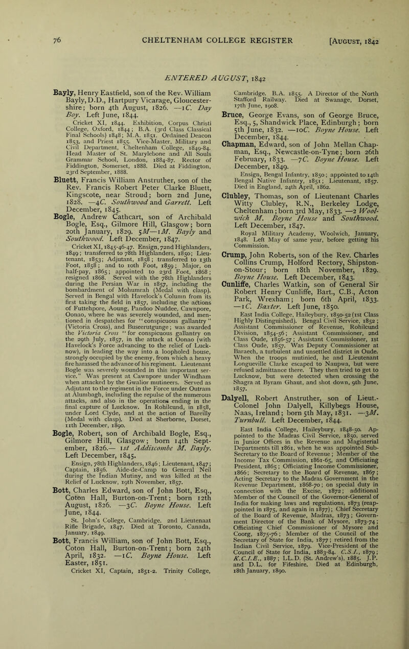 ENTERED AUGUST, 1842 Bayly, Henry Eastfield, son of the Rev. William Bayly, D.D., Hartpury Vicarage, Gloucester- shire; born 4th August, 1826. —iC Day Boy. Left June, 1844. Cricket XI, 1844. Exhibition, Corpus Christi College, Oxford, 1844 ; B.A. (3rd Class Classical Final Schools) 1848; M.A. 1851. Ordained Deacon 1853, and Priest r8ss. Vice-Master, Military and Civil Department, Cheltenham College, 1849-84. Head Master of St. Marylebone and All Souls Grammar School, London, 1884-87. Rector of P'iddington, Somerset, 1888. Died at Fiddington, 23rd September, 1888. Bluett, Francis William Anstruther, son of the Rev. Francis Robert Peter Clarke Bluett, Kingscote, near Stroud; born 2nd June, 1828. —4C SouUi'wood and GarreU. Left December, 1845. Bogle, Andrew Cathcart, son of Archibald Bogle, Esq., Gilmore Hill, Glasgow; born 20th January, 1829. Bayly and Southivood. Left December, 1847. Cricket XI, 1845-46-47. Ensign, 72nd Highlanders, 1849; transferred to 78th Highlanders, 1850; Lieu- tenant, 1853; Adjutant, 1858; transferred to 13th Foot, 1858 ; and to loth Foot, 1859 ; Major, on half-pay, 1865; appointed to 23rd Foot, 1868; resigned 1868. Served with the 78th Highlanders during the Persian War in 1857, including the bombardment of Mohumrah (Medal with clasp). Served in Bengal with Havelock’s Column from its first taking the field in 1857, including the actions of Futtehpore, Aoung, Pandoo Nuddee, Cawnpore, Oonao, where he was severely wounded, and men- tioned in despatches for “conspicuous gallantry” (Victoria Cross), and Buseerutgunge ; was awarded the Victoria Cross “for conspicuous gallantry on the 29th July, 1857, in the attack at Oonao (with Havelock's Force advancing to the relief of Luck- now), in leading the way into a loopholed house, strongly occupied by the enemy, from which a heavy fire harassed the advance of his regiment. Lieutenant Bogle was severely wounded in this important ser- vice.” Was present at Cawnpore under Windham when attacked by the Gwalior mutineers. Served as Adjutant to the regiment in the Force under Outram at Alumbagh, including the repulse of the numerous attacks, and also in the operations ending in the final capture of Lucknow. In Rohilcund, in 1858, under Lord Clyde, and at the action of Bareilly (Medal with clasp). Died at Sherborne, Dorset, nth December, 1890. Bogle, Robert, son of Archibald Bogle, Esq., Gilmore Hill, Glasgow; born 14th Sept- ember, 1826.— \st Addiscombe M. Bayly. Left December, 1845. Ensign, 78th Highlanders, 1846; Lieutenant, 1847; Captain, 1856. Aide-de-Camp to General Neil during the Indian Mutiny, and was killed at the Relief of Lucknow, 19th November, 1857. Bott, Charles Edward, son of John Bott, Esq., Coton Hall, Burton-on-Trent; born 12th August, 1826. —3C. Boyne House. Left June, 1844. St. John’s College, Cambridge. 2nd Lieutenant Rifle Brigade, 1847. Died at Toronto, Canada, January, 1849. Bott, Francis William, son of John Bott, Esq., Coton Hall, Burton-on-Trent; born 24th April, 1832. —iC. Boyne House. Left Easter, 1851. Cricket XI, Captain, 1851-2. Trinity College, Cambridge. B.A. 1855. A Director of the North Stafford Railway. Died at Swanage, Dorset, 17th June, 1908. Bruce, George Evans, son of George Bruce, Esq., 5, Shandwick Place, Edinburgh ; born 5th June, 1832. —loC. Boyne House. Left December, 1844. Chapman, Edward, son of John Mellan Chap- man, Esq., Newcastle-on-Tyne; born 26th February, 1833. —7C. Boyne House. Left December, 1849. Ensign, Bengal Infantry, 1850; appointed to 14th Bengal Native Infantry, 1851; Lieutenant, 1857. Died in England, 24th April, 1862. Clubley, Thomas, son of Lieutenant Charles Witty Clubley, R.N., Berkeley Lodge, Cheltenham; born 3rd May, 1833. —2 Wool- wich M. Boyne Hotise and Sotithwood. Left December, 1847. Royal Military Academy, Woolwich, January, 1848. Left May of same year, before getting his Commission. Crump, John Roberts, son of the Rev. Charles Collins Crump, Holford Rectory, Shipston- on-Stour; born i8th November, 1829. Boyne House. Left December, 1843. Cunliffe, Charles Watkin, son of General Sir Robert Henry Cunliffe, Bart., C.B., Acton Park, Wrexham; born 6th April, 1833. —iC. Baxter. Left June, 1850. East India College, Haileybury, 1850-52 (ist Class Highly Distinguished). Bengal Civil Service, 1852 ; Assistant Commissioner of Revenue, Rohilcund Division, 1854-56; Assistant Commissioner, and Class Oude, 1856-57 ; Assistant Commissioner, 1st Class Oude, 1857. Was Deputy Commissioner at Baraech, a turbulent and unsettled district in Oude. When the troops mutinied, he and Lieutenant Longueville Clarke escaped to Naupwa, but were refused admittance there. They then tried to get to Lucknow, but were detected when crossing the Shagra at Byram Ghaut, and shot down, 9th June, 1857. Dalyell, Robert Anstruther, son of Lieut.- Colonel John Dalyell, Killybegs House, Naas, Ireland; born 5th May, 1831. —3d/. Turnbull. Left December, 1844. East India College, Haileybury, 1848-50. Ap- pointed to the Madras Civil Service, 1850, served in Junior Offices in the Revenue and Magisterial Departments till 1861, when he was appointed Sub- Secretary to the Board of Revenue ; Member of the Income Tax Commission, 1861-65, and Officiating President, 1865 ; Officiating Income Commissioner, 1866; Secretary to the Board of Revenue, 1867; Acting Secretary to the Madras Government in the Revenue Department, 1868-70; on special duty in connection with the E.xcise, 1872; additional Member of the Council of the Governor-General of India for making laws and regulations, 1873 (reap- pointed in 1875, and again in 1877); Chief Secretary of the Board of Revenue, Madras, 1873 ; Govern- ment Director of the Bank of Mysore, 1873-74; Officiating Chief Commissioner of Mysore and Coorg, 1875-76; Member of the Council of the Secretary of State for India, 1877 ; retired from the Indian Civil Service, 1879. Vice-President of the Council of State for India, 1883-84. C.S.I., 1879; K.C.I.E., 1887; LL.D. (St. Andrew’s), 1885. J.P. and D.L. for Fifeshire. Died at Edinburgh, t8th January, 1890.