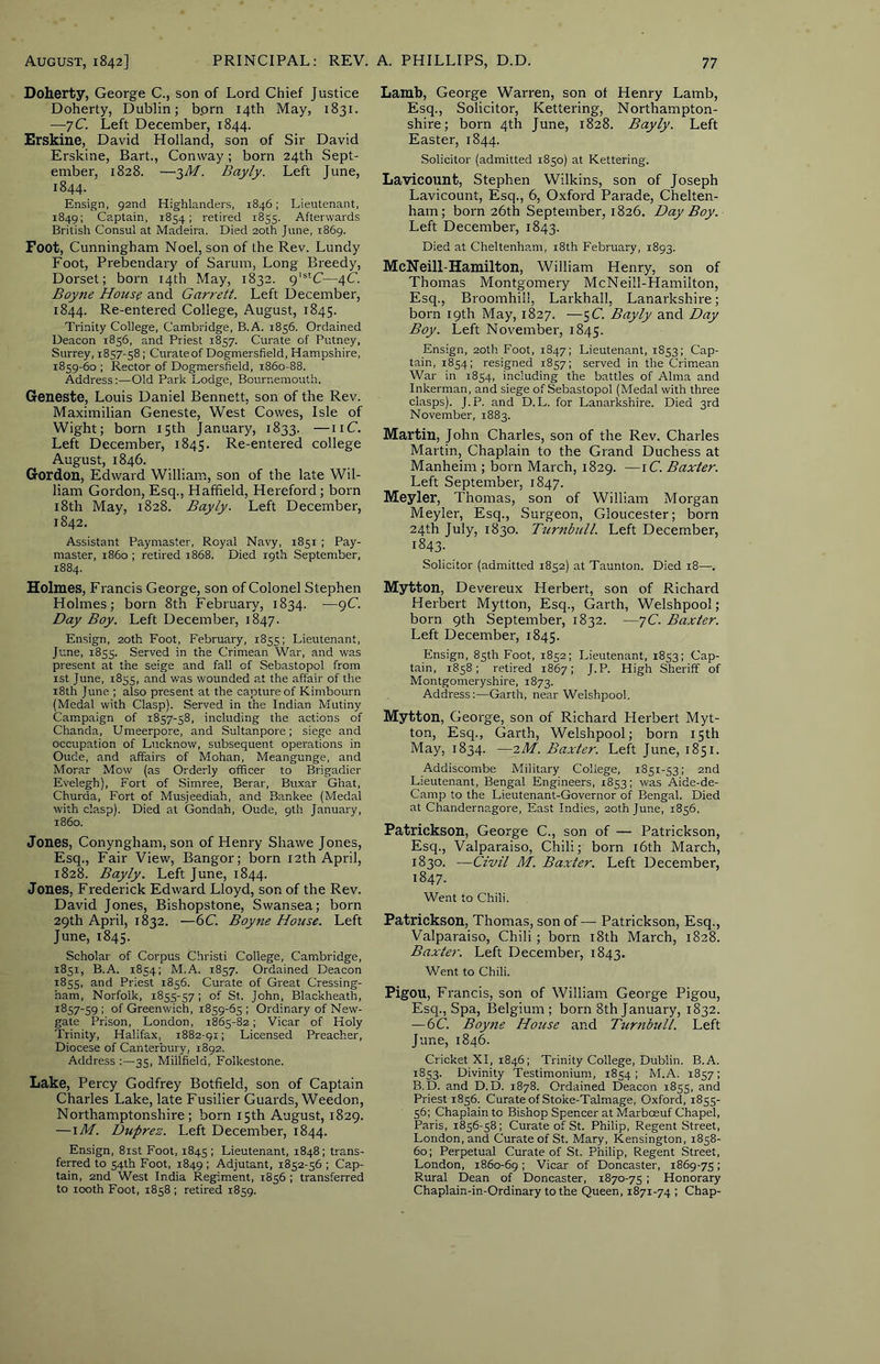 Doherty, George C., son of Lord Chief Justice Doherty, Dublin; bprn 14th May, 1831. —76”. Left December, 1844. Erskine, David Holland, son of Sir David Erskine, Bart., Conway; born 24th Sept- ember, 1828. —■^M. Bayly. Left June, 1844. Ensign, 92nd Highlanders, 1846; Lieutenant, 1849; Captain, 1854; retired 1855. Afterwards British Consul at Madeira. Died 20th June, 1869. Foot, Cunningham Noel, son of the Rev. Lundy Foot, Prebendary of Sarum, Long Breedy, Dorset; born 14th May, 1832. 9‘®‘C—4C. Boyne Hous? and Garrett. Left December, 1844. Re-entered College, August, 1845. Trinity College, Cambridge, B.A. 1856. Ordained Deacon 1856, and Priest 1857. Curate of Putney, Surrey, 1857-58; Curateof Dogmersfield, Hampshire, 1859-60 ; Rector of Dogmersfield, 1860-88. Address:—Old Park Lodge, Bournemouth. Geneste, Louis Daniel Bennett, son of the Rev. Maximilian Geneste, West Cowes, Isle of Wight; born 15th January, 1833. —iiC. Left December, 1845. Re-entered college August, 1846. Gordon, Edward William, son of the late Wil- liam Gordon, Esq., Hatfield, Hereford; born i8th May, 1828. Bayly. Left December, 1842. Assistant Paymaster, Royal Navy, 1851 ; Pay- master, i860 ; retired 1868. Died 19th September, 1884. Holmes, Francis George, son of Colonel Stephen Holmes; born 8th February, 1834. —9C Day Boy. Left December, 1847. Ensign, 20th Foot, February, 1855; Lieutenant, June, 1855. Served in the Crimean War, and was present at the seige and fall of Sebastopol from ist June, 1855, and was wounded at the affair of the 18th June ; also present at the capture of Kimbourn (Medal with Clasp). Served in the Indian Mutiny Campaign of 1857-58, including the actions of Chanda, Umeerpore, and Sultanpore; siege and occupation of Lucknow, subsequent operations in Oude, and affairs of Mohan, Meangunge, and Morar Mow (as Orderly officer to Brigadier Evelegh), Fort of Simree, Berar, Buxar Ghat, Churda, Fort of Musjeediah, and Bankee (Medal with clasp). Died at Gondah, Oude, 9th January, i860. Jones, Conyngham, son of Henry Shawe Jones, Esq., Fair View, Bangor; born 12th April, 1828. Bayly. Left June, 1844. Jones, Frederick Edward Lloyd, son of the Rev. David Jones, Bishopstone, Swansea; born 29th April, 1832. —6C. Boyne House. Left June, 1845. Scholar of Corpus Christi College, Cambridge, 1851, B.A. 1854; M.A. 1857. Ordained Deacon 1855, and Priest 1856. Curate of Great Cressing- ham, Norfolk, 1855-57; of St. John, Blackheath, 1857-59 1 of Greenwich, 1859-65 ; Ordinary of New- gate Prison, London, 1865-82; Vicar of Holy Trinity, Halifax, 1882-91; Licensed Preacher, Diocese of Canterbury, 1892. Address 35, Millfield, Folkestone. Lake, Percy Godfrey Botfield, son of Captain Charles Lake, late Fusilier Guards, Weedon, Northamptonshire; born 15th August, 1829. —iM. Duprez. Left December, 1844. Ensign, 8ist Foot, 1845 ; Lieutenant, 1848; trans- ferred to 54th Foot, 1849 ; Adjutant, 1852-56 ; Cap- tain, 2nd West India Regiment, 1856 ; transferred to looth Foot, 1858 ; retired 1859. Lamb, George Warren, son of Henry Lamb, Esq., Solicitor, Kettering, Northampton- shire; born 4th June, 1828. Bayly. Left Easter, 1844. Solicitor (admitted 1850) at Kettering. Lavicount, Stephen Wilkins, son of Joseph Lavicount, Esq., 6, Oxford Parade, Chelten- ham; born 26th September, 1826. Day Boy. Left December, 1843. Died at Cheltenham, i8th February, 1893. McNeill-Hamilton, William Henry, son of Thomas Montgomery McNeill-Hamilton, Esq., Broomhill, Larkhall, Lanarkshire; born 19th May, 1827. —5C. Bayly and Day Boy. Left November, 1845. Ensign, 20th Foot, 1847; Lieutenant, 1853; Cap- tain, 1854; resigned 1857; served in the Crimean War in 1854, including the battles of Alma and Inkerman, and siege of Sebastopol (Medal with three clasps). J.P. and D.L. for Lanarkshire. Died 3rd November, 1883. Martin, John Charles, son of the Rev. Charles Martin, Chaplain to the Grand Duchess at Manheim ; born March, 1829. —iC. Baxter. Left September, 1847. Meyler, Thomas, son of William Morgan Meyler, Esq., Surgeon, Gloucester; born 24th July, 1830. Turnbicll. Left December, 1843- Solicitor (admitted 1852) at Taunton. Died 18—. Mytton, Devereux Herbert, son of Richard Herbert Mytton, Esq., Garth, Welshpool; born 9th September, 1832. —yC. Baxter. Left December, 1845. Ensign, 85th Foot, 1852; Lieutenant, 1853; Cap- tain, 1858; retired 1867; J.P. High Sheriff of Montgomeryshire, 1873. Address:—Garth, near Welshpool. Mytton, George, son of Richard Herbert Myt- ton, Esq., Garth, Welshpool; born 15th May, 1834. —zM. Baxter. Left June, 1851. Addiscombe Military College, 1851-53; 2nd Lieutenant, Bengal Engineers, 1853; was Aide-de- Camp to the Lieutenant-Governor of Bengal. Died at Chandernagore, East Indies, 20th June, 1856. Patrickson, George C., son of — Patrickson, Esq., Valparaiso, Chili; born i6th March, 1830. —Civil M. Baxter. Left December, 1847. Went to Chili. Patrickson, Thomas, son of —• Patrickson, Esq., Valparaiso, Chili; born 18th March, 1828. Baxter. Left December, 1843. Went to Chili. Pigou, Francis, son of William George Pigou, Esq., Spa, Belgium; born 8th January, 1832. —6C. Boy7ie House and Turnbull. Left June, 1846. Cricket XI, 1846; Trinity College, Dublin. B.A. 1853. Divinity Testimonium, 1854; M.A. 1857; B.D. and D.D. 1878. Ordained Deacon 1855, and Priest 1856. Curate of Stoke-Talmage, Oxford, 1855- 56; Chaplain to Bishop Spencer at Marboeuf Chapel, Paris, 1856-58; Curate of St. Philip, Regent Street, London, and Curateof St. Mary, Kensington, 1858- 60; Perpetual Curate of St. Philip, Regent Street, London, 1860-69 I Vicar of Doncaster, 1869-75; Rural Dean of Doncaster, 1870-75 ; Honorary Chaplain-in-Ordinary to the Queen, 1871-74 ; Chap-