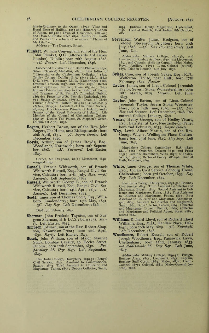 lain-in-Ordinary to the Queen, 1874; Vicar and Rural Dean of Halifax, 1875-88: Honorary Canon of Ripon, 1885-88 ; Dean of Chichester, 1888-91; and Dean of Bristol since 1891. Author of “ Faith and Practice” (a volume of sermons), Phases of My Life,” etc. Address :—The Deanery, Bristol. Plunket, William Conyngham, son of the Hon. John Plunket, Q.C. (afterwards 3rd Baron Plunket), Dublin; born 26th August, 1828. — iC. Baxter. Left December, 1846. Succeeded his father as 4th Baron Plunket in 1871. Silver (Classical) Medallist, 1845. Joint Editor of Tirocinia, or the Cheltenham Collegian,” 1847. Trinity College, Dublin; B.A. 1853; M.A. 1864; D.D. 1876. Honorary LL.D. (Cambridge) i88k Ordained Deacon 1857, and Priest 1858. Rector of Kilmoylan and Cummer, Tuam, 1858-64; Chap- lain and Private Secretary to the Bishop of Tuam, and Treasurer of St. Patrick’s Cathedral, Dublin, 1864-67 ; Precentor of St. Patrick’s Cathedral, 1869- 77; Bishop of Meath, 1877-84; Dean of Christ Church Cathedral, Dublin, 1884-87 ; Archbishop of Dublin, 1884-97. President of Cheltonian Society, 1872-73. His Grace was Primate of Ireland, and a Senator of the Royal University of Ireland. Life Member of the Council of Cheltenham College, 1890-97. Died at The Palace, St. Stephen’s Green, Dublin, 1st April, 1897. Rogers, Herbert Brown, son of the Rev. John Rogers,The Home,near Bishopscastle; born 26th April, 1831. —5C. Boytie House. Left December, 1846. Royds, Arthur, son of James Royds, Esq., Woodlands, Northwich ; born 19th Septem- ber, 1828. —\M. Ttirnbull. Left Easter, 1845- Cornet, 6th Dragoons, 1847 ; Lieutenant, 1848 ; resigned 1849. Russell, Francis Whitworth, son of Francis Whitworth Russell, Esq., Bengal Civil Ser- vice, Calcutta; born 27th July, 1829. —9C Lamotte. Left September, 1844. Russell, Whitworth George B., son of Francis Whitworth Russell, Esq., Bengal Civil Ser- vice, Calcutta; born 14th April, 1832. iiC. Lamotte. Left December, 1844. Scott, James, son of Thomas Scott, Esq., Wills- boro’, Londonderry; born 19th May, 1831. —3C Day Boy. Left December, 1846. Died 17th February, 1847. Sherman, John Frederic Taynton, son of Sur- geon Sherman, H.E.I.C.S.; born 1832. Bay- ly. Left Easter, 1843. Simpson, Edward, son of the Rev. Robert Simp- son, Newark-on-Trent; born 2nd April, 1832. Bayly. Left Easter, 1843. Stack, John William, son of Major Maurice Stack, Bombay Cavalry, 39, Eccles Street, Dublin; born 12th September, 1832. —Pre- paratory M. Day Boy. Left September, 1845. East India College, Haileybury, 1850-51 ; Bengal Civil Service, 1852; Assistant to Commissioner, Sattara, 1853; Third Assistant to Collector and Magistrate, Tanna, 1853 ; Deputy Collector, Sinde, 1854; Judicial Deputy Magistrate, Hyderabad, 1856. Died at Broach, East Indies, 8th October, i860. Stevenson, Walter James Hodgson, son of Colonel Stevenson, Brighton; born 29th July, 1828. —3C. Day Boy Bayly. Left June, 1844. Addiscombe Military College, 1845-46; 2nd Lieutenant, Bombay Artillery, 1847 ; ist Lieutenant, 1852 ; 2nd Captain, 1858; ist Captain, 1862; Major, Royal Artillery, 1872; Lieut.-Colonel (retired), 1872. Died in London, 24th July, 1892. Sykes, Cam, son of Joseph Sykes, Esq., R.N., Wolferton House, near Hull; born 17th February, 1827. Baxter. Taylor, James, son of Lieut.-Colonel Jeremiah Taylor, Severn Stoke, Worcestershire; born 18th March, 1829. Dtiprez. Left June, 1843. Taylor, John Barton, son of Lieut.-Colonel Jeremiah Taylor, Severn Stoke, Worcester- shire; born 14th June, 1830. —3Af. Day Boy Dupres. Left December, 1848. Re- entered College, January, 1850. Vicars, Henry George, son of Hedley Vicars, Esq., Barrister at Law, Newcastle-on-Tyne; born 2nd February, 1833. Boyne House. Way, Lewis Albert Martin, son of the Rev. George Way, i, Wellington Place, Chelten- ham; born 23rd June, 1825. Day Boy. Left June, 1843. Magdalene College, Cambridge; B.A. 1849; M.A. 1862; Ordained Deacon 1850, and Priest 1851; Curate of Bremilham, Wilts, 1851; of Foxley, Wilts, 1851-62; Rector of Foxley, 1862-92. Died at Bath, February, 1894. White, James George, son of Thomas White, Esq., Indian Civil Service, Cobourg House, Cheltenham; born 3rd October, 1833. Day Boy. Left December, 1842. East India College, Haileybury, 1851-52; Bombay Civil Service, 1853 ; Third Assistant to Collector and Magistrate, Broach, 1855 ; Second Assistant to Col- lector and Magistrate, Kaira, 1858; First Assistant to Collector and Magistrate, Poona, 1863; First Assistant to Collector and Magistrate, Ahmednug- gur, 1864; Assistant to Collector and Magistrate, Surat, 1864; Sub-Collector, Broach, 1865; Collector and Magistrate, Broach District, 1869; Collector and Magistrate and Political Agent, Surat, 1881 ; retired 18^84. Williams, Richard Lloyd, son of Richard Lloyd Williams, Esq., M.D., Henllan Place, Den- bigh; born 26th May, 1829. —7C. Turnbull. Left December, 1846. Woodhouse, Robert Russell, son of Robert Joseph Woodhouse, Esq., Painswick Lawn, Cheltenham; born 22nd, January 1833. —3 Addiscombe M. Day Boy. Left June, 1847. Addiscombe Military College, 1849-51; Ensign, Bombay Army, 1851; Lieutenant, 1855; Captain, Bombay Staff Corps, 1863; Major, 1871; Lieut.- Colonel, 1877; Colonel, 1881; Major-General (re- tired), 1882.