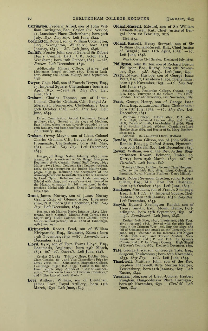 Carrington, Frederic Alfred, son of John Wil- liam Carrington, Esq., Ceylon Civil Service, 11, Lansdown Place, Cheltenham; born 30th July, 1830. Day Boy. Left June, 1844. Codrin^on, Robert, son of William Codrington, Esq., Wroughton, Wiltshire; born 23rd January, 1831. —8C. Left June, 1846. Cunliffe, Forster John, son of General Sir Robert Henry Cunliffe, Bart., C.B., Acton Park, Wrexham; born loth October, 1834. —lAf. Baxter. Left December, 1850. Addiscombe Military College, 1851-53; 2nd Lieutenant, Bengal Artillery, 1853. Died at Luck- now, during the Indian Mutiny, 22nd September, 1857. Dwyer, Gage Hall, son of Francis Dwyer, Esq., 15, Imperial Square, Cheltenham; born 21st April, 1830. —Civil M. Day Boy. Left June, 1845. Graham, Charles Thomas, son of Lieut.- Colonel Charles Graham, C.B., Bengal Ar- tillery, 25, Promenade, Cheltenham; born 30th October, 1828. —3C. Day Boy. Left June, 1844. Direct Commission, Second Lieutenant, Bengal Artillery, 1845. Served at the siege of Mooltan, East Indies, where he was severely wounded on the 17th January, and from the effects of which he died on 4th February, 1849. Graham, Otway Mayne, son of Lieut.-Colonel Charles Graham, C.B., Bengal Artillery, 25, Promenade, Cheltenham; born i6th May, 1835. —2/1/. Day Boy. Left December, 1853- Ensign, 7th Bengal Native Infantry, 1855; Lieu- tenant, 1857 ; transferred to 6th Bengal European Regiment, 1858; Captain, Bengal Staff Corps, 1867; Major, 1875; Lieut.-Colonel, 1881: Colonel (retired), 1882. Served throughout the Indian Mutiny Cam- paign, 1857-59, including the occupation of the Alumbagh previous to and after the relief of Lucknow by Lord Clyde; Rohilcund and Oude campaigns (Medal with clasp, and a year’s service). Served in the Hazara campaign in 1868 (mentioned in des- patches ; Medal with clasp). Died in London, 12th May, 1898. Grant, James Murray, son of James Murray Grant, Esq., of Glenmoriston, Inverness- shire, N.B.; born 31st December, 1828. Day Boy. Left December, 1844. Ensign, 15th Madras Native Infantry, 1845; Lieu- tenant, 1851; Captain, Madras Staff Corps, i860; Major, 1865; Lieut.-Colonel, 1871; Colonel, 1876; Major-General (retired), 1880. Died at Edinburgh, 19th June, 1901. Kirkpatrick, Robert Fead, son of William Kirkpatrick, Esq., Braintree, Essex; born 13th November, 1830. —8C. Laniotte. Left December, 1844. Lloyd, Eyre, son of Eyre Evans Lloyd, Esq., Beaumaris, Anglesea; born 25th March, 1831. 6C—\C. Garrett. Left June, 1848. Cricket XI, 184-; Trinity College, Dublin ; First Class Classics, 18—, and Vice-Chancellor’s Prize for Greek Verse, 18—. Scholarship, Magdalen College, Cambridge, 1852; B.A. 1853. Called to the Bar, Inner Temple, 1859. Author of  Law of Compen- sation,” ‘‘Success in Laws of Christian Countries,” and ‘‘ The Law of Trade Marks. Love, Anthony William, son of Lieutenant James Love, Royal Artillery; born 13th March, 1830. Left June, 1843. Oldnall-Bussell, Edward, son of Sir William Oldnall-Russell, Knt., Chief Justice of Ben- gal; born 1st February, 1829. Died 1854. Oldnall-Russell, Henry Steward, son of Sir William Oldnall-Russell, Knt., Chief Justice of Bengal; born iith April, 1831. —iC. Left June, 1848. Was in Ceylon Civil Service. Died 22nd July, 1872. Phillipson, John Burton, son of Richard Burton Phillipson, Esq., Rugby; born 5th Novem- ber, 1830. — '^M. Bayly. Left June, 1844. Pratt, Edward Haslope, son of George Isaac Pratt, Esq., 2, Lansdown Place, Cheltenham; born 25th November, 1835. —iC. Day Boy. Left June, 1853. Scholarship, Pembroke College, Oxford, 1853. B.A. 1859. Surveyor in the General Post Office, London. Died at Shrewsbury, 21st November, 1885. Pratt, George Henry, son of George Isaac Pratt, Esq., 2, Lansdown Place, Cheltenham; born 11th July, 1832. —iC. Day Boy. Left December, 1851. Wadham College, Oxford, 1851 ; B.A. 1855; M.A. 1858; ordained Deacon 1857, and Priest 1858; Curate of Louth, Lincolnshire, 1857-66: Vicar of St. Swithin, Lincoln, 1866-95; Chaplain to Lord Hawke since 1869, and Rector of St. Mary, Bedford, since 1895. Address:—16, Cauldwell Street, Bedford. Rendle, William Gibson, son of John William Rendle, Esq., 33, Oxford Street, Plymouth; born 20th March, 1827. Left December, 1843. Rowan, William, son of the Rev. Arthur Blen- nerhassett Rowan, Belmont, Tralee, co. Kerry; born 25th March, 1830. 6C—zC. Turnbull. Left June, 1846. Trinity College, Dublin ; Second Class Honours ; called to the Irish Bar, 1853: Lieut.-Colonel, 4th Battalion, Royal Munster Fusiliers (Kerry Militia). Sillery, Robert Seymour Croxton, son of Robert Sillery, Esq., M.D., Fort Pitt, Chatham; born 24th October, 1830. Left June, 1843. Smalpage, Mordaunt, son of Francis Smalpage, Esq., H.E.I.C.S., 15, Imperial Square, Chel- tenham; born 12th January, 1831. Day Boy. Left December, 1843. Smyth, Edward Skeffington Randal, son of Henry Smyth, Esq., Mount Henry, Port- arlington; born 27th September, 1831. 9C —3C. Sotithwood. Left June, 1848. Ensign, 67th Foot, 1852; Lieutenant, 28th Foot, 1855 I resigned 1858. Served with the 28th Regi- ment in the Crimean War, including the siege and fall of Sebastopol and attack on the Cemetery, i8th June, 1855 ; wounded in the trenches, 2ist August (Medal with clasp, and Turkish Medal). Vice- Lieutenant of, and J. P. and D.L. for Queen’s County, and J. P. for King’s County. High Sheriff of Queen’s County, 1865. Died 25th December, 1897. Tate, George Price, son of George Tate, Esq., Surgeon, Tewkesbury ; born 20th November, 1833. Day Boy. —loC Left June, 1844. Thackwell, Matthew John, son of the Rev. Stephen Thackwell, Birts Morton Rectory, Tewkesbury; born iith January, 1827. Left Easter, 1844. Vaughan, John, son of Lieut.-Colonel Herbert Vaughan, Llangoedmawr Place, Cardigan ; born 9th November, 1830. —Civil M. Left June, 1847.