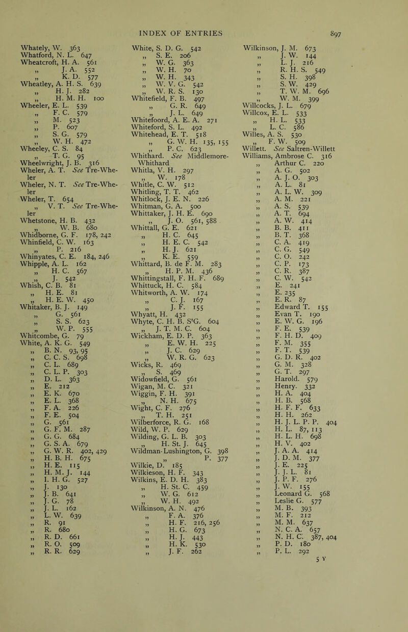 Whately, W. 363 White, S. D. G. 542 Wilkinson, J. M. 673 Whatford, N. L. 647 „ S. E. 206 „ J. W. 144 Wheatcroft, H. A. 561 „ W. G. 363 „ L. J. 216 » J-A. 552 „ W. H. 70 „ R. H. S. 549 „ K. D. 577 ,, W. H. 343 „ S. H. 398 Wheatley, A. H. S. 639 „ W. V. G. 542 „ S. W. 429 „ H. J. 282 „ W. R. S. 130 „ T. W. M. 696 „ H. M. H. too Whitefield, F. B. 497 „ W. M. 399 Wheeler, E. L. 539 „ G. R. 649 Willcocks, J. L. 679 „ F. C. 579 „ J. L. 649 Willcox, E. L. 533 „ M. 523 Whitefoord, A. E. A. 271 „ H. L. 533 „ P. 607 Whiteford, S. L. 492 „ L. C. 586 „ S. G. 579 Whitehead, E. T. 518 Willes, A. S. 530 „ W. H. 472 „ G. W. H. 135, 155 „ F. W. 509 Wheeley, C. S. 84 „ P. C. 623 Willett. See Saltren-Willett „ T. G. 95 Whithard. See Middlemore- Williams, Ambrose C. 316 Wheelwright, J. B. 316 Whithard „ Arthur C. 220 Wheler, A. T. See Tre-Whe- Whitla, V. H. 297 „ A. G. 502 ler „ W. 178 „ A. J. 0. 303 Wheler, N. T. Tre-Whe- Whitle, C. W. 512 „ A. L. 81 ler Wheler, T. 654 „ V. T. See Tre-Whe- ler Whetstone, H. B. 432 „ W. B. 680 Whidborne, G. F. 178, 242 Whinfield, C. W. 163 „ P. 216 Whinyates, C. E. 184, 246 Whipple, A. L. 162 „ H. C. 567 » J- S42 Whish, C. B. 81 „ H. E. 81 „ H. E. W. 450 Whitaker, B. J. 149 „ G. 561 „ S. S. 623 w. P. 555 Whitcombe, G. 79 Whirling, T. T. 462 Whitlock, J. E. N. 226 Whitman, G. A. 500 Whittaker, J. H. E. 690 „ J. O. 561, 588 Whittall, G. E. 621 „ H. C. 645 „ H. E. C. 542 „ H. J. 621 „ K. E. 559 Whittard, B. de F. M. 283 „ H. P. M. 436 Whittingstall, F. H. F. 689 Whittuck, H. C. 584 Whitworth, A. W. 174 „ C. J. 167 ,, J-F. 155 Whyatt, H. 432 Whyte, C. H. B. S'G. 604 „ J. T. M. C. 604 Wickham, E. D. P. 363 A. L. W. 309 A. M. 221 A. S. 539 A. T. 694 A. W. 414 B. B. 411 B. T. 368 C. A. 419 C. G. 549 C. O. 242 C. P. 173 C. R. 387 C. W. 542 E. 241 E. 235 E. R. 87 Edward T. 155 Evan T. 190 E. W. G. 196 F- E. 539 F. H. D. 409 White, A. K. G. 549 „ E. W. H. 225 55 F. M. 355 )) B. N. 93, 95 „ J. C. 629 }) F-T. 539 C. C. S. 698 „ W. R. G. 623 G. D. R. 402 C. L. 689 Wicks, R. 469 )) G. M. 328 » C. L. P. 3®3 „ S. 469 )) G. T. 297 J) D. L. 363 Widowfield, G. 561 5) Harold. 579 E. 212 Wigan, M. C. 321 )> Henry. 332 )) E. K. 670 Wiggin, F. H. 391 )) H. A. 404 5) E. L. 368 „ N. H. 675 ?> H. B. 568 )) F. A. 226 Wight, C. F. 276 55 H. F. F. 633 )) F. E. 504 „ T. H. 251 » H. H. 262 JJ G. 561 Wilberforce, R. G. 168 )) H. J. L. P. P. 404 )> G. F. M. 287 Wild, W. P. 629 ?) H. L. 87,113 G.G. 684 Wilding, G. L. B. 303 H. L. H. 698 )> G. S. A. 679 „ H. St. J. 645 )5 H. V. 402 J) G. W. R. 402, 429 Wildman-Lushington, G. 398 J. A. A. 414 5> H. B. H. 675 „ P- 377 »> J. D. M. 377 H.E. 115 Wilkie, D. 185 J. E. 225 J) H. M.J. 144 Wilkieson, H. F. 343 )) J.J. L. 81 )> I. H. G. 527 Wilkins, E. D. H. 383 » J. P. F. 276 J- 130 „ H. St. C. 459 J.W. 155 J. B. 641 „ W. G. 612 » Leonard G. 568 >> J. G. 78 „ W. H. 492 5) Leslie G. 577 J. L. 162 Wilkinson, A. N. 476 >> M. B. 393 5> L. W. 639 „ F. A. 376 M. F. 212 )) R. 91 „ H. F. 216, 256 M. M. 637 » R. 680 „ H. G. 673 » N. C. A. 657 R. D. 661 » H. J. 443 N. H. C. 387, 404 » R. 0. 509 „ H. K. 530 }) P. D. 180 R. R. 629 „ J. F. 262 >> P. L. 292