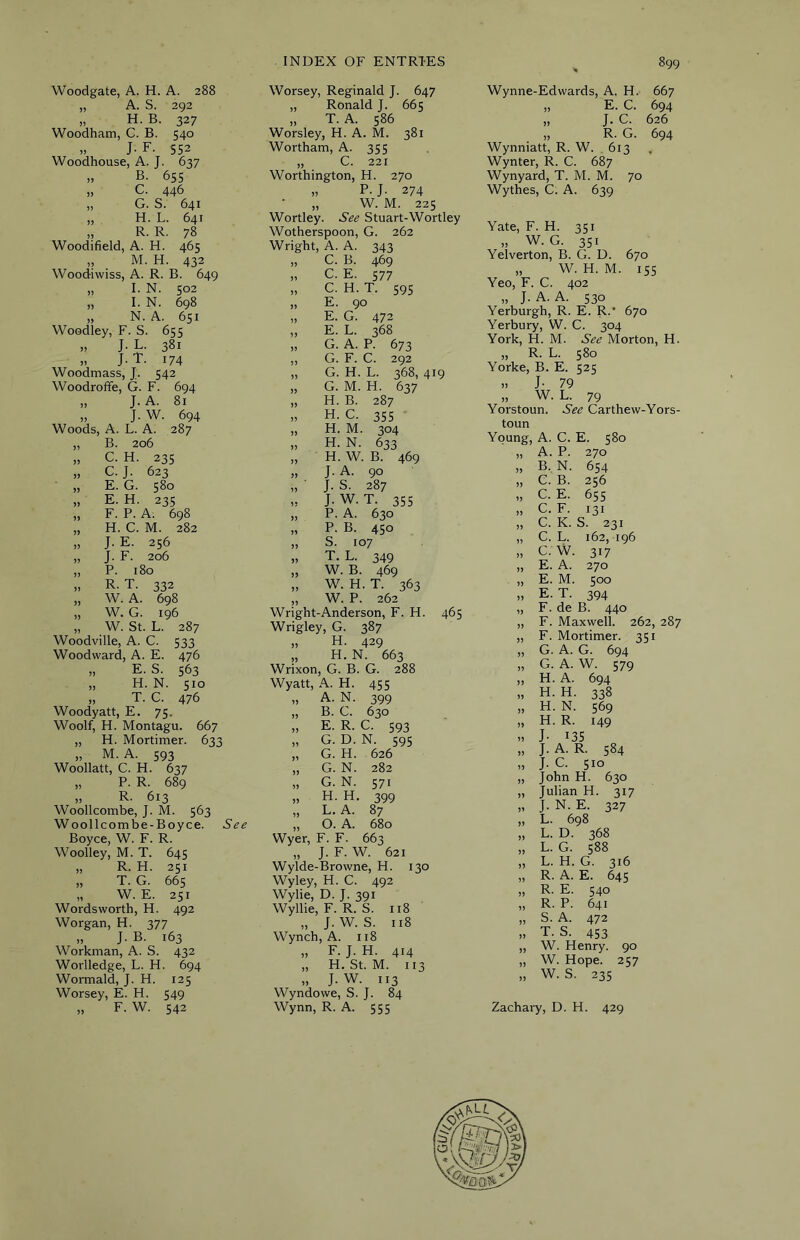Woodgate, A. H. A. 288 „ A. S. 292 „ H. B. 327 Woodham, C. B. 540 ,, J- F. 552 Woodhouse, A. J. 637 „ B. 65s „ C. 446 „ G. S. 641 „ H. L. 641 „ R. R. 78 Woodifield, A. H. 465 „ M. H. 432 Woodiwiss, A. R. B. 649 „ I. N. 502 „ I. N. 698 „ N. A. 651 Woodley, F. S. 655 „ J. L. 381 „ J. T. 174 Woodmass, J. 542 Woodroffe, G. F. 694 „ J. A. 81 „ J. W. 694 Woods, A. L. A. 287 „ B. 206 „ C. H. 235 „ C. J. 623 J, E. G. 5^*^ „ E. H. 235 „ F. P. A. 698 „ H. C. M. 282 „ J. E. 256 „ J. F. 206 „ P. 180 „ R. T. 332 „ W. A. 698 „ W. G. 196 „ W. St. L. 287 Woodville, A. C. 533 Woodward, A. E. 476 „ E. S. 563 „ H. N. sio „ T. C. 476 Woodyatt, E. 75. Woolf, H. Montagu. 667 „ H. Mortimer. 633 „ M. A. 593 Woollatt, C. H. 637 „ P. R. 689 „ R. 613 Woollcombe, J. M. 563 Woollcombe-Boyce. See Boyce, W. F. R. Woolley, M. T. 645 „ R. H. 251 „ T. G. 665 „ W. E. 251 Wordsworth, H. 492 Worgan, H. 377 „ J. B. 163 Workman, A. S. 432 Worlledge, L. H. 694 Wormald, J. H. 125 Worsey, E. H. 549 „ F. W. 542 Worsey, Reginald J. 647 „ Ronald J. 665 „ T. A. 586 Worsley, H. A. M. 381 Wortham, A. 355 „ C. 221 Worthington, H. 270 „ P. J. 274 „ W. M. 225 Wortley. See Stuart-Wortley Wotherspoon, G. 262 Wright, A. A. 343 „ C. B. 469 „ C. E. 577 „ C. H. T. 595 „ E. 90 „ E. G. 472 „ E. L. 368 „ G. A. P. 673 ,, G. F. C. 292 „ G. H. L. 368, 419 „ G. M. H. 637 „ H. B. 287 » H. C. 355 „ H. M. 304 „ H. N. 633 „ H. W. B. 469 „ J. A. 90 „ J. S. 287 „ J. W. T. 355 „ P. A. 630 „ P. B. 450 „ S. 107 „ T. L. 349 „ W. B. 469 „ W. H. T. 363 „ W. P. 262 Wright-Anderson, F. H. 465 Wrigley, G. 387 „ H. 429 „ H. N. 663 Wrixon, G. B. G. 288 Wyatt, A.. H. 455 „ A. N. 399 „ B. C. 630 „ E. R. C. 593 „ G. D. N. 595 „ G. H. 626 „ G. N. 282 „ G. N. 571 „ H. H. 399 „ L. A. 87 „ O. A. 680 Wyer, F. F. 663 „ J. F. W. 621 Wylde-Browne, H. 130 Wyley, H. C. 492 Wylie, D. J. 391 Wyllie, F. R. S. 118 „ J. W. S. 118 Wynch, A. 118 „ F. J. H. 414 „ H. St. M. 113 „ J. W. 113 Wyndowe, S. J. 84 Wynn, R. A. 555 Wynne-Edwards, A. H.' 667 „ E. C. 694 „ J. C. 626 R. G. 694 Wynniatt, R. W. 613 Wynter, R. C. 687 Wynyard, T. M. M. 70 Wythes, C. A. 639 Yate, F. H. 351 „ W. G. 351 Yelverton, B. G. D. 670 „ W. H. M. 155 Yeo, F. C. 402 „ J. A. A. 530 Yerburgh, R. E. R.' 670 Yerbury, W. C. 304 York, H. M. See Morton, H. „ R. L. 580 Yorke, B. E. 525 J- 79 „ W. L. 79 Yorstoun. See Carthew-Yors- toun Young, A. C. E. 580 „ A. P. 270 „ B.. N. 654 „ C. B. 256 „ C. E. 655 „ C. F. 131 „ C. K. S. 231 „ C. L. 162, 196 „ c. w. 317 „ E. A. 270 „ E. M. 500 „ E. T. 394 „ F. de B. 440 „ F. Maxwell. 262, 287 „ F. Mortimer. 351 ,, G. A. G. 694 „ G. A.W. 579 „ H. A. 694 „ H. H. 338 „ H. N. 569 „ H. R. 149 » J- 135 „ J. A. R. 584 „ J. C. 510 „ John H. 630 „ Julian H. 317 „ J. N. E. 327 „ L. 698 „ L. D. 368 ,, L. G. 5^^ „ L. H. G. 316 „ R. A. E. 645 „ R. E. 540 „ R. P. 641 „ S. A. 472 „ T. S. 453 ,, W. Henry. 90 „ W. Hope. 257 „ W. S. 235 Zachary, D. H. 429