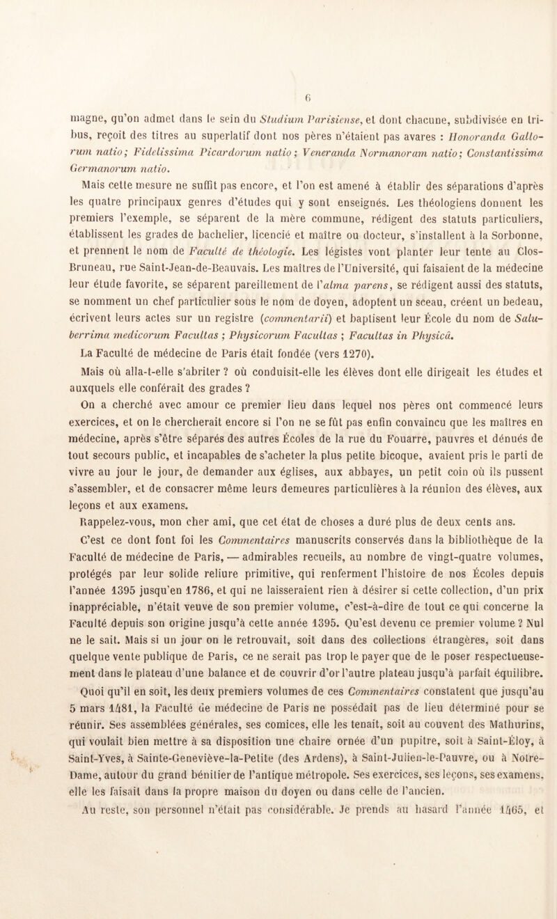 magne, qu’on admet dans le sein du Studium Parisiense,et dont chacune, subdivisée en tri- bus, reçoit des titres au superlatif dont nos pères n’étaient pas avares : Honorandci Gallo- rum natio; Fidelissima Picardorum natio ; Veneranda Normanoram natio; Constantissima Germanorum natio. Mais cette mesure ne suffit pas encore, et l’on est amené à établir des séparations d’après les quatre principaux genres d’études qui y sont enseignés. Les théologiens donnent les premiers l’exemple, se séparent de la mère commune, rédigent des statuts particuliers, établissent les grades de bachelier, licencié et maître ou docteur, s’installent à la Sorbonne, et prennent le nom de Faculté de théologie. Les légistes vont planter leur tente au Clos- Bruneau, rue Saint-Jean-de-Beauvais. Les maîtres de l’Université, qui faisaient de la médecine leur étude favorite, se séparent pareillement de l'aima parens, se rédigent aussi des statuts, se nomment un chef particulier sous le nom de doyen, adoptent un sceau, créent un bedeau, écrivent leurs actes sur un registre (commentarii) et baptisent leur École du nom de Salu- berrima medicorum Facilitas ; Physicorum Facultas ; Facultas in Physicâ. La Faculté de médecine de Paris était fondée (vers 1270). Mais où alla-t-elle s'abriter ? où conduisit-elle les élèves dont elle dirigeait les études et auxquels elle conférait des grades? On a cherché avec amour ce premier lieu dans lequel nos pères ont commencé leurs exercices, et on le chercherait encore si l’on ne se fût pas enfin convaincu que les maîtres en médecine, après s’être séparés des autres Écoles de la rue du Fouarre, pauvres et dénués de tout secours public, et incapables de s’acheter la plus petite bicoque, avaient pris le parti de vivre au jour le jour, de demander aux églises, aux abbayes, un petit coin où ils pussent s’assembler, et de consacrer même leurs demeures particulières à la réunion des élèves, aux leçons et aux examens. Rappelez-vous, mon cher ami, que cet état de choses a duré plus de deux cents ans. C’est ce dont font foi les Commentaires manuscrits conservés dans la bibliothèque de la Faculté de médecine de Paris, — admirables recueils, au nombre de vingt-quatre volumes, protégés par leur solide reliure primitive, qui renferment l’histoire de nos Écoles depuis l’année 1395 jusqu’en 1786, et qui ne laisseraient rien à désirer si cette collection, d’un prix inappréciable, n’était veuve de son premier volume, c’est-à-dire de tout ce qui concerne la Faculté depuis son origine jusqu’à cette année 1395. Qu’est devenu ce premier volume ? Nul ne le sait. Mais si un jour on le retrouvait, soit dans des collections étrangères, soit dans quelque vente publique de Paris, ce ne serait pas trop le payer que de le poser respectueuse- ment dans le plateau d’une balance et de couvrir d’or l’autre plateau jusqu’à parfait équilibre. Quoi qu’il en soit, les deux premiers volumes de ces Commentaires constatent que jusqu’au 5 mars 1Ù81, la Faculté de médecine de Paris ne possédait pas de lieu déterminé pour se réunir. Ses assemblées générales, ses comices, elle les tenait, soit au couvent des Mathurins, qui voulait bien mettre à sa disposition une chaire ornée d’un pupitre, soit à Saint-Éloy, à Saint-Yves, à Sainte-Geneviève-la-Petite (des Ardens), à Saint-Juiien-le-Pauvre, ou à Notre- Dame, autour du grand bénitier de l’antique métropole. Ses exercices, ses leçons, ses examens, elle les faisait dans la propre maison du doyen ou dans celle de l’ancien. Au reste, son personnel n’était pas considérable. Je prends au hasard l’année i/i05, et