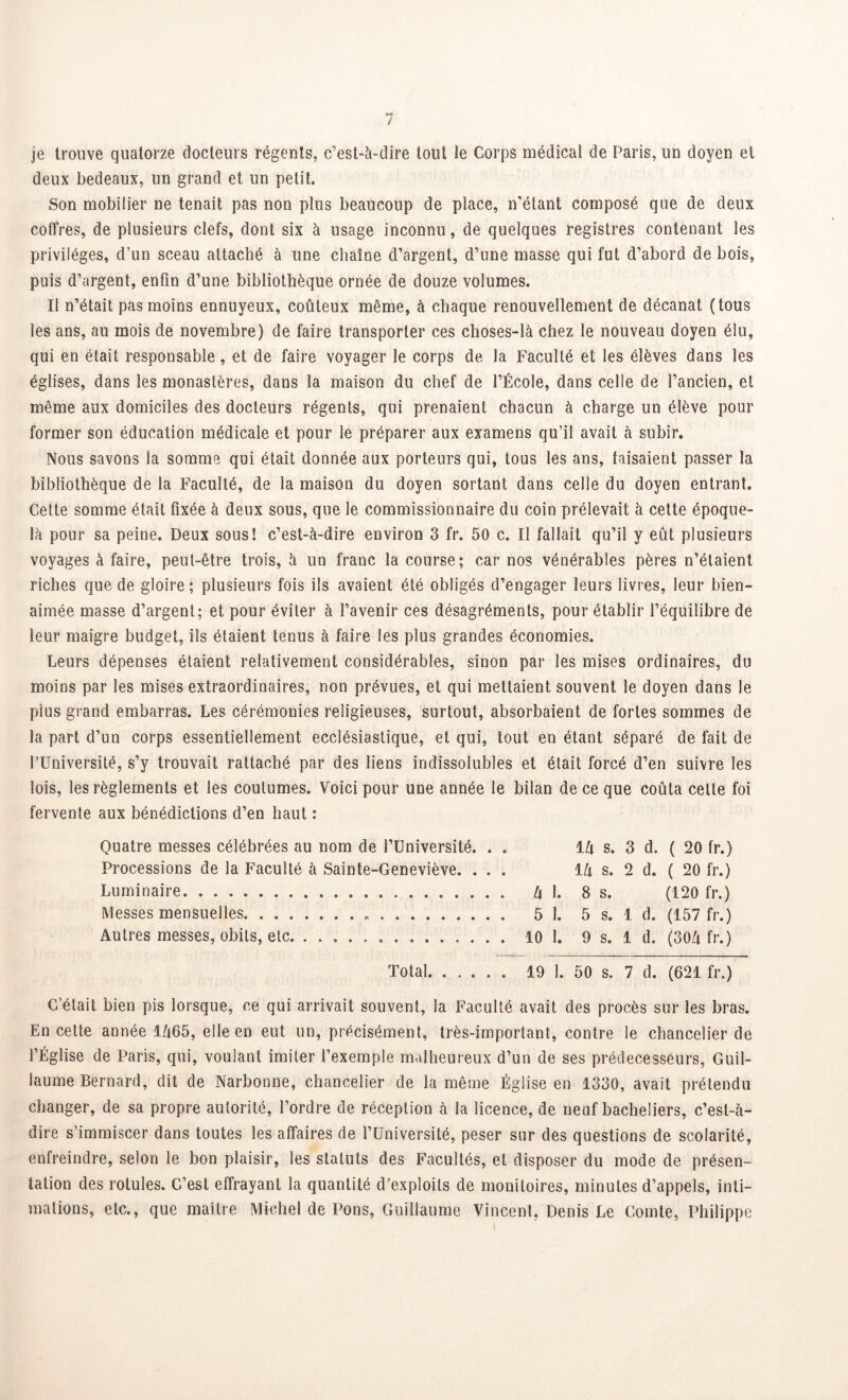je trouve quatorze docteurs régents, c’est-à-dire tout le Corps médical de Paris, un doyen et deux bedeaux, un grand et un petit. Son mobilier ne tenait pas non plus beaucoup de place, n’étant composé que de deux coffres, de plusieurs clefs, dont six à usage inconnu, de quelques registres contenant les privilèges, d’un sceau attaché à line chaîne d’argent, d’une masse qui fut d’abord de bois, puis d’argent, enfin d’une bibliothèque ornée de douze volumes. Il n’était pas moins ennuyeux, coûteux même, à chaque renouvellement de décanat (tous les ans, au mois de novembre) de faire transporter ces choses-là chez le nouveau doyen élu, qui en était responsable, et de faire voyager le corps de la Faculté et les élèves dans les églises, dans les monastères, dans la maison du chef de l’École, dans celle de l’ancien, et même aux domiciles des docteurs régents, qui prenaient chacun à charge un élève pour former son éducation médicale et pour le préparer aux examens qu’il avait à subir. Nous savons la somme qui était donnée aux porteurs qui, tous les ans, faisaient passer la bibliothèque de la Faculté, de la maison du doyen sortant dans celle du doyen entrant. Cette somme était fixée à deux sous, que le commissionnaire du coin prélevait à cette époque- là pour sa peine. Deux sous! c’est-à-dire environ 3 fr. 50 c. Il fallait qu’il y eût plusieurs voyages à faire, peut-être trois, à un franc la course; car nos vénérables pères n’étaient riches que de gloire ; plusieurs fois ils avaient été obligés d’engager leurs livres, leur bien- aimée masse d’argent; et pour éviter à l’avenir ces désagréments, pour établir l’équilibre de leur maigre budget, ils étaient tenus à faire les plus grandes économies. Leurs dépenses étaient relativement considérables, sinon par les mises ordinaires, du moins par les mises extraordinaires, non prévues, et qui mettaient souvent le doyen dans le plus grand embarras. Les cérémonies religieuses, surtout, absorbaient de fortes sommes de la part d’un corps essentiellement ecclésiastique, et qui, tout en étant séparé de fait de l’Université, s’y trouvait rattaché par des liens indissolubles et était forcé d’en suivre les lois, les règlements et les coutumes. Voici pour une année le bilan de ce que coûta celte foi fervente aux bénédictions d’en haut : Quatre messes célébrées au nom de l’Université. . . llx s. 3 d. ( 20 fr.) Processions de la Faculté à Sainte-Geneviève. ... lZi s. 2 d. ( 20 fr.) Luminaire h 1. 8 s. (120 fr.) Messes mensuelles 5 1. 5 s. 1 d. (157 fr.) Autres messes, obits, etc 10 1. 9 s. 1 d. (30û fr.) Total 19 1. 50 s. 7 d. (621 fr.) G’était bien pis lorsque, ce qui arrivait souvent, la Faculté avait des procès sur les bras. En cette année 1Û65, elle en eut un, précisément, très-important, contre le chancelier de l’Église de Paris, qui, voulant imiter l’exemple malheureux d’un de ses prédécesseurs, Guil- laume Bernard, dit de Narbonne, chancelier de la même Église en 1330, avait prétendu changer, de sa propre autorité, l’ordre de réception à la licence, de neuf bacheliers, c’est-à- dire s’immiscer dans toutes les affaires de l’Université, peser sur des questions de scolarité, enfreindre, selon le bon plaisir, les statuts des Facultés, et disposer du mode de présen- tation des rotules. C’est effrayant la quantité d’exploits de moniloires, minutes d’appels, inti- mations, etc., que maître Michel de Pons, Guillaume Vincent, Denis Le Comte, Philippe