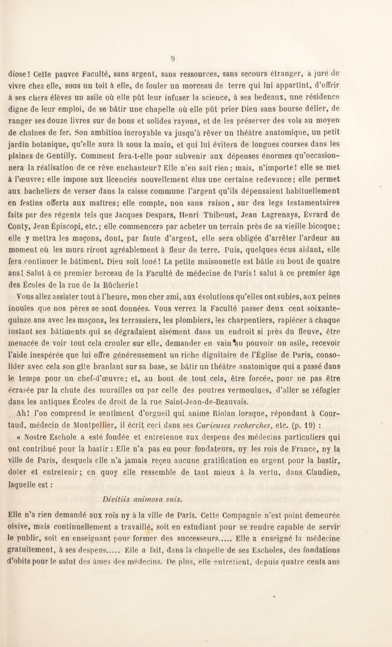 dîose! Cette pauvre Faculté, sans argent, sans ressources, sans secours étranger, a juré de vivre chez elle, sous un toit à elle, de fouler un morceau de terre qui lui appartînt, d’offrir à ses chers élèves un asile où elle pût leur infuser la science, à ses bedeaux, une résidence digne de leur emploi, de se bâtir une chapelle où elle pût prier Dieu sans bourse délier, de ranger ses douze livres sur de bons et solides rayons, et de les préserver des vols au moyen de chaînes de fer. Son ambition incroyable va jusqu’à rêver un théâtre anatomique, un petit jardin botanique, qu’elle aura là sous la main, et qui lui évitera de longues courses dans les plaines de Gentilly. Comment fera-t-elle pour subvenir aux dépenses énormes qu’occasion- nera la réalisation de ce rêve enchanteur? Elle n’en sait rien; mais, n’importe! elle se met à l’œuvre; elle impose aux licenciés nouvellement élus une certaine redevance; elle permet aux bacheliers de verser dans la caisse commune l’argent qu’ils dépensaient habituellement en festins offerts aux maîtres; elle compte, non sans raison, sur des legs testamentaires faits par des régents tels que Jacques Despars, Henri Thiboust, Jean Lagrenays, Èvrard de Conty, Jean Épiscopi, etc. ; elle commencera par acheter un terrain près de sa vieille bicoque ; elle y mettra les maçons, dont, par faute d’argent, elle sera obligée d’arrêter l’ardeur au moment où les murs riront agréablement à fleur de terre. Puis, quelques écus aidant, elle fera continuer le bâtiment. Dieu soit loué! La petite maisonnette est bâtie au bout de quatre ans! Salut à ce premier berceau de la Faculté de médecine de Paris! salut à ce premier âge des Écoles de la rue de la Bûcherie! Vous allez assister tout à l’heure, mon cher ami, aux évolutions qu’elles ont subies, aux peines inouïes que nos pères se sont données. Vous verrez la Faculté passer deux cent soixante- quinze ans avec les maçons, les terrassiers, les plombiers, les charpentiers, rapiécer à chaque instant ses bâtiments qui se dégradaient aisément dans un endroit si près du fleuve, être menacée de voir tout cela crouler sur elle, demander en vaincu pouvoir un asile, recevoir l’aide inespérée que lui offre généreusement un riche dignitaire de l’Église de Paris, conso- lider avec cela son gîte branlant sur sa base, se bâtir un théâtre anatomique qui a passé dans le temps pour un chef-d'œuvre; et, au bout de tout cela, être forcée, pour ne pas être écrasée par la chute des murailles ou par celle des poutres vermoulues, d’aller se réfugier dans les antiques Écoles de droit de la rue Saint-Jean-de-Beauvais. Ah! l’on comprend le sentiment d’orgueil qui anime Piiolan lorsque, répondant à Cour- taud, médecin de Montpellier, il écrit ceci dans ses Curieuses recherches, etc. (p. 19) : « Nostre Eschole a esté fondée et entretenue aux despens des médecins particuliers qui ont contribué pour la bastir : Elle n’a pas eu pour fondateurs, ny les rois de France, ny la ville de Paris, desquels elle n’a jamais reçeu aucune gratification en argent pour la bastir, doter et entretenir; en quoy elle ressemble de tant mieux à la vertu, dans Claudien, laquelle est : Divitiis animosa suis. Elle n’a rien demandé aux rois ny à la ville de Paris. Cette Compagnie n’est point demeurée oisive, mais continuellement a travaillé, soit en estudiant pour se rendre capable de servir le public, soit en enseignant pour former des successeurs Elle a enseigné la médecine gratuitement, à ses despens..... Elle a fait, dans la chapelle de ses Escholes, des fondations d’obils pour le salut des âmes des médecins. De plus, elle entretient, depuis quatre cents ans