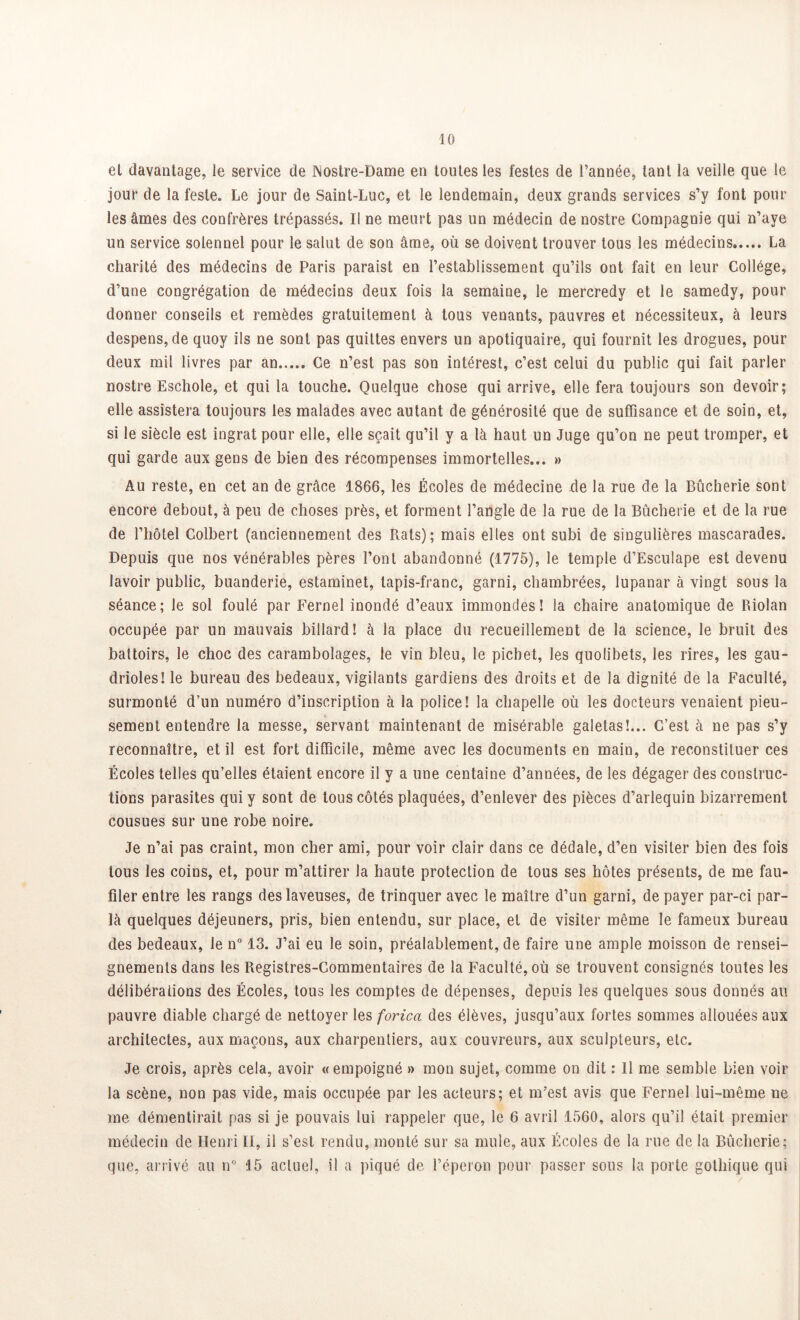 el davantage, le service de ]\ostre-Dame en toutes les festes de l’année, tant la veille que le jour de la fesle. Le jour de Saint-Luc, et le lendemain, deux grands services s’y font pour les âmes des confrères trépassés. Il ne meurt pas un médecin de nostre Compagnie qui n’aye un service solennel pour le salut de son âme, où se doivent trouver tous les médecins La charité des médecins de Paris paraist en l’establissement qu’ils ont fait en leur Collège, d’une congrégation de médecins deux fois la semaine, le mercredy et le samedy, pour donner conseils et remèdes gratuitement à tous venants, pauvres et nécessiteux, à leurs despens, de quoy ils ne sont pas quittes envers un apotiquaire, qui fournit les drogues, pour deux mil livres par an Ce n’est pas son intérest, c’est celui du public qui fait parler nostre Eschole, et qui la touche. Quelque chose qui arrive, elle fera toujours son devoir; elle assistera toujours les malades avec autant de générosité que de suffisance et de soin, et, si le siècle est ingrat pour elle, elle sçait qu’il y a là haut un Juge qu’on ne peut tromper, et qui garde aux gens de bien des récompenses immortelles... » Au reste, en cet an de grâce 1866, les Écoles de médecine de la rue de la Bûcherie sont encore debout, à peu de choses près, et forment l’angle de la rue de la Bûcherie et de la rue de l’hôtel Colbert (anciennement des Rats); mais elles ont subi de singulières mascarades. Depuis que nos vénérables pères l’ont abandonné (1775), le temple d’EscuIape est devenu lavoir public, buanderie, estaminet, tapis-franc, garni, chambrées, lupanar à vingt sous la séance; le sol foulé par Fernel inondé d’eaux immondes! la chaire anatomique de Riolan occupée par un mauvais billard! à la place du recueillement de la science, le bruit des battoirs, le choc des carambolages, le vin bleu, le pichet, les quolibets, les rires, les gau- drioles! le bureau des bedeaux, vigilants gardiens des droits et de la dignité de la Faculté, surmonté d’un numéro d’inscription à la police! la chapelle où les docteurs venaient pieu- sement entendre la messe, servant maintenant de misérable galetas!... C’est à ne pas s’y reconnaître, et il est fort difficile, même avec les documents en main, de reconstituer ces Écoles telles qu’elles étaient encore il y a une centaine d’années, de les dégager des construc- tions parasites qui y sont de tous côtés plaquées, d’enlever des pièces d’arlequin bizarrement cousues sur une robe noire. Je n’ai pas craint, mon cher ami, pour voir clair dans ce dédale, d’en visiter bien des fois tous les coins, et, pour m’attirer la haute protection de tous ses hôtes présents, de me fau- filer entre les rangs des laveuses, de trinquer avec le maître d’un garni, de payer par-ci par- la quelques déjeuners, pris, bien entendu, sur place, el de visiter même le fameux bureau des bedeaux, le n° 13. J’ai eu le soin, préalablement, de faire une ample moisson de rensei- gnements dans les Registres-Commentaires de la Faculté, où se trouvent consignés toutes les délibérations des Écoles, tous les comptes de dépenses, depuis les quelques sous donnés au pauvre diable chargé de nettoyer les forica des élèves, jusqu’aux fortes sommes allouées aux architectes, aux maçons, aux charpentiers, aux couvreurs, aux sculpteurs, etc. Je crois, après cela, avoir « empoigné » mon sujet, comme on dit : Il me semble bien voir la scène, non pas vide, mais occupée par les acteurs; et m’est avis que Fernel lui-même ne me démentirait pas si je pouvais lui rappeler que, le 6 avril 1560, alors qu’il était premier médecin de Henri II, il s’est rendu, monté sur sa mule, aux Écoles de la rue de la Bûcherie; que, arrivé au n° 15 actuel, il a piqué de l’éperon pour passer sous la porte gothique qui