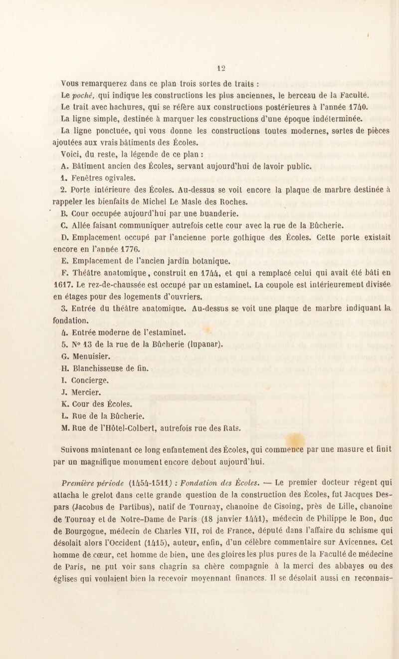 Vous remarquerez dans ce plan trois sortes de traits : Le poché, qui indique les constructions les plus anciennes, le berceau de la Faculté. Le trait avec hachures, qui se réfère aux constructions postérieures à l’année 17Z|0. La ligne simple, destinée à marquer les constructions d’une époque indéterminée. La ligne ponctuée, qui vous donne les constructions toutes modernes, sortes de pièces ajoutées aux vrais bâtiments des Écoles. Voici, du reste, la légende de ce plan : A. Bâtiment ancien des Écoles, servant aujourd’hui de lavoir public. 1. Fenêtres ogivales. 2. Porte intérieure des Écoles. Au-dessus se voit encore la plaque de marbre destinée à rappeler les bienfaits de Michel Le Masle des Roches. B. Cour occupée aujourd’hui par une buanderie. C. Allée faisant communiquer autrefois cette cour avec la rue de la Bûcherie. D. Emplacement occupé par l’ancienne porte gothique des Écoles. Cette porte existait encore en l’année 1776. E. Emplacement de l’ancien jardin botanique. F. Théâtre anatomique, construit en 17ûû, et qui a remplacé celui qui avait été bâti en 1617. Le rez-de-chaussée est occupé par un estaminet. La coupole est intérieurement divisée en étages pour des logements d’ouvriers. 3. Entrée du théâtre anatomique. Au-dessus se voit une plaque de marbre indiquant la fondation. U. Entrée moderne de l’estaminet. 5. N° 13 de la rue de la Bûcherie (lupanar). G. Menuisier. H. Blanchisseuse de fin. I. Concierge. J. Mercier. K. Cour des Écoles. L. Rue de la Bûcherie. M. Rue de l’Hôtel-Colbert, autrefois rue des Rats. Suivons maintenant ce long enfantement des Écoles, qui commence par une masure et finit par un magnifique monument encore debout aujourd’hui. Première période (1Û5Û-1511J : Fondation des Écoles. *— Le premier docteur régent qui attacha le grelot dans cette grande question de la construction des Écoles, fut Jacques Des- pars (Jacobus de Partibus), natif de Tournay, chanoine de Cisoing, près de Lille, chanoine de Tournay et de Notre-Dame de Paris (18 janvier lâûl), médecin de Philippe le Bon, duc de Bourgogne, médecin de Charles VII, roi de France, député dans l’affaire du schisme qui désolait alors l’Occident (1Zi15), auteur, enfin, d’un célèbre commentaire sur Avicennes. Cet homme de cœur, cet homme de bien, une des gloires les plus pures de la Faculté de médecine de Paris, ne put voir sans chagrin sa chère compagnie à la merci des abbayes ou des églises qui voulaient bien la recevoir moyennant finances. Il se désolait aussi en reconnais-