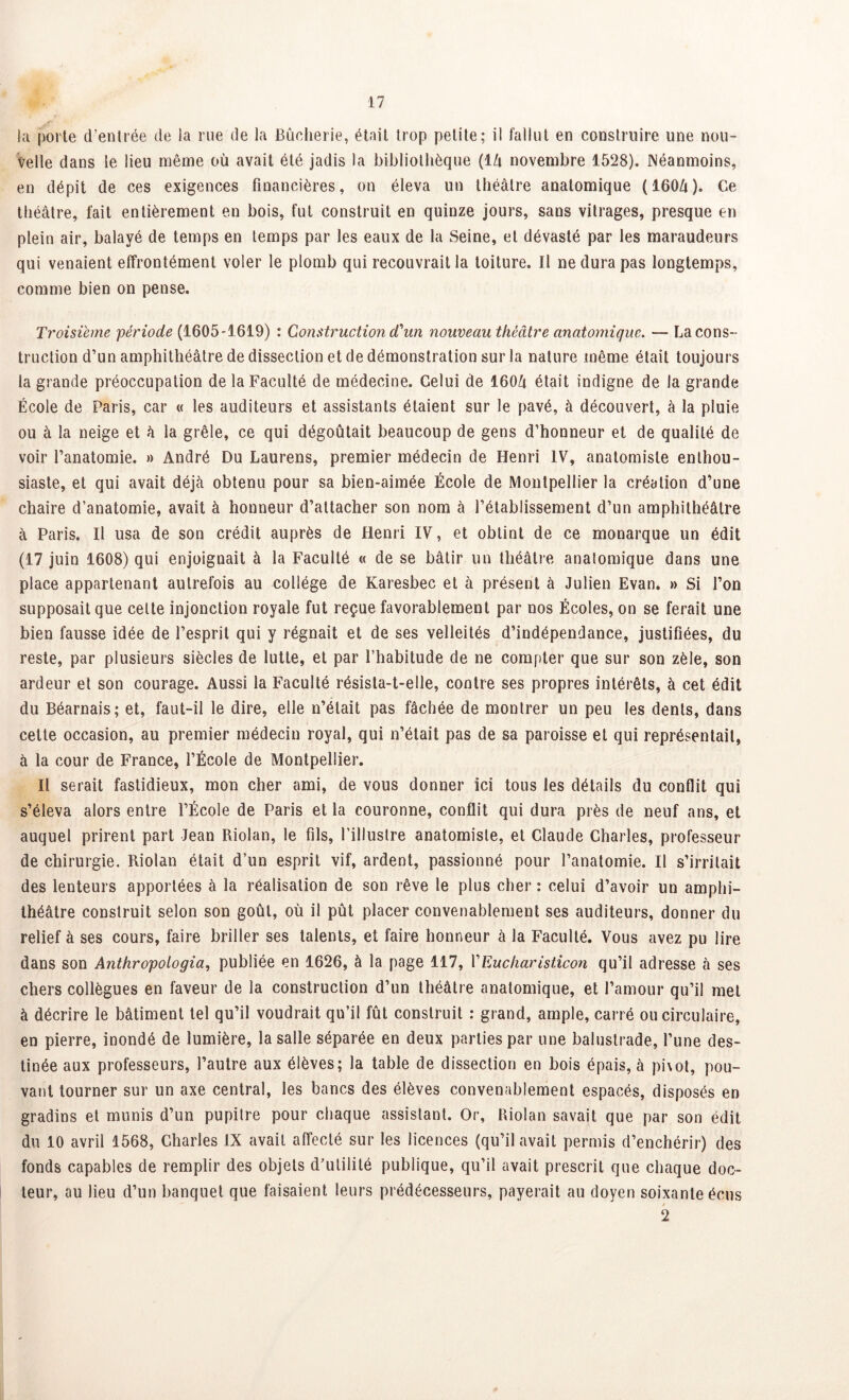 la porte d’entrée de la rue de la Bûcherie, était trop petite; il fallut en construire une nou- velle dans le lieu même où avait été jadis la bibliothèque (lZi novembre 1528). Néanmoins, en dépit de ces exigences financières, on éleva un théâtre anatomique (160â). Ce théâtre, fait entièrement en bois, fut construit en quinze jours, sans vitrages, presque en plein air, balayé de temps en temps par les eaux de la Seine, et dévasté par les maraudeurs qui venaient effrontément voler le plomb qui recouvrait la toiture. Il ne dura pas longtemps, comme bien on pense. Troisième période (1605-1619) : Construction d'un nouveau théâtre anatomique. — Laçons- truction d’un amphithéâtre de dissection et de démonstration sur la nature même était toujours la grande préoccupation de la Faculté de médecine. Celui de 160û était indigne de la grande École de Paris, car « les auditeurs et assistants étaient sur le pavé, à découvert, à la pluie ou à la neige et â la grêle, ce qui dégoûtait beaucoup de gens d’honneur et de qualité de voir l’anatomie. » André Du Laurens, premier médecin de Henri IV, anatomiste enthou- siaste, et qui avait déjà obtenu pour sa bien-aimée École de Montpellier la création d’une chaire d’anatomie, avait à honneur d’attacher son nom à l’établissement d’un amphithéâtre à Paris. Il usa de son crédit auprès de Henri IV, et obtint de ce monarque un édit (17 juin 1608) qui enjoignait à la Faculté « de se bâtir un théâtre anatomique dans une place appartenant autrefois au collège de Karesbec et à présent à Julien Evan* » Si l’on supposait que celte injonction royale fut reçue favorablement par nos Écoles, on se ferait une bien fausse idée de l’esprit qui y régnait et de ses velléités d’indépendance, justifiées, du reste, par plusieurs siècles de lutte, et par l’habitude de ne compter que sur son zèle, son ardeur et son courage. Aussi la Faculté résista-t-elle, contre ses propres intérêts, à cet édit du Béarnais; et, faut-il le dire, elle n’était pas fâchée de montrer un peu les dents, dans cette occasion, au premier médecin royal, qui n’était pas de sa paroisse et qui représentait, à la cour de France, l’École de Montpellier. Il serait fastidieux, mon cher ami, de vous donner ici tous les détails du conflit qui s’éleva alors entre l’École de Paris et la couronne, conflit qui dura près de neuf ans, et auquel prirent part Jean Riolan, le fils, l’illustre anatomiste, et Claude Charles, professeur de chirurgie. Riolan était d’un esprit vif, ardent, passionné pour l’anatomie. Il s’irritait des lenteurs apportées à la réalisation de son rêve le plus cher : celui d’avoir un amphi- théâtre construit selon son goût, où il pût placer convenablement ses auditeurs, donner du relief à ses cours, faire briller ses talents, et faire honneur à la Faculté. Vous avez pu lire dans son Anthropologia, publiée en 1626, à la page 117, YEucharisticon qu’il adresse à ses chers collègues en faveur de la construction d’un théâtre anatomique, et l’amour qu’il met à décrire le bâtiment tel qu’il voudrait qu’il fût construit : grand, ample, carré ou circulaire, en pierre, inondé de lumière, la salle séparée en deux parties par une balustrade, l’une des- tinée aux professeurs, l’autre aux élèves; la table de dissection en bois épais, à pi\ot, pou- vant tourner sur un axe central, les bancs des élèves convenablement espacés, disposés en gradins et munis d’un pupitre pour chaque assistant. Or, Riolan savait que par son édit du 10 avril 1568, Charles IX avait affecté sur les licences (qu’il avait permis d’enchérir) des fonds capables de remplir des objets d’utilité publique, qu’il avait prescrit que chaque doc- teur, au lieu d’un banquet que faisaient leurs prédécesseurs, payerait au doyen soixante écus / 2