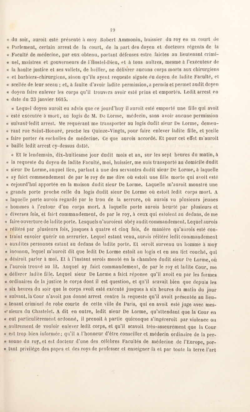 « du soir, auroil esté présenté à moy Robert Ammonin, huissier du roy en sa court de « Parlement, cerlain arrest de la court, de la part des doyen et docteurs régents de la « Faculté de médecine, par eux obtenu, portant défenses estre l'aides au lieutenant crimi- « nel, maistres et gouverneurs de l'Hostel-Dieu, et à tous aultres, mesme à l’exécuteur de « la haulle justice et ses vallets, de bailler, ne délivrer aucuns corps morts aux chirurgiens « et barbiers-chirurgiens, sinon qu’ils ayent requeste signée du doyen de ladite Faculté, et « scellée de leur sceau ; et, à faulte d’avoir ladite permission, a permis et permet audit doyen « doyen faire enlever les corps qu’il trouvera avoir esté prins et emportés. Ledit arrest en « date du 23 janvier 1615. « Lequel doyen auroit eu advis que ce jourd’huy ilauroit esté emporté une fille qui avoit « esté exécutée à mort, au logis de M. De Lonne, médecin, sans avoir aucune permission « suivanHedit arrest. Me requérant me transporter au logis dudit sieur De Lorme, deineu- « rant rue Saint-Honoré, proche les Quinze-Vingts, pour faire enlever ladite fille, et ycelle « faire porter és escholles de médecine. Ce que aurois accordé. Et pour cet effet m’auroit « baillé ledit arrest cy-dessus datté. « Et le lendemain, dix-huitiesme jour dudit mois et an, sur les sept heures du malin, à « la requeste du doyen de ladite Faculté, moi, huissier, me suis transporté au domicile dudit « sieur De Lorme, auquel lieu, parlant à une des servantes dudit sieur De Lorme, à laquelle « ay faict commendement de par le roy de me dire où estoit une fille morte qui avoit esté « cejourd’hui apportée en la maison dudit sieur De Lorme. Laquelle m’auroit monstre une « grande porte proche celle du logis dudit sieur De Lorme où estoit ledit corps mort. A « laquelle porte aurois regardé par le trou de la serrure, où aurais vu plusieurs jeunes « hommes à l’entour d’un corps mort. A laquelle porte aurois heurté par plusieurs et « diverses fois, et faict commandement, de par le roy, à ceux qui estoient au dedans, de me « faire ouverture de ladite porte. Lesquels n’auroient obéy audit commandement. Lequel aurois « réitéré par plusieurs fois, jusques à quatre et cinq fois, de manière qu’aurois esté con- « traint envoier quérir un serrurier. Lequel estant venu, aurais réitéré ledit commandement « auxdiles personnes estant au dedans de ladite porte. Et seroit survenu un homme à moy « inconnu, lequel m’auroit dit que ledit De Lorme estoit au logis et en son lict couché, qui « désiroit parler à moi. Et à l’instant serois monté en la chambre dudit sieur De Lorme, où « l’aurois trouvé au lit. Auquel ay faict commandement, de par le roy et ladite Cour, me « délivrer ladite fille. Lequel sieur De Lorme a faict réponse qu’il avoit eu par les formes « ordinaires de la justice le corps dont il est question, et qu’il scavait bien que depuis les « six heures du soir que le corps avoit esté exécuté jusques à six heures du matin du jour « suivant, la Cour n’avoit pas donné arrest contre la requeste qu’il avoit présentée au lieu- « tenant criminel de robe courte de celte ville de Paris, qui en avoit esté juge avec mes- «* sieurs du Chastelet. A dit en outre, ledit sieur De Lorme, qu’attendant que la Cour en « eut particulièrement ordonné, il prenoit h partie quiconque s’ingéreroit par violence ou « aultrement de vouloir enlever ledit corps, et qu’il scavoit très-asseurément que la Cour « est trop bien informée; qu’il a l’honneur d’être conseiller et médecin ordinaire de la per- « sonne du roy, et est docteur d’une des célèbres Facultés de médecine de l’Europe, por- « tant privilège des papes et des roys de professer et enseigner Là et par toute la terre l’art