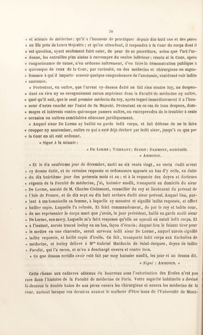 <( et scieuce de médecine; qu’il a l’honneur de practiquer depuis dix-liuit ans et des pères « en fils près de Leurs Majestés ; et qu’en attendant, il respondra à la Cour du corps dont il « est question, ayant seulement faict oster, de peur de sa pourriture, selon que l’art l’or- « donne, les entrailles plus aisées à corrompre du ventre inférieur; résolu si la Cour, après « congnoissance de cause, n’en ordonne aultrement, d’en faire la démonstration publique à « quiconque de ceux de la Cour, par curiosité, ou des médecins et chirurgiens ou sages- « femmes à qui il importe scavoir quelque congnoissance de l’anatomie, vouldront voir ladite « anatomie. « Protestant, en oultre, que l’arrest cy-dessus datte ne fait rien contre luy, ne despen- « dant en rien ny ne recognoissant aucun supérieur dans la Faculté de médecine ny aultre, « quel qu’il soit, que le seul premier médecin du roy, après lequel immédiatement il a l’hon- « neur d’estre couché sur l’estât de Sa Majesté. Protestant en ce cas de tous despens, dom- « mages et intérests contre quiconque passera oultre, ou entreprendra de le troubler à ceste « occasion ou aultres semblables obtenues juridiquement. « Auquel sieur De Lorme ay baillié en garde ledit corps, et fait défense de ne le faire « coupper ny anatomiser, oultre ce qui a esté déjà déclaré par ledit sieur, jusqu’à ce que par « la Cour en ait esté ordonné. « Signé à la minute : n De Lorme; Tixerant; Budon; Darmont, assistants. « Ammonin. « Et le dix neufvième jour de décembre, audit an six cents vingt, en vertu dudit arrest « cy dessus datté, et de certaine requeste et ordonnance apposée au bas d’y celle, en datte « du dix huictième jour des présents mois et an ; et à la requeste des doyen et docteurs « régents de la Faculté de médecine, j’ai, huissier susdit, transporté au domicile du sieur « De Lorme, assisté de M. Charles Clainssant, conseiller du roy et lieutenent du prévost de « Flsle de France, et de dix sept ou dix huit archers dudit sieur prévost. Auquel lieu, par- te lant à madamoiselle sa femme, à laquelle ay monstré et signifié ladite requeste, et offert « bailler copie. Laquelle l’a refusée. Et faict commandement, de par le roy et ladite cour, « de me représenter le corps mort que j’avois, le jour précédent, baillé en garde audit sieur « De Lorme, son mary. Laquelle m’a faict response qu’elle ne sçavoit où estoit ledit corps. Et « à l’instant, aurois trouvé iceluy en un bas, façon d’écurie; duquel lieu le faisant tirer pour « le mettre en une charrette, seroit survenu ledit sieur De Lorme, auquel aurois signifié « ladite requeste, et baillé copie d’icelle. Ce fait, transporté ledit corps aux Escholles de « médecine, et iceluy délivré à Mre Gabriel Hardouin de Saint-Jacques, doyen de ladite « Faculté, qui l’a receu, et m’en a deschargé envers et contre tous. « Ce que dessus certifie avoir esté fait par moy huissier susdit, les jour et an dessus dit. « Signé : Ammonin. » Celte chasse aux cadavres obtenus du bourreau sans l’autorisation des Écoles n’est pas rare dans l’histoire de la Faculté de médecine de Paris. Votre sagacité habituelle a deviné là-dessous la double haine de nos pères envers les chirurgiens et envers les médecins de la cour, surtout lorsque ces derniers avaient le malheur d’être issus de l’Université de Mont-