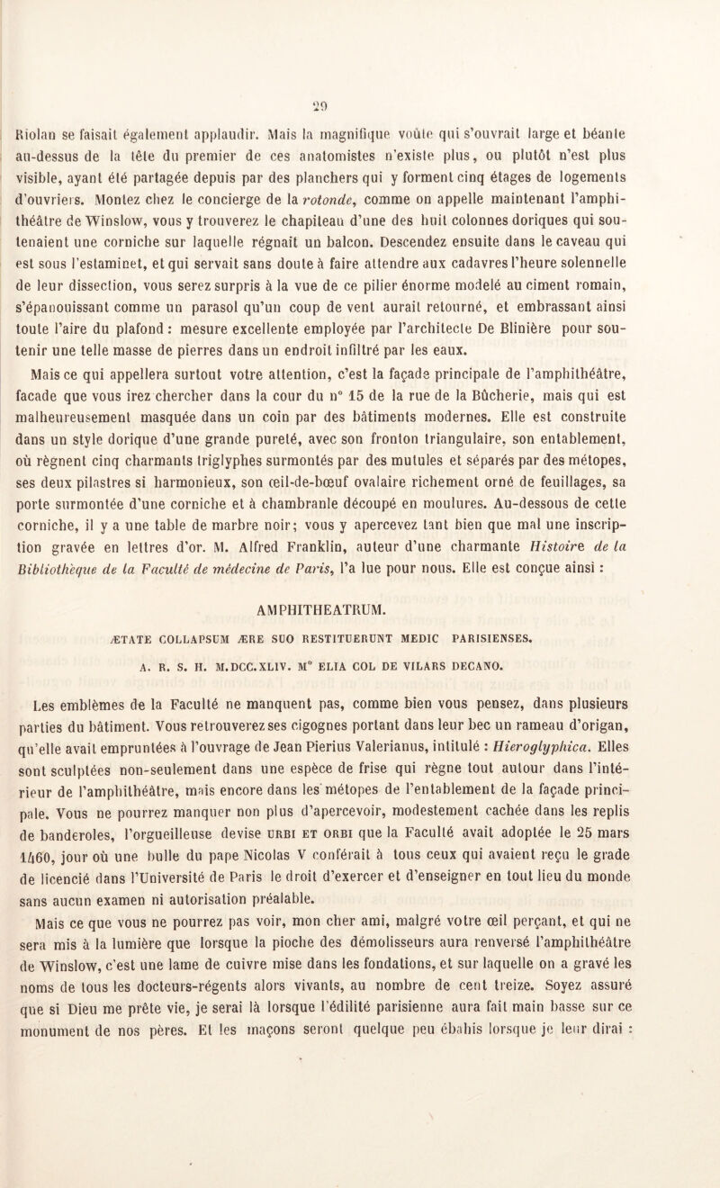 Riolan se faisait également applaudir. Mais la magnifique voûte qui s’ouvrait large et béante au-dessus de la tête du premier de ces anatomistes n’exisîe plus, ou plutôt n’est plus visible, ayant été partagée depuis par des planchers qui y forment cinq étages de logements d’ouvriers. Montez chez le concierge de la rotonde, comme on appelle maintenant l’amphi- théâtre de Winslow, vous y trouverez le chapiteau d’une des huit colonnes doriques qui sou- tenaient une corniche sur laquelle régnait un balcon. Descendez ensuite dans le caveau qui est sous l’estaminet, et qui servait sans doute à faire attendre aux cadavres l’heure solennelle de leur dissection, vous serez surpris à la vue de ce pilier énorme modelé au ciment romain, s’épanouissant comme un parasol qu’un coup de vent aurait retourné, et embrassant ainsi toute l’aire du plafond : mesure excellente employée par l’architecte De Blinière pour sou- tenir une telle masse de pierres dans un endroit infiltré par les eaux. Mais ce qui appellera surtout votre attention, c’est la façade principale de l’amphithéâtre, façade que vous irez chercher dans la cour du n° 15 de la rue de la Bûcherie, mais qui est malheureusement masquée dans un coin par des bâtiments modernes. Elle est construite dans un style dorique d’une grande pureté, avec son fronton triangulaire, son entablement, où régnent cinq charmants triglyphes surmontés par des mutules et séparés par des métopes, ses deux pilastres si harmonieux, son œil-de-bœuf ovalaire richement orné de feuillages, sa porte surmontée d’une corniche et à chambranle découpé en moulures. Au-dessous de cette corniche, il y a une table de marbre noir; vous y apercevez tant bien que mal une inscrip- tion gravée en lettres d’or. M. Alfred Franklin, auteur d’une charmante Histoire de la Bibliothèque de la Faculté de médecine de Paris, l’a lue pour nous. Elle est conçue ainsi : AMPHITHEATRUM. ÆTATE COLLAPSUM ÆRE SÜO RESTITUERENT MEDIC PARISIENSES. A. R. S. H. M.DCC.XLIV. M° ELÎA COL DE VILARS DECANO. Les emblèmes de la Faculté ne manquent pas, comme bien vous pensez, dans plusieurs parties du bâtiment. Vous retrouverez ses cigognes portant dans leur bec un rameau d’origan, qu’elle avait empruntées à l’ouvrage de Jean Pierius Valerianus, intitulé : Hieroglyphica. Elles sont sculptées non-seulement dans une espèce de frise qui règne tout autour dans l’inté- rieur de l’amphithéâtre, mais encore dans les métopes de l’entablement de la façade princi- pale. Vous ne pourrez manquer non plus d’apercevoir, modestement cachée dans les replis de banderoles, l’orgueilleuse devise urbi et orbi que la Faculté avait adoptée le 25 mars 1Ô60, jour où une bulle du pape Nicolas V conférait â tous ceux qui avaient reçu le grade de licencié dans l’Université de Paris le droit d’exercer et d’enseigner en tout lieu du monde sans aucun examen ni autorisation préalable. Mais ce que vous ne pourrez pas voir, mon cher ami, malgré votre œil perçant, et qui ne sera mis à la lumière que lorsque la pioche des démolisseurs aura renversé l’amphithéâtre de Winslow, c’est une lame de cuivre mise dans les fondations, et sur laquelle on a gravé les noms de tous les docteurs-régents alors vivants, au nombre de cent treize. Soyez assuré que si Dieu me prête vie, je serai là lorsque l’édilité parisienne aura fait main basse sur ce monument de nos pères. El les maçons seront quelque peu ébahis lorsque je leur dirai :