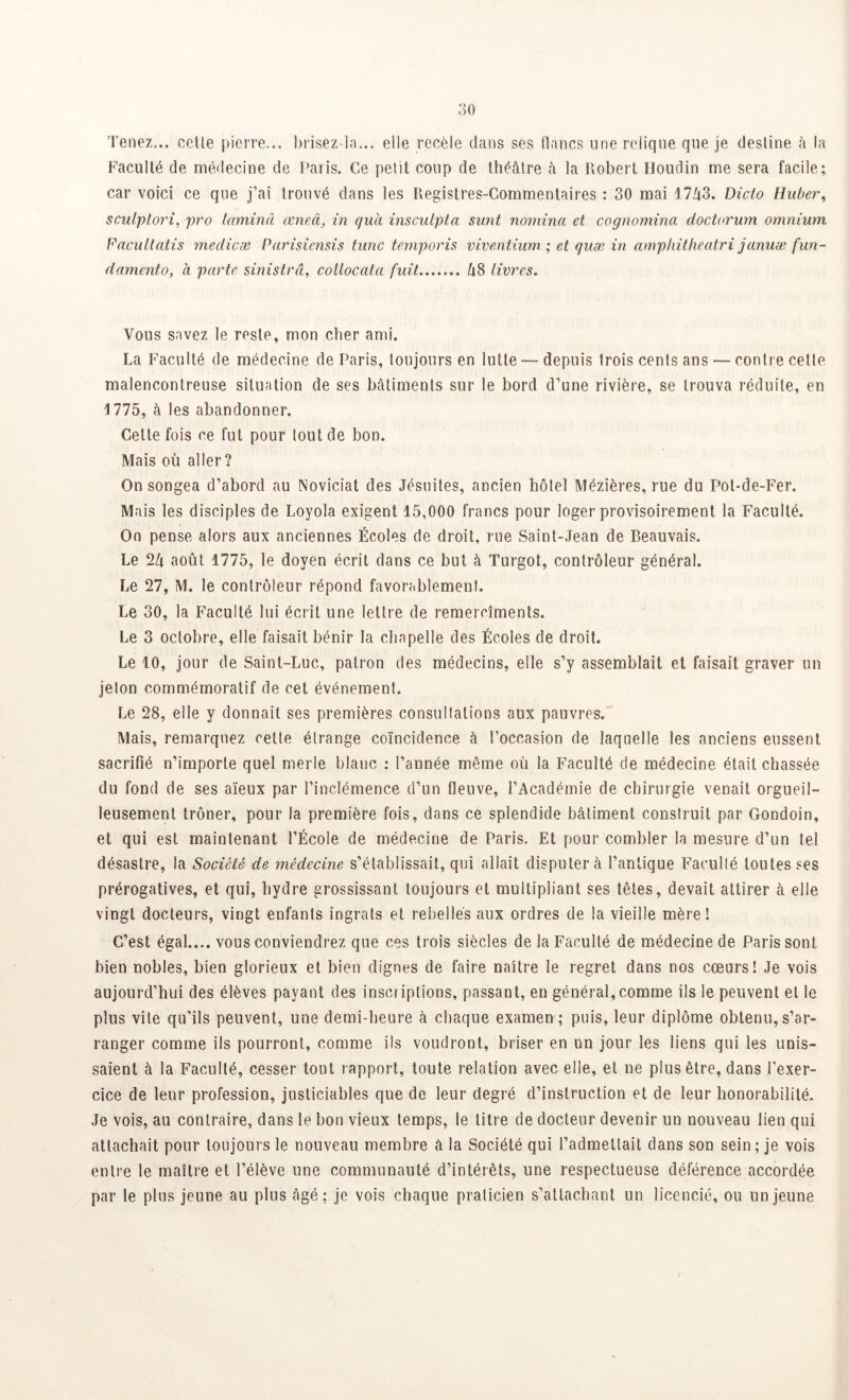 Tenez... cette pierre... brisez-la... elle recèle dans ses flancs une relique que je destine à la Faculté de médecine de Paris. Ce petit coup de théâtre à la Robert Houdin me sera facile; car voici ce que j’ai trouvé dans les Registres-Commentaires : 30 mai 1743. Dicto Huber, sculptori, pro lamina œneâ, in quel insculpta surit nomina et cognomina doctorum omnium Facultatis medicæ Parisiensis tune temporis viventium ; et quæ in amphitheatri januæ fun- damento, à parte sinistrâ, collocata fuit 48 livres. Vous savez le reste, mon cher ami. La Faculté de médecine de Paris, toujours en lutte — depuis trois cents ans — contre cette malencontreuse situation de ses bâtiments sur le bord d’une rivière, se trouva réduite, en 1775, à les abandonner. Cette fois ce fut pour tout de bon. Mais où aller? On songea d’abord au Noviciat des Jésuites, ancien hôtel Mézières, rue du Pot-de-Fer. Mais les disciples de Loyola exigent 15,000 francs pour loger provisoirement la Faculté. On pense alors aux anciennes Écoles de droit, rue Saint-Jean de Beauvais. Le 24 août 1775, le doyen écrit dans ce but à Turgot, contrôleur général. Le 27, M. le contrôleur répond favorablement. Le 30, la Faculté lui écrit une lettre de remercîments. Le 3 octobre, elle faisait bénir la chapelle des Écoles de droit. Le 10, jour de Saint-Luc, patron des médecins, elle s’y assemblait et faisait graver un jeton commémoratif de cet événement. Le 28, elle y donnait ses premières consultations aux pauvres. Mais, remarquez cette étrange coïncidence à l’occasion de laquelle les anciens eussent sacrifié n’importe quel merle blanc : l’année même où la Faculté de médecine était chassée du fond de ses aïeux par l’inclémence d’un fleuve, l’Académie de chirurgie venait orgueil- leusement trôner, pour la première fois, dans ce splendide bâtiment construit par Gondoin, et qui est maintenant l’École de médecine de Paris. Et pour combler la mesure d’un tel désastre, la Société de médecine s’établissait, qui allait disputera l’antique Faculté toutes ses prérogatives, et qui, hydre grossissant toujours et multipliant ses têtes, devait attirer à elle vingt docteurs, vingt enfants ingrats et rebellés aux ordres de la vieille mère! C’est égal.... vous conviendrez que ces trois siècles de la Faculté de médecine de Paris sont bien nobles, bien glorieux et bien dignes de faire naître le regret dans nos cœurs! Je vois aujourd’hui des élèves payant des inscriptions, passant, en général, comme ils le peuvent et le plus vite qu'ils peuvent, une demi-heure à chaque examen ; puis, leur diplôme obtenu, s’ar- ranger comme ils pourront, comme ils voudront, briser en un jour les liens qui les unis- saient à la Faculté, cesser tout rapport, toute relation avec elle, et ne plus être, dans l’exer- cice de leur profession, justiciables que de leur degré d’instruction et de leur honorabilité. Je vois, au contraire, dans le bon vieux temps, le titre de docteur devenir un nouveau lien qui attachait pour toujours le nouveau membre à la Société qui l’admettait dans son sein; je vois entre le maître et l’élève une communauté d’intérêts, une respectueuse déférence accordée par le plus jeune au plus âgé; je vois chaque praticien s’attachant un licencié, ou un jeune