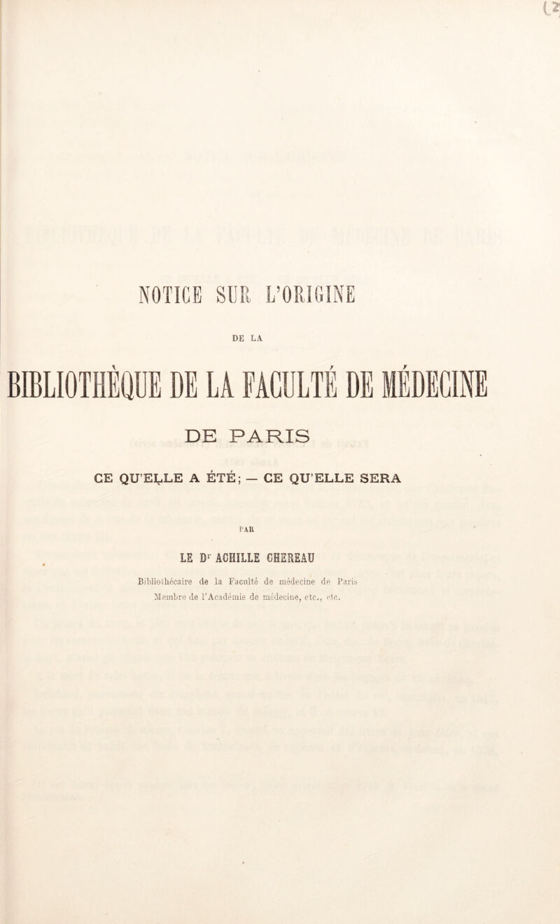 NOTICE SUR L’ORIGINE DE LA BIBLIOTHÈQUE DE LA FACULTÉ DE MÉDECI DE PARIS GE QUELLE A ETE; — CE QU’ELLE SERA PAR LS Br ACHILLE OHEREAU Biblioiliécaire de la Faculté de médecine de Paris Membre de l’Académie de médecine, etc,, etc.