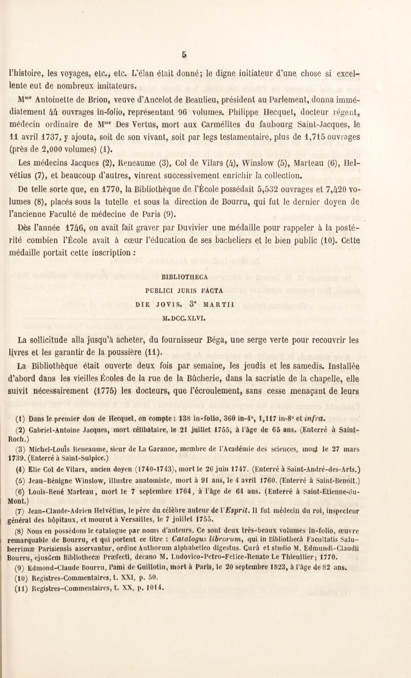 l’histoire, les voyages, etc., etc. L’élan était donné; le digne initiateur d’une chose si excel- lente eut de nombreux imitateurs. Mme Antoinette de Brion, veuve d’Ancelot de Beaulieu, président au Parlement, donna immé- diatement kk ouvrages in-folio, représentant 96 volumes. Philippe Hecquet, docteur régent, médecin ordinaire de Mme Des Vertus, mort aux Carmélites du faubourg Saint-Jacques, le 11 avril 1737, y ajouta, soit de son vivant, soit par legs testamentaire, plus de 1,715 ouvrages (près de 2,000 volumes) (1). Les médecins Jacques (2), Reneaume (3), Col de Vilars (à), Winslow (5), Marteau (6), Hel- vétius (7), et beaucoup d’autres, vinrent successivement enrichir la collection. De telle sorte que, en 1770, la Bibliothèque de l’École possédait 5,532 ouvrages et 7,Zi20 vo- lumes (8), placés sous la tutelle et sous la direction de Bourru, qui fut le dernier doyen de l’ancienne Faculté de médecine de Paris (9). Dès l’année 17Zi6, on avait fait graver par Duvivier une médaille pour rappeler à ia posté- rité combien l’École avait à cœur l’éducation de ses bacheliers et le bien public (10). Cette médaille portait cette inscription : BIBLIOTHECA PUBLICI JURIS FACTA DIE JOVIS. 3“ MARTII M.DCC.XLVI. La sollicitude alla jusqu’à acheter, du fournisseur Béga, une serge verte pour recouvrir les livres et les garantir de la poussière (11). La Bibliothèque était ouverte deux fois par semaine, les jeudis et les samedis. Installée d’abord dans les vieilles Écoles de la rue de la Bûcherie, dans la sacristie de la chapelle, elle suivit nécessairement (1775) les docteurs, que l’écroulement, sans cesse menaçant de leurs (t) Dans le premier don de Hecquet, on compte : 138 in-folio, 360 in-4°, 1,117 in-8° et infra. (2) Gabriel-Antoine Jacques, mort célibataire, le 21 juillet 1755, à l’âge de 65 ans. (Enterré à Saint- Roch.) (3) Michel-Louis Reneaume, sieur de La Garanne, membre de l’Académie des sciences, mogt le 27 mars 1739. (Enterré à Saint-Sulpice.) (4) Elie Col de Vilars, ancien doyen (1740-1743), mort le 26 juin 1747. (Enterré à Saint-André-des-Arts.) (5) Jean-Bénigne Winslow, illustre anatomiste, mort à 91 ans, le 4 avril 1760. (Enterré à Saint-Benoît.) (6) Louis-René Marteau, mort le 7 septembre 1764, à l’âge de 64 ans. (Enterré à Saint-Etienne-du- Mont.) (7) Jean-Claude-Adrien Helvétius, le père du célèbre auteur de VEsprit. Il fut médecin du roi, inspecteur ; général des hôpitaux, et mourut à Versailles, le 7 juillet 1755. (8) Nous en possédons le catalogue par noms d’auteurs. Ce sont deux très-beaux volumes in-folio, œuvre i remarquable de Bourru, et qui portent ce titre : Calalogus librorum, qui in Bibliothecâ Facultatis Salu- i berrimæ Parisiensis asservantur, ordine Authorum alphabetico digestus. Curâ et studio M. Edmundi-Claudii 3 Bourru, ejusdem Bibliothecæ Præfecti, decano M. Ludovico-Petro-Felice-Renato Le Thieullier; 1770. (9) Edmond-Claude Bourru, l’ami de Guillotin, mort à Paris, le 20 septembre 1823, à l’âge de 82 ans. (10) Registres-Commentaires, t. XXI, p, 50. (11) Registres-Commentaires, t. XX, p. 1014.