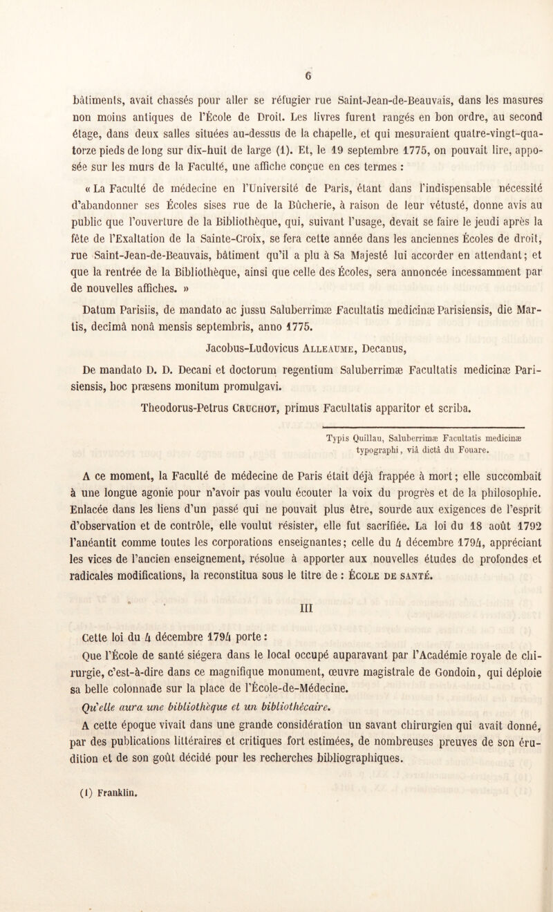 bâtiments, avait chassés pour aller se réfugier rue Saint-Jean-de-Beauvais, dans les masures non moins antiques de l’École de Droit. Les livres furent rangés en bon ordre, au second étage, dans deux salles situées au-dessus de la chapelle, et qui mesuraient quatre-vingt-qua- torze pieds de long sur dix-huit de large (1). Et, le 19 septembre 1775, on pouvait lire, appo- sée sur les murs de la Faculté, une affiche conçue en ces termes : « La Faculté de médecine en l’Université de Paris, étant dans l’indispensable nécessité d’abandonner ses Écoles sises rue de la Bûcherie, à raison de leur vétusté, donne avis au public que l’ouverture de la Bibliothèque, qui, suivant l’usage, devait se faire le jeudi après la fête de l’Exaltation de la Sainte-Croix, se fera cette année dans les anciennes Écoles de droit, rue Saint-Jean-de-Beauvais, bâtiment qu’il a plu à Sa Majesté lui accorder en attendant; et que la rentrée de la Bibliothèque, ainsi que celle des Écoles, sera annoncée incessamment par de nouvelles affiches. » Datum Parisiis, de mandato ac jussu Saluberrimæ Facultatis medicinæ Parisiensis, die Mar- tis, decimâ nonâ mensis septembris, anno 1775. Jacobus-Ludovicus Alleaume, Decanus, De mandato D. D. Decani et doctorum regentium Saluberrimæ Facultatis medicinæ Pari- siensis, hoc præsens monitum promulgavi. Theodorus-Petrus Cruchot, primus Facultatis apparitor et scriba. Typis Quillau, Saluberrimæ Facultatis medicinæ typographi, via dicta du Fouare. A ce moment, la Faculté de médecine de Paris était déjà frappée à mort ; elle succombait à une longue agonie pour n’avoir pas voulu écouter la voix du progrès et de la philosophie. Enlacée dans les liens d’un passé qui ne pouvait plus être, sourde aux exigences de l’esprit d’observation et de contrôle, elle voulut résister, elle fut sacrifiée. La loi du 18 août 1792 l’anéantit comme toutes les corporations enseignantes; celle du lx décembre 179û, appréciant les vices de l’ancien enseignement, résolue à apporter aux nouvelles études de profondes et radicales modifications, la reconstitua sous le titre de : École de santé. Cette loi du lx décembre 179Zi porte : Que l’École de santé siégera dans le local occupé auparavant par l’Académie royale de chi- rurgie, c’est-à-dire dans ce magnifique monument, œuvre magistrale de Gondoin, qui déploie sa belle colonnade sur la place de l’École-de-Médecine. Qu'elle aura une bibliothèque et un bibliothécaire, A cette époque vivait dans une grande considération un savant chirurgien qui avait donné, par des publications littéraires et critiques fort estimées, de nombreuses preuves de son éru- dition et de son goût décidé pour les recherches bibliographiques. (1) Franklin.