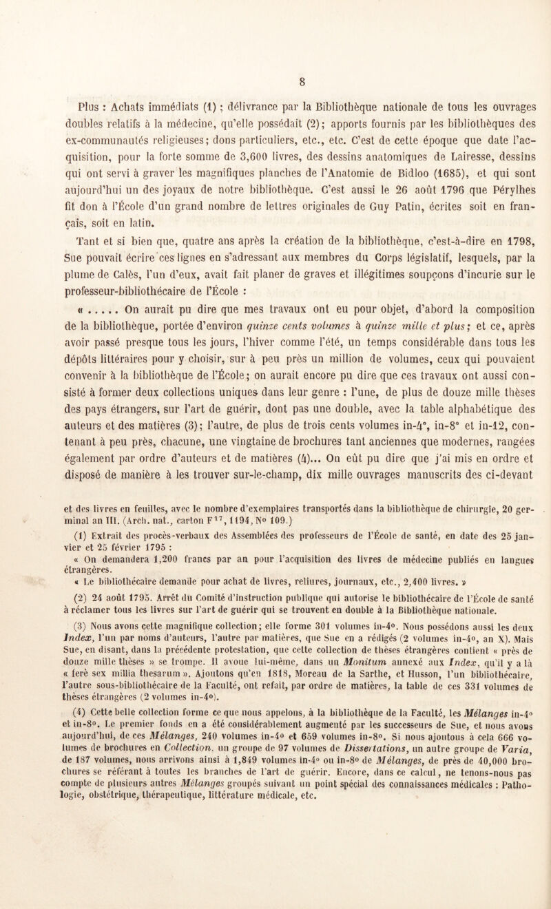 Pins : Achats immédiats (1) ; délivrance par la Bibliothèque nationale de tous les ouvrages doubles relatifs à la médecine, qu’elle possédait (2); apports fournis par les bibliothèques des ex-communautés religieuses; dons particuliers, etc., etc. C’est de cette époque que date l’ac- quisition, pour la forte somme de 3,600 livres, des dessins anatomiques de Lairesse, dessins qui ont servi à graver les magnifiques planches de l’Anatomie de Bidloo (1685), et qui sont aujourd’hui un des joyaux de notre bibliothèque. C’est aussi le 26 août 1796 que Pérylhes fit don à l’École d’un grand nombre de lettres originales de Guy Patin, écrites soit en fran- çais, soit en latin. Tant et si bien que, quatre ans après la création de la bibliothèque, c’est-à-dire en 1798, Sue pouvait écrire ces lignes en s’adressant aux membres du Corps législatif, lesquels, par la plume de Calés, l’un d’eux, avait fait planer de graves et illégitimes soupçons d’incurie sur le professeur-bibliothécaire de l’École : « On aurait pu dire que mes travaux ont eu pour objet, d’abord la composition de la bibliothèque, portée d’environ quinze cents volumes à quinze mille et plus; et ce, après avoir passé presque tous les jours, l’hiver comme l’été, un temps considérable dans tous les dépôts littéraires pour y choisir, sur à peu près un million de volumes, ceux qui pouvaient convenir à la bibliothèque de l’École; on aurait encore pu dire que ces travaux ont aussi con- sisté à former deux collections uniques dans leur genre : l’une, de plus de douze mille thèses des pays étrangers, sur l’art de guérir, dont pas une double, avec la table alphabétique des auteurs et des matières (3); l’autre, de plus de trois cents volumes in-Zf, in-8° et in-12, con- tenant à peu près, chacune, une vingtaine de brochures tant anciennes que modernes, rangées également par ordre d’auteurs et de matières (à)... On eût pu dire que j’ai mis en ordre et disposé de manière à les trouver sur-le-champ, dix mille ouvrages manuscrits des ci-devant et des livres en feuilles, avec le nombre d’exemplaires transportés dans la bibliothèque de chirurgie, 20 ger- minal an III. (Arch. nat., carton F17,1194, N° 109 ) (1) Extrait des procès-verbaux des Assemblées des professeurs de l’École de santé, en date des 25 jan- vier et 25 février 1795 : « On demandera 1,200 francs par an pour l’acquisition des livres de médecine publiés en langues étrangères. « Le bibliothécaire demande pour achat de livres, reliures, journaux, etc., 2,400 livres. » (2) 24 août 1795. Arrêt du Comité d’instruction publique qui autorise le bibliothécaire de l’École de santé à réclamer tous les livres sur l’art de guérir qui se trouvent en double à la Bibliothèque nationale. (3) Nous avons cette magnifique collection; elle forme 301 volumes in-4°. Nous possédons aussi les deux Index, l’un par noms d’auteurs, l’autre par matières, que Sue en a rédigés (2 volumes in-4o, an X). Mais Sue, en disant, dans la précédente protestation, que celte collection de thèses étrangères contient « près de douze mille thèses » se trompe. Il avoue lui-même, dans un Monüum annexé aux Index, qu’il y a là « ferè sex millia thesarum ». Ajoutons qu’en 1818, Moreau de la Sarthe, et Husson, l’un bibliothécaire, l’autre sous-bibliothécaire de la Faculté, ont refait, par ordre de matières, la table de ces 331 volumes de thèses étrangères (2 volumes in-4°). (4) Cette belle collection forme ce que nous appelons, à la bibliothèque de la Faculté, les Mélanges in-4° etin-8o. Le premier fonds en a été considérablement augmenté par les successeurs de Sue, et nous avons aujourd’hui, de ces Mélanges, 240 volumes in-4o et 659 volumes in-8<\ Si nous ajoutous à cela 666 vo- lumes de brochures en Collection, un groupe de 97 volumes de Dissertations, un autre groupe de Varia, de 187 volumes, nous arrivons ainsi à 1,849 volumes in-4° ou in-8° de Mélanges, de près de 40,000 bro- chures se référant à toutes les branches de l’art de guérir. Encore, dans ce calcul, ne tenons-nous pas compte de plusieurs autres Mélanges groupés suivant un point spécial des connaissances médicales : Patho- logie, obstétrique, thérapeutique, littérature médicale, etc.