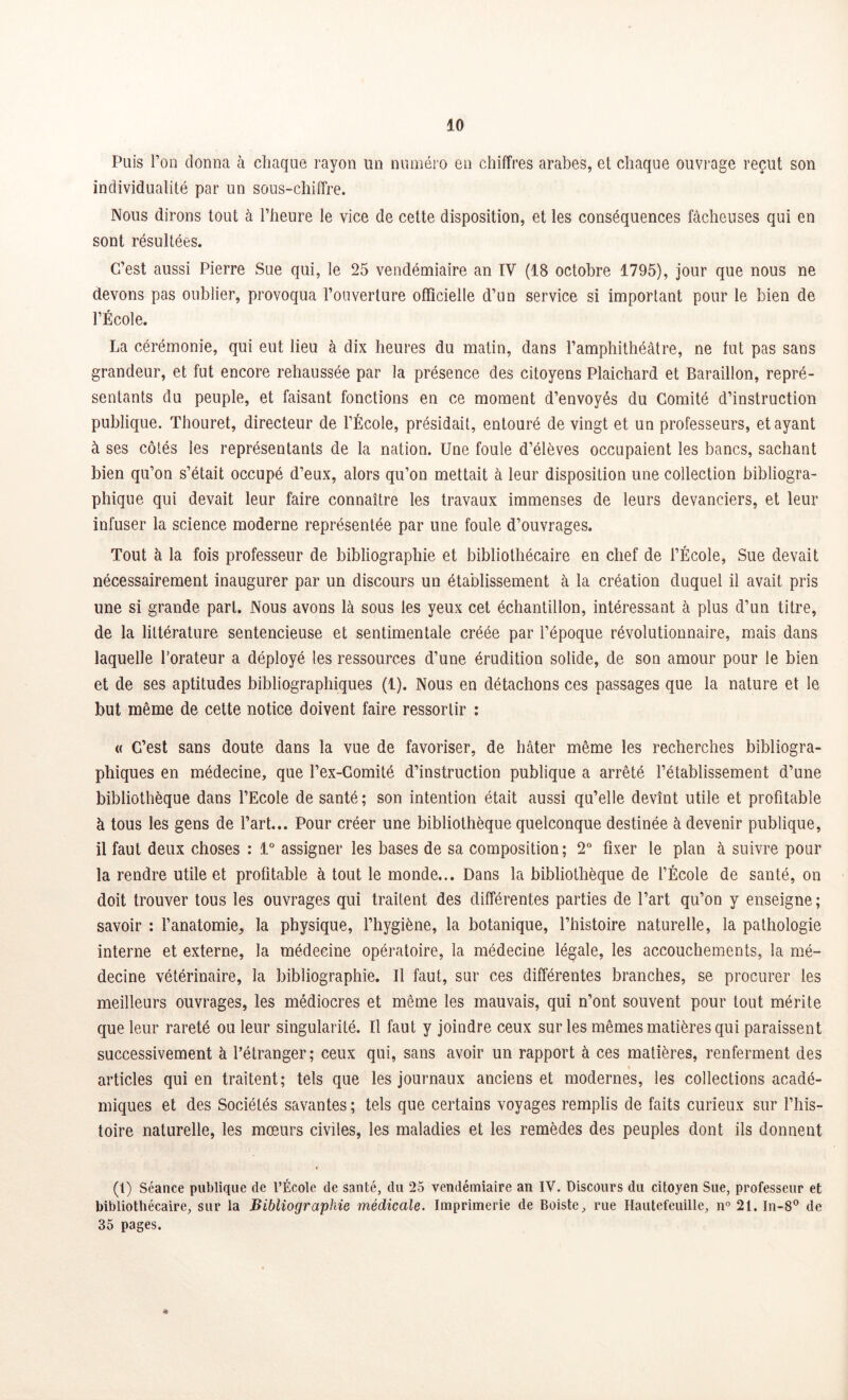 Puis l’on donna à chaque rayon lin numéro en chiffres arabes, et chaque ouvrage reçut son individualité par un sous-chiffre. Nous dirons tout à l’heure le vice de cette disposition, et les conséquences fâcheuses qui en sont résultées. C’est aussi Pierre Sue qui, le 25 vendémiaire an IV (18 octobre 1795), jour que nous ne devons pas oublier, provoqua l’ouverture officielle d’un service si important pour le bien de l’École. La cérémonie, qui eut lieu à dix heures du matin, dans l’amphithéâtre, ne fut pas sans grandeur, et fut encore rehaussée par la présence des citoyens Plaichard et Baraillon, repré- sentants du peuple, et faisant fonctions en ce moment d’envoyés du Comité d’instruction publique. Thouret, directeur de l’École, présidait, entouré de vingt et un professeurs, étayant à ses côtés les représentants de la nation. Une foule d’élèves occupaient les bancs, sachant bien qu’on s’était occupé d’eux, alors qu’on mettait à leur disposition une collection bibliogra- phique qui devait leur faire connaître les travaux immenses de leurs devanciers, et leur infuser la science moderne représentée par une foule d’ouvrages. Tout à la fois professeur de bibliographie et bibliothécaire en chef de l’École, Sue devait nécessairement inaugurer par un discours un établissement à la création duquel il avait pris une si grande part. Nous avons là sous les yeux cet échantillon, intéressant à plus d’un titre, de la littérature sentencieuse et sentimentale créée par l’époque révolutionnaire, mais dans laquelle l’orateur a déployé les ressources d’une érudition solide, de son amour pour le bien et de ses aptitudes bibliographiques (1). Nous en détachons ces passages que la nature et le but même de cette notice doivent faire ressortir : « C’est sans doute dans la vue de favoriser, de hâter même les recherches bibliogra- phiques en médecine, que l’ex-Gomité d’instruction publique a arrêté l’établissement d’une bibliothèque dans l’Ecole de santé; son intention était aussi qu’elle devînt utile et profitable à tous les gens de l’art... Pour créer une bibliothèque quelconque destinée à devenir publique, il faut deux choses : 1° assigner les bases de sa composition; 2° fixer le plan à suivre pour la rendre utile et profitable à tout le monde... Dans la bibliothèque de l’École de santé, on doit trouver tous les ouvrages qui traitent des différentes parties de l’art qu’on y enseigne ; savoir : l’anatomie, la physique, l’hygiène, la botanique, l’histoire naturelle, la pathologie interne et externe, la médecine opératoire, la médecine légale, les accouchements, la mé- decine vétérinaire, la bibliographie. Il faut, sur ces différentes branches, se procurer les meilleurs ouvrages, les médiocres et même les mauvais, qui n’ont souvent pour tout mérite que leur rareté ou leur singularité. Il faut y joindre ceux sur les mêmes matières qui paraissent successivement à l’étranger; ceux qui, sans avoir un rapport à ces matières, renferment des articles qui en traitent; tels que les journaux anciens et modernes, les collections acadé- miques et des Sociétés savantes ; tels que certains voyages remplis de faits curieux sur l’his- toire naturelle, les mœurs civiles, les maladies et les remèdes des peuples dont ils donnent (t) Séance publique de l’École de santé, du 25 vendémiaire an IV. Discours du citoyen Sue, professeur et bibliothécaire, sur la Bibliographie médicale. Imprimerie de Boiste, rue Hautefeuille, n° 21. In-8° de 35 pages. *