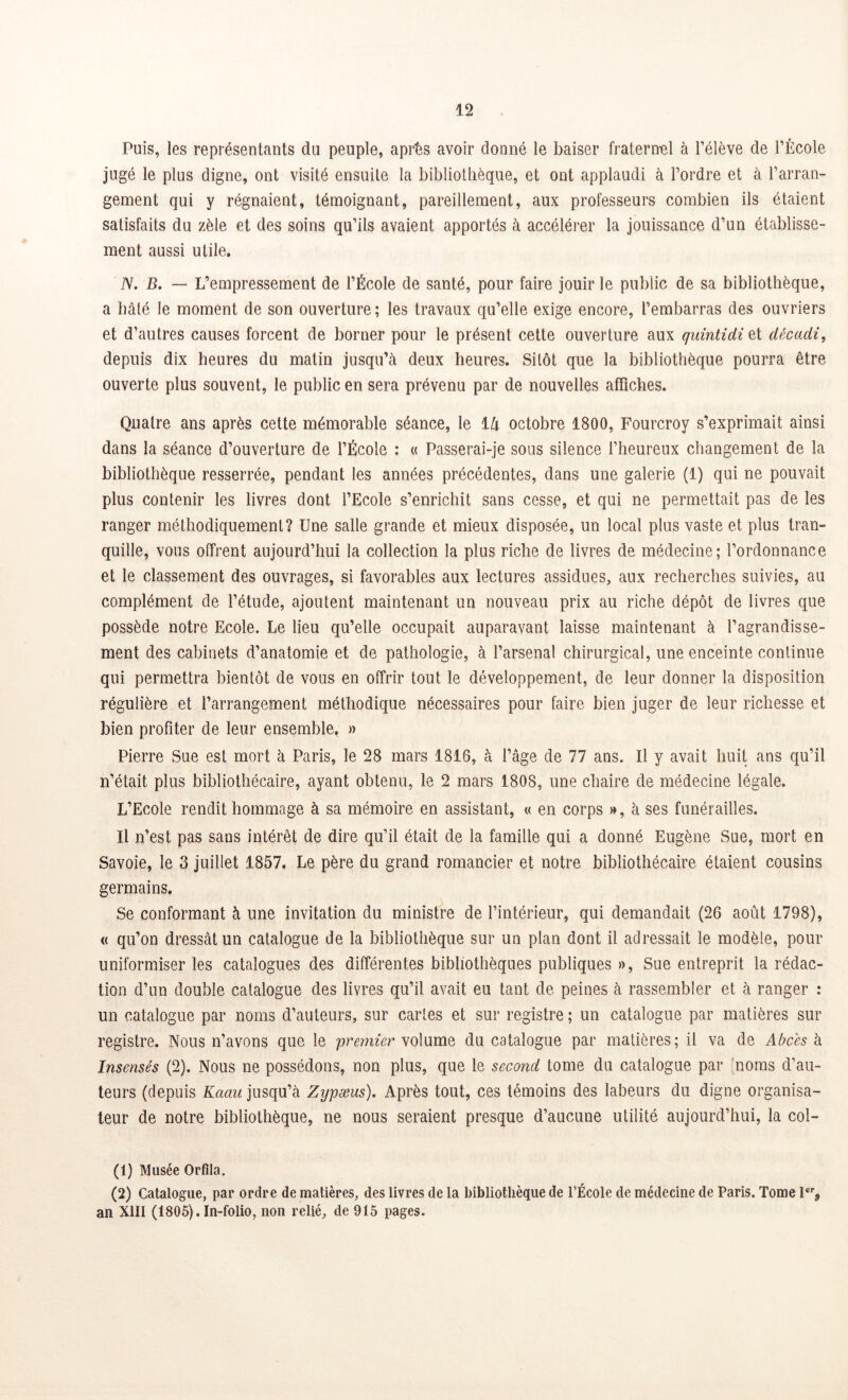 Puis, les représentants du peuple, après avoir donné le baiser fraternel à l’élève de l’École jugé le plus digne, ont visité ensuite la bibliothèque, et ont applaudi à l’ordre et à l’arran- gement qui y régnaient, témoignant, pareillement, aux professeurs combien ils étaient satisfaits du zèle et des soins qu’ils avaient apportés à accélérer la jouissance d’un établisse- ment aussi utile. N. B. — L’empressement de l’École de santé, pour faire jouir le public de sa bibliothèque, a hâté le moment de son ouverture; les travaux qu’elle exige encore, l’embarras des ouvriers et d’autres causes forcent de borner pour le présent cette ouverture aux quintidi et décadi, depuis dix heures du matin jusqu’à deux heures. Sitôt que la bibliothèque pourra être ouverte plus souvent, le public en sera prévenu par de nouvelles affiches. Quatre ans après cette mémorable séance, le 1 lx octobre 1800, Fourcroy s’exprimait ainsi dans la séance d’ouverture de l’École : « Passerai-je sous silence l’heureux changement de la bibliothèque resserrée, pendant les années précédentes, dans une galerie (1) qui ne pouvait plus contenir les livres dont l’Ecole s’enrichit sans cesse, et qui ne permettait pas de les ranger méthodiquement? Une salle grande et mieux disposée, un local plus vaste et plus tran- quille, vous offrent aujourd’hui la collection la plus riche de livres de médecine; l’ordonnance et le classement des ouvrages, si favorables aux lectures assidues, aux recherches suivies, au complément de l’étude, ajoutent maintenant un nouveau prix au riche dépôt de livres que possède notre Ecole. Le lieu qu’elle occupait auparavant laisse maintenant à l’agrandisse- ment des cabinets d’anatomie et de pathologie, à l’arsenal chirurgical, une enceinte continue qui permettra bientôt de vous en offrir tout le développement, de leur donner la disposition régulière et l’arrangement méthodique nécessaires pour faire bien juger de leur richesse et bien profiter de leur ensemble. » Pierre Sue est mort à Paris, le 28 mars 1816, à l’âge de 77 ans. Il y avait huit ans qu’il n’était plus bibliothécaire, ayant obtenu, le 2 mars 1808, une chaire de médecine légale. L’Ecole rendit hommage à sa mémoire en assistant, « en corps », à ses funérailles. Il n’est pas sans intérêt de dire qu’il était de la famille qui a donné Eugène Sue, mort en Savoie, le 3 juillet 1857. Le père du grand romancier et notre bibliothécaire étaient cousins germains. Se conformant à une invitation du ministre de l’intérieur, qui demandait (26 août 1798), « qu’on dressât un catalogue de la bibliothèque sur un plan dont il adressait le modèle, pour uniformiser les catalogues des différentes bibliothèques publiques », Sue entreprit la rédac- tion d’un double catalogue des livres qu’il avait eu tant de peines à rassembler et à ranger : un catalogue par noms d’auteurs, sur cartes et sur registre ; un catalogue par matières sur registre. Nous n’avons que le premier volume du catalogue par matières; il va de Abcès à Insensés (2). Nous ne possédons, non plus, que le second tome du catalogue par noms d’au- teurs (depuis Kaau jusqu’à Zypæus). Après tout, ces témoins des labeurs du digne organisa- teur de notre bibliothèque, ne nous seraient presque d’aucune utilité aujourd’hui, la col- (1) Musée Orfila. (2) Catalogue, par ordre de matières, des livres de la bibliothèque de l’École de médecine de Paris. Tome Ier9 an XIII (1805). In-folio, non relié, de 915 pages.
