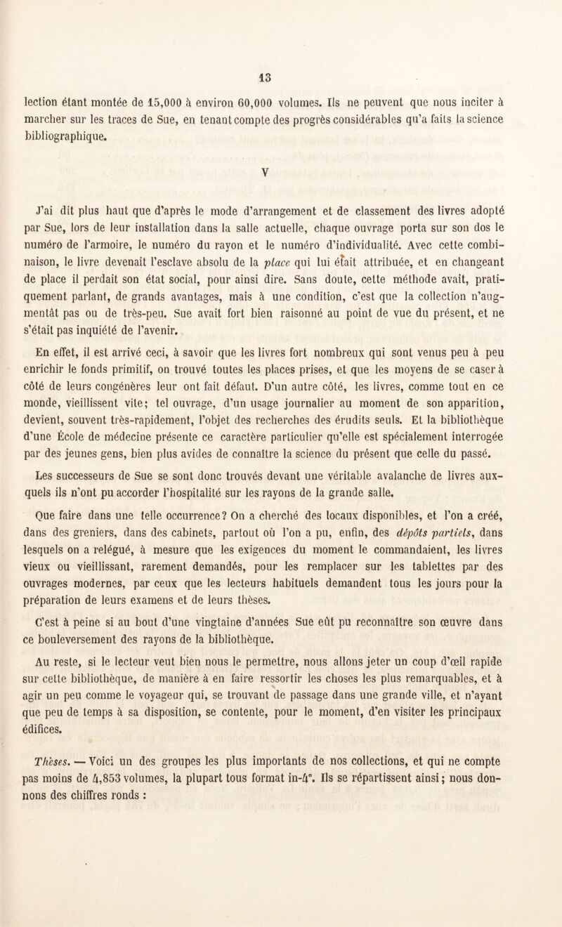 lection étant montée de 15,000 à environ 60,000 volâmes. Ils ne peuvent que nous inciter à marcher sur les traces de Sue, en tenant compte des progrès considérables qu’a faits la science bibliographique. V J’ai dit plus haut que d’après le mode d’arrangement et de classement des livres adopté par Sue, lors de leur installation dans la salle actuelle, chaque ouvrage porta sur son dos le numéro de l’armoire, le numéro du rayon et le numéro d’individualité. Avec cette combi- naison, le livre devenait l’esclave absolu de la place qui lui éîait attribuée, et en changeant de place il perdait son état social, pour ainsi dire. Sans doute, cette méthode avait, prati- quement parlant, de grands avantages, mais à une condition, c'est que la collection n’aug- mentât pas ou de très-peu. Sue avait fort bien raisonné au point de vue du présent, et ne s’était pas inquiété de l’avenir. En effet, il est arrivé ceci, à savoir que les livres fort nombreux qui sont venus peu à peu enrichir le fonds primitif, on trouvé toutes les places prises, et que les moyens de se caser à côté de leurs congénères leur ont fait défaut. D’un autre côté, les livres, comme tout en ce monde, vieillissent vile; tel ouvrage, d’un usage journalier au moment de son apparition, devient, souvent très-rapidement, l’objet des recherches des érudits seuls. Et la bibliothèque d’une École de médecine présente ce caractère particulier qu’elle est spécialement interrogée par des jeunes gens, bien plus avides de connaître la science du présent que celle du passé. Les successeurs de Sue se sont donc trouvés devant une véritable avalanche de livres aux- quels ils n’ont pu accorder l’hospitalité sur les rayons de la grande salle. Que faire dans une telle occurrence? On a cherché des locaux disponibles, et l’on a créé, dans des greniers, dans des cabinets, partout où l’on a pu, enfin, des dépôts partiels, dans lesquels on a relégué, à mesure que les exigences du moment le commandaient, les livres vieux ou vieillissant, rarement demandés, pour les remplacer sur les tablettes par des ouvrages modernes, par ceux que les lecteurs habituels demandent tous les jours pour la préparation de leurs examens et de leurs thèses. C’est à peine si au bout d’une vingtaine d’années Sue eût pu reconnaître son œuvre dans ce bouleversement des rayons de la bibliothèque. Au reste, si le lecteur veut bien nous le permettre, nous allons jeter un coup d’œil rapide sur cette bibliothèque, de manière à en faire ressortir les choses les plus remarquables, et à agir un peu comme le voyageur qui, se trouvant de passage dans une grande ville, et n’ayant que peu de temps à sa disposition, se contente, pour le moment, d’en visiter les principaux édifices. Thèses. — Voici un des groupes les plus importants de nos collections, et qui ne compte pas moins de U,853 volumes, la plupart tous format in-û°. Ils se répartissent ainsi; nous don- nons des chiffres ronds :
