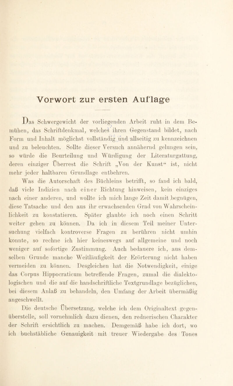 Vorwort zur ersten Auflage Das Schwergewicht der vorliegenden Arbeit ruht in dem Be- f mühen, das Schriftdenkmal, welche^ ihren Gegenstand bildet, nach Form und Inhalt möglichst vollständig find allseitig zu kennzeichnen und zu beleuchten. Sollte dieser Versuch annähernd gelungen sein, so würde die Beurteilung und Würdigung der Literaturgattung, • • deren einziger Überrest die Schrift „Von der Kunst“ ist, nicht mehr jeder haltbaren Grundlage entbehren. Was die Autorschaft des Büchleins betrifft, so fand ich bald, daß viele Indizien nach einer Kichtung hinweisen, kein einziges nach einer anderen, und wollte ich mich lange Zeit damit .begnügen, diese Tatsache und den aus ihr erwachsenden Grad von Wahrschein- lichkeit zu konstatieren. Später glaubte ich noch einen Schritt weiter gehen zu können. Da ich in diesem Teil meiner Unter- suchung vielfach kontroverse Fragen zu berühren nicht umhin konnte, so rechne ich hier keineswegs auf allgemeine und noch weniger auf sofortige Zustimmung. Auch bedauere ich, aus dem- selben Grunde manche Weitläufigkeit der Erörterung nicht haben vermeiden zu können. Desgleichen, hat die Notwendigkeit, einige das Corpus Hippocraticum betreffende Fragen, zumal die dialekto- logischen und die auf die handschriftliche Textgrundlage bezüglichen, bei diesem Anlaß zu behandeln, den Umfang der Arbeit übermäßig an ge schwellt. « • Die deutsche Übersetzung, welche ich dem Originaltext gegen- überstelle, soll vornehmlich dazu dienen, den rednerischen Charakter der Schrift ersichtlich zu machen. Demgemäß habe ich dort, wo ich buchstäbliche Genauigkeit mit treuer Wiedergabe des Tones