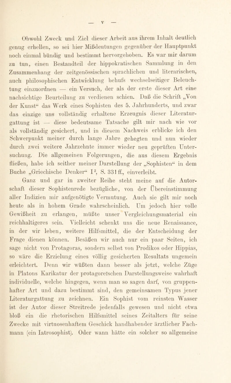 Obwohl Zweck und Ziel dieser Arbeit aus ihrem Inhalt deutlich genug erhellen^ so sei hier Mißdeutungen gegenüber der Hauptpunkt noch einmal bündig und bestimmt hervorgehoben. Es war mir darum zu tun, einen Bestandteil der hippokratischen Sammlung in den Zusammenhang der zeitgenössischen sprachlichen und literarischen, auch philosophischen Entwicklung behufs wechselseitiger Beleuch- tung einzuordnen — ein Versuch, der als der erste dieser Art eine nachsichtige Beurteilung zu verdienen schien. Daß die Schrift „Von der Kunsk^ das Werk eines Sophisten des 5. Jahrhunderts, und zwar das einzige uns vollständig erhaltene Erzeugnis dieser Literatur- gattung ist — diese bedeutsame Tatsache gilt mir nach wie vor als vollständig gesichert, und in diesem Nachweis erblicke ich den Schwerpunkt meiner durch lange Jahre gehegten und nun wieder durch zwei weitere Jahrzehnte immer wieder neu geprüften Unter- suchung. Die allgemeinen Folgerungen, die aus diesem Ergebnis fließen, habe ich seither meiner Darstellung der „Sophisten“ in dem Buche „Griechische Denker“ I^, S. 331 ff., einverleibt. Ganz und gar in zweiter Leihe steht meine auf die Autor- schaft dieser Sophistenrede bezügliche, von der Übereinstimmung aller Indizien mir aufgenötigte Vermutung. Auch sie gilt mir noch heute als in hohem Grade wahrscheinlich. Um jedoch hier volle Gewißheit zu erlangen, müßte unser Vergleichungsmaterial ein reichhaltigeres sein. V^ielleicht schenkt uns die neue Benaissance, in der wir leben, weitere Hilfsmittel, die der Entscheidung der Frage dienen können. Besäßen wir auch nur ein paar Seiten, ich sage nicht von Protagoras, sondern selbst von Prodikos oder Hippias, so wäre die Erzielung eines völlig gesicherten Pesultats ungemein erleichtert. Denn wir wüßten dann besser als jetzt, welche Züge in Platons Karikatur der protagoreischen Darstellungsweise wahrhaft individuelle, welche hingegen, wenn man so sagen darf, von gruppen- hafter Art und dazu bestimmt sind, den gemeinsamen Typus jener Literaturgattung zu zeichnen. Ein Sophist vom reinsten Wasser ist der Autor dieser Streitrede jedenfalls gewesen und nicht etwa bloß ein die rhetorischen Hilfsmittel seines Zeitalters für seine Zwecke mit virtuosenhaftem Geschick handhabender ärztlicher Fach- mann (ein latrosophist). Oder wann hätte ein solcher so allgemeine