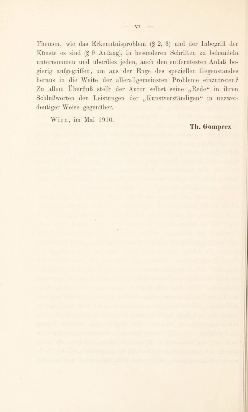 Themen, wie das Erkenntnisproblem (§ 2, 3) und der Inbegriff der Künste es sind (§ 9 Anfang), in besonderen Schriften zu behandeln unternommen und überdies jeden, auch den entferntesten Anlaß be- gierig aufgegriffen, um aus der Enge des speziellen Gegenstandes heraus in die Weite der allerallgemeinsten Probleme einzutreten? • • Zu allem Überfluß stellt der Autor selbst seine „Kede“ in ihren Schlußworten den Leistungen der „Kunstverständigen“ in unzwei- deutiger Weise gegenüber. Wien, im Mai 1910. Th. Gromperz