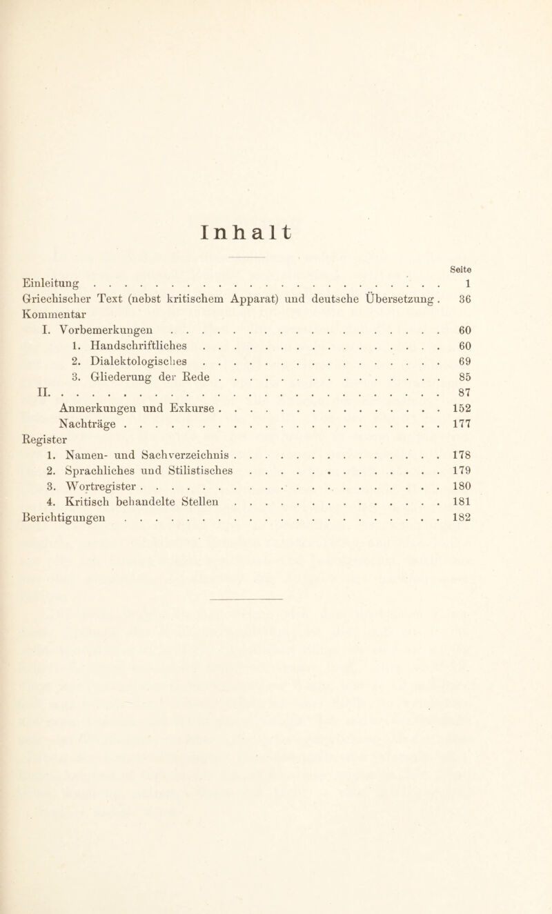 Inhalt Seite Einleitung 1 Griechischer Text (nebst kritischem Apparat) und deutsche Übersetzung. 36 Kommentar I. Vorbemerkungen 60 1. Handschriftliches 60 2. Dialektologisches 69 3. Gliederung der Rede 85 II 87 Anmerkungen und Exkurse 152 Nachträge 177 Register 1. Namen- und Sachverzeichnis 178 2. Sprachliches und Stilistisches . . . 179 3. Wortregister 180 4. Kritisch behandelte Stellen 181 Berichtigungen 182