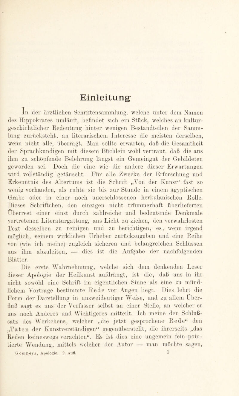 Einleitung' ln der ärztlichen Sohriftensaminlung, welche unter dem Namen des Hippokrates umläuft, befindet sieb ein Stück, welches an kiütur- gescbichtlicber Bedeutung hinter wenigen Bestandteilen der Samm- lung zurücksteht, an literarischem Interesse die meisten derselben, wenn nicht alle, überragt. Man sollte erwarten, daß die Gesamtheit der Sprachkundigen mit diesem Büchlein wohl vertraut, daß die aus ihm zu schöpfende Belehrung längst ein Gemeingut der Gebildeten geworden sei. Doch die eine wie die andere dieser Erwartungen wird vollständig getäuscht. Für alle Zwecke der Erforschung und Erkenntnis des Altertums ist die Schrift „Von der Kunsk^ fast so wenig vorhanden, als ruhte sie bis zur Stunde in einem ägyptischen Grabe oder in einer noch unerschlossenen herkulanischen Bolle. Dieses Schriftchen, den einzigen nicht trümmerhaft überlieferten • • Überrest einer einst durch zahlreiche und bedeutende Denkmale vertretenen Literaturgattung, ans Licht zu ziehen, den verwahrlosten Text desselben zu reinigen und zu berichtigen, es, wenn irgend möglich, seinem wirklichen Urheber zurückzugeben und eine Eeihe von (wie ich meine) zugleich sicheren und belangreichen Schlüssen aus ihm abzuleiten, — dies ist die Aufgabe der nachfolgenden Blätter. Die erste Wahrnehmung, welche sich dem denkenden Leser dieser Apologie der Heilkunst aufdrängt, ist die, daß uns in ihr nicht sowohl eine Schrift im eigentlichen Sinne als eine zu münd- lichem Vortrage bestimmte Bede vor Augen liegt. Dies lehrt die Form der Darstellung in unzweideutiger Weise, und zu allem Uber- fiuß sagt es uns der Verfasser selbst an einer Stelle, an welcher er uns noch Anderes und Wichtigeres mitteilt. Ich meine den Schluß- satz des Werkchens, welcher „die jetzt gesprochene Bede^^ den „Taten der Kunstverständigen^^ gegenüberstellt, die ihrerseits „das Beden keineswegs verachtend Es ist dies eine ungemein fein poin- tierte Wendung, mittels welcher der xWtor — man möchte sagen,