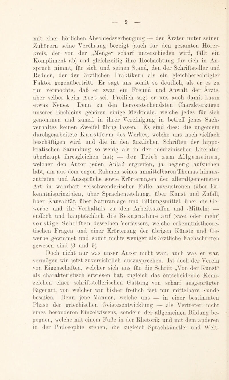 • « mit einer liöflichen Abscliiedsverbeiigniig — den Ärzten unter seinen Zuhörern seine Verehrung bezeigt (auch für den gesamten Hörer- kreis, der von der „Menge‘^ scharf unterschieden wird, fällt ein Kompliment ab) und gleichzeitig ihre Hochachtung für sich in An- spruch nimmt, für sich und seinen Stand, den der Schriftsteller und liedner, der den ärztlichen Praktikern als ein gleichberechtigter Faktor gegenübertritt. Er sagt uns somit so deutlich, als er es zu tun vermochte, daß er zwar ein Freund und Anwalt der Arzte, aber selber kein Arzt sei. Freilich sagt er uns auch damit kaum etwas Neues. Denn zu den hervorstechendsten Charakterzügen unseres Büchleins gehören einige Merkmale, welche jedes für sich genommen und zumal in ihrer Vereinigung in betreff jenes Sach- verhaltes keinen Zweifel übrig lassen. Es sind dies: die ungemein durchgearbeitete Kunstform des Werkes, welche uns noch vielfach beschäftigen wird und die in den ärztlichen Schriften der hippo- kratischen Sammlung so wenig als in der medizinischen Literatur überhaupt ihresgleichen hat; — der Trieb zum Allgemeinen, welcher den Autor jeden Anlaß ergreifen, ja begierig aufsuchen läßt, um aus dem engen Hahmen seines unmittelbaren Themas hinaus- zutreten und Aussprüche sowie Erörterungen der allerallgemeinsten Art in wahrhaft verschwenderischer Fülle auszustreuen (über Er- kenntnisprinzipien, über Sprachentstehung, über Kunst und Zufall, über Kausalität, über Naturanlage und Bildungsmittel, über die Ge- werbe und ihr Verhältnis zu den iVrbeitsstoffen und -Mitteln; — endlich und hauptsächlich die Bezugnahme auf (zwei oder mehr) sonstige Schriften desselben Verfassers, welche erkenntnistheore- tischen Eragen und einer Erörterung der übrigen Künste und Ge- werbe gewidmet und somit nichts weniger als ärztliche Fachschriften gewesen sind (3 und 9). Doch nicht nur was unser Autor nicht war, auch was er war, vermögen wir jetzt zuversichtlich auszusprechen. Ist doch der Verein von Eigenschaften, welcher sich uns für die Schrift „Von der Kunst^^ als charakteristisch erwiesen hat, zugleich das entscheidende Kenn- zeichen einer schriftstellerischen Gattung von scharf ausgeprägter Eigenart, von welcher wir bisher freilich fast nur mittelbare Kunde besaßen. Denn jene Männer, welche uns — in einer bestimmten Phase der griechischen Geistesentwicklung — als Vertreter nicht eines besonderen Einzelwissens, sondern der allgemeinen Bildung ]je- gegnen, welche mit einem Euße in der Phetorik und mit dem anderen in der Philosophie stehen, die zugleich Sprachkünstler und Welt-