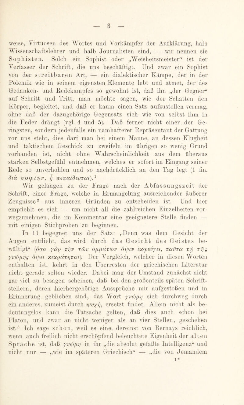 weise, Virtuosen des Wortes und Vorkämpfer der Aufklärung^ halb Wissenscliaftslehrer und halb Journalisten sind, — wir nennen sie Sophisten. Solch ein Sophist oder „Weisheitsmeister^^ ist der Verfasser der Schrift, die uns beschäftigt. Und zwar ein Sophist von der streitbaren Art, — ein dialektischer Kämpe, der in der Polemik wie in seinem eigensten Elemente lebt und atmet, der des Gedanken- und Pedekampfes so gewohnt ist, daß ihn „der Gegner^‘' auf Schritt und Tritt, man möchte sagen, wie der Schatten den Körper, begleitet, und daß er kaum einen Satz aufzustellen vermag, ohne daß der dazugehörige Gegensatz sich wie von selbst ihm in die Feder drängt (vgl. 4 und 5). Daß ferner nicht einer der Ge- ringsten, sondern jedenfalls ein namhafterer Repräsentant der Gattung vor uns steht, dies darf man bei einem Manne, an dessen Klugheit und taktischem Geschick zu zweifeln im übrigen so wenig Grund vorhanden ist, nicht ohne Wahrscheinlichkeit aus dem überaus starken Selbstgefühl entnehmen, welches er sofort im Eingang seiner Rede so unverhohlen und so nachdrücklich an den Tag legt (1 lin. öicc (TO(fL7]v, j] TiSTtaiSevrai).^ Wir gelangen zu der Frage nach der Abfassungszeit der Schrift, einer Frage, welche in Ermangelung ausreichender äußerer Zeugnisse^ aus inneren Gründen zu entscheiden ist. Und hier empfiehlt es sich — um nicht all die zahlreichen Einzelheiten vor- wegzunehmen, die im Kommentar eine geeignetere Stelle finden — mit einigen Stichproben zu beginnen. In 11 begegnet uns der Satz: „Denn was dem Gesicht der Augen entflieht, das wird durch das Gesicht des Geistes be- wältigt“ {öcTCi yocQ rr/v tojv öfjifjidTCDv oxpiv kxcfevyei, ravra xi] xTjq yv(hix7]q öipsi >c8}CQdT7]Tc/j), Der Vergleich, welcher in diesen Worten enthalten ist, kehrt in den Überresten der griechischen Literatur nicht gerade selten wieder. Dabei mag der Umstand zunächst nicht gar viel zu besagen scheinen, daß bei den großenteils späten Schrift- stellern, deren hierhergehörige Aussprüche mir aufgestoßen und in Erinnerung geblieben sind, das Wort yvcojbLi] sich durchweg durch ein anderes, zumeist durch tfJvyiy ersetzt findet. Allein nicht als be- deutungslos kann die Tatsache gelten, daß dies auch schon bei Platon, und zwar an nicht weniger als an vier Stellen, geschehen ist.^ Ich sage schon, weil es eine, dereinst von Bernays reichlich, wenn auch freilich nicht erschöpfend beleuchtete Eigenheit der alten Sprache ist, daß yvcüpi7] in ihr „die absolut gefaßte Intelligenz“ und nicht nur — „wie im späteren Griechisch“ — „die von Jemandem 1*