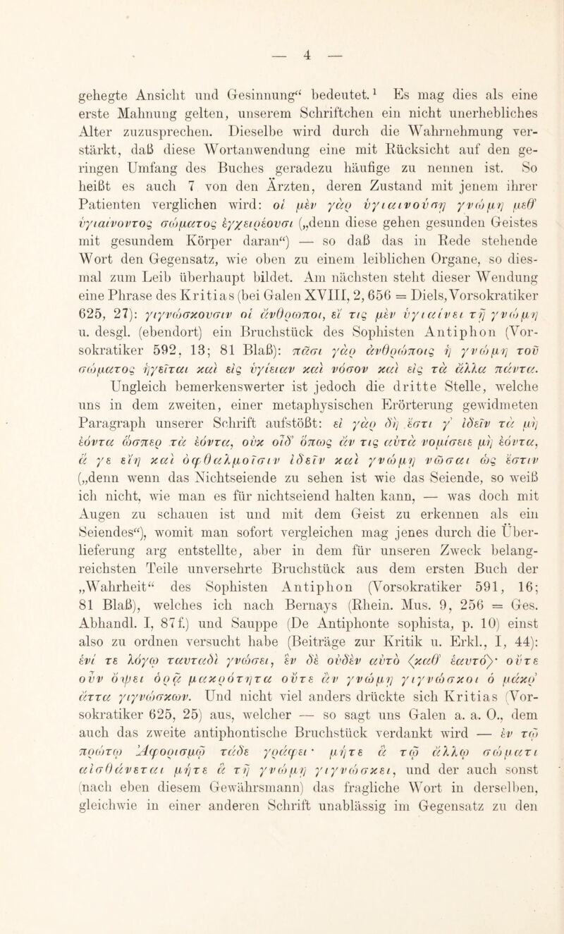gehegte Ansicht und Gesinnung^^ bedeutet. ^ Es mag dies als eine erste Mahnung gelten, unserem Schriftchen ein nicht unerhebliches Alter zuzusprechen. Dieselbe wird durch die Wahrnehmung ver- stärkt, daß diese Wortanwendung eine mit Rücksicht auf den ge- ringen Umfang des Buches geradezu häufige zu nennen ist. So heißt es auch 7 von den Ärzten, deren Zustand mit jenem ihrer Patienten verglichen wird: ol jjev yaQ vyiaivovarj yvcopn] /aeff vyiaivovTOQ acofiaroq hyx^ioiovGi („denn diese gehen gesunden Geistes mit gesundem Körper daran“) — so daß das in Rede stehende Wort den Gegensatz, wie oben zu einem leiblichen Organe, so dies- mal zum Leib überhaupt bildet. Am nächsten steht dieser Wendung eine Phrase des Kritias (bei Galen XVIII, 2, 656 = Diels, Vorsokratiker 625, 27): yiyvcoaxovaiv ol ävdocoTCoi, sY riq vytocYvei rfj yvojixi] u. desgl. (ebendort) ein Bruchstück des Sophisten Antiphon (Vor- sokratiker 592, 13; 81 Blaß): tiügl yäo ccvOoconoig Ij yvoj^i] rov GtüfjiaTOQ riyeiTai xal elg vyUiav xcu vöaov xai dg ra äX\u ndvra. Ungleich bemerkenswerter ist jedoch die dritte Stelle, welche uns in dem zweiten, einer metaphysischen Erörterung gewidmeten Paragraph unserer Schrift aufstößt: ei yäo dlj eari y idetv rä al] kövra cogtisq rä kövza, ovx oiö' öncog civ rig cciirä vofjuGSie p; hövra, ä ys 817] xal öcpdal^xoTaiv läelv xal yvc6fx7] vajaai (bg eariv („denn wenn das Nichtseiende zu sehen ist wie das Seiende, so weiß ich nicht, wie man es für nichtseiend halten kann, — was doch mit Augen zu schauen ist und mit dem Geist zu erkennen als ein • • Seiendes“), womit man sofort vergleichen mag jenes durch die Über- lieferung arg entstellte, aber in dem für unseren Zweck belang- reichsten Teile unversehrte Bruchstück aus dem ersten Buch der „Wahrheit“ des Sophisten Antiphon (Vorsokratiker 591, 16; 81 Blaß), welches ich nach Bernays (Rhein. Mus. 9, 256 = Ges. Abhandl. I, 87f.) und Sauppe (De Antiphonte sophista, p. 10) einst also zu ordnen versucht habe (Beiträge zur Kritik u. Erkk, I, 44): evY TS )^6ycp zavrabl yvcbGsi, sv de ovbsv avxb (xad' savroy' ovrs ovv öifjsi öoä fjLaxoÖT7]Tcc ovTS äif yvcüfjy yryvcoGXoi ö /Liäxo chra yryv(/)GxcüV. Und nicht viel anders drückte sich Kritias (Vor- sokratiker 625, 25) aus, welcher — so sagt uns Galen a. a. 0., dem auch das zweite antiphontische Bruchstück verdankt wird — kv rcb TiocijTCp YAcfooiaacp rdÖs yoä.(fi£i ’ pijTS ä tco äXXqi Gcbpari aiodüvsTai pi7]TS ä ttj yvmfjLTj yiyvojGxsi, und der auch sonst (nach eben diesem Gewährsmann) das fragliche Wort in dersell)en, gleichwie in einer anderen Schrift unablässig im Gegensatz zu den