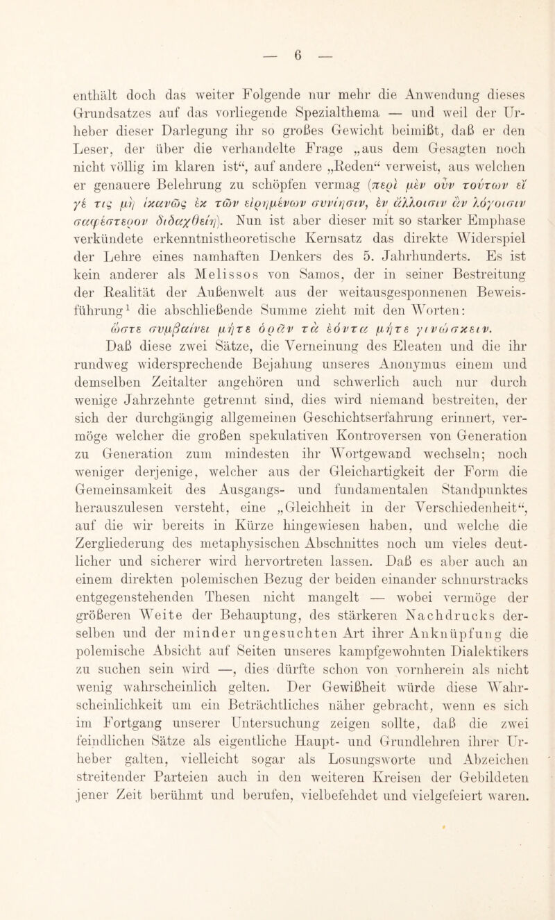 enthält doch das weiter Folgende nur mehr die Anwendung dieses Gruudsatzes auf das vorliegende Spezialthema — und weil der Ur- heber dieser Darlegung ihr so großes Gewicht beimißt, daß er den Leser, der über die verhandelte Frage „aus dem Gesagten noch nicht völlig im klaren isk^, auf andere „ßeden^^ verweist, aus welchen er genauere Belehrung zu schöpfen vermag [n^ol ovv tovtcov ei ye Ttg ixavajq kn rßv elQ7]pLkvcov awlijaiv, kv^ äXXoKTiv äv Xöyoicnv (jaqjkcrreoov öidccydsh]). Nun ist aber dieser mit so starker Emphase verkündete erkenntnistheoretische Kernsatz das direkte Widerspiel der Lehre eines namhaften Denkers des 5. Jahrhunderts. Es ist kein anderer als Melis so s von Samos, der in seiner Bestreitung der Realität der Außenwelt aus der weitausgesponnenen Beweis- führung^ die abschließende Summe zieht mit den Worten: ärTTe (TvpißalveL pbijre ogäv rä kövra pbrjre yivcoaxeiv. Daß diese zwei Sätze, die Verneinung des Eleaten und die ihr rundweg widersprechende Bejahung unseres Anonymus einem und demselben Zeitalter angehören und schwerlich auch nur durch wenige Jahrzehnte getrennt sind, dies wird niemand bestreiten, der sich der durchgängig allgemeinen Geschichtserfahrung erinnert, ver- möge welcher die großen spekulativen Kontroversen von Generation zu Generation zum mindesten ihr Wortgewand wechseln; noch weniger derjenige, welcher aus der Gleichartigkeit der Form die Gemeinsamkeit des Ausgangs- und fundamentalen Standpunktes herauszulesen versteht, eine „Gleichheit in der Verschiedenheit“, auf die wir bereits in Kürze hingewiesen haben, und welche die Zergliederung des metaphysischen Abschnittes noch um vieles deut- licher und sicherer wird hervortreten lassen. Daß es aber auch an einem direkten polemischen Bezug der beiden einander schnurstracks entgegenstehenden Thesen nicht mangelt — wobei vermöge der größeren Weite der Behauptung, des stärkeren Nachdrucks der- selben und der minder ungesuchten Art ihrer Anknüpfung die polemische Absicht auf Seiten unseres kampfgewohnten Dialektikers zu suchen sein wird —, dies dürfte schon von vornherein als nicht wenig wahrscheinlich gelten. Der Gewißheit würde diese AVahr- scheinlichkeit um ein Beträchtliches näher gebracht, wenn es sich im Fortgang unserer Untersuchung zeigen sollte, daß die zwei feindlichen Sätze als eigentliche Haupt- und Grundlehren ihrer Ur- heber galten, vielleicht sogar als Losungsworte und Abzeichen streitender Parteien auch in den weiteren Kreisen der Gebildeten jener Zeit berühmt und berufen, vielhefehdet und vielgefeiert waren.