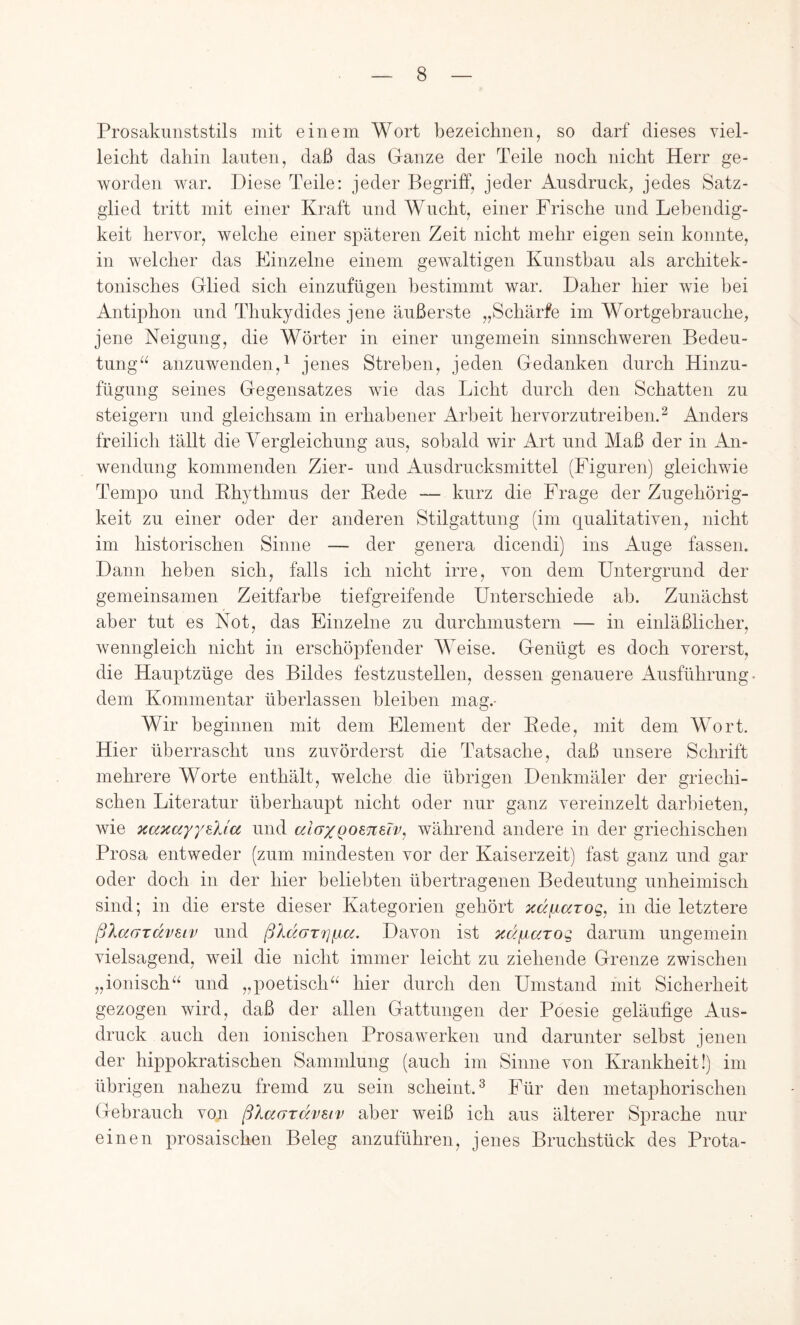 Prosakimststils mit einem Wort bezeichnen, so darf dieses viel- leicht dahin lauten, daß das Ganze der Teile noch nicht Herr ge- worden war. Diese Teile: jeder Begriff, jeder Ausdruck, jedes Satz- glied tritt mit einer Kraft und Wucht, einer Frische und Lebendig- keit hervor, welche einer späteren Zeit nicht mehr eigen sein konnte, in welcher das Einzelne einem gewaltigen Kunstbau als architek- tonisches Glied sich einznfügen bestimmt war. Daher hier wie bei Antiphon und Thnkydides jene äußerste „Schärfe im Wortgebranche, jene Neigung, die Wörter in einer ungemein sinnschweren Bedeu- tung“ anzuwenden,^ jenes Streben, jeden Gedanken durch Hinzu- fügung seines Gegensatzes wie das Licht durch den Schatten zu steigern und gleichsam in erhabener Arbeit hervorzutreiben.^ Anders freilich lällt die Yergleichung aus, sobald wir Art und Maß der in An- wendung kommenden Zier- und Ausdrucksmittel (Figuren) gleichwie Tempo und Khythmus der Bede — kurz die Frage der Zugehörig- keit zu einer oder der anderen Stilgattung (im qualitativen, nicht im historischen Sinne — der genera dicendi) ins Auge fassen. Dann heben sich, falls ich nicht irre, von dem Untergrund der gemeinsamen Zeitfarbe tiefgreifende Unterschiede ab. Zunächst aber tut es Not, das Einzelne zu durchmustern — in einläßlicher, wenngleich nicht in erschöpfender Weise. Genügt es doch vorerst, die Hauptzüge des Bildes festzustellen, dessen genauere Ausführung dem Kommentar überlassen bleiben mag.- Wir beginnen mit dem Element der Eede, mit dem Wort. Hier überrascht uns zuvörderst die Tatsache, daß unsere Schrift mehrere Worte enthält, welche die übrigen Denkmäler der griechi- schen Literatur überhaupt nicht oder nur ganz vereinzelt darbieten, wie KaKayy^Xia und aioxQomeiv, während andere in der griechischen Prosa entweder (zum mindesten vor der Kaiserzeit) fast ganz und gar oder doch in der hier beliebten übertragenen Bedeutung unheimisch sind; in die erste dieser Kategorien gehört xä/^iarog, in die letztere ßlaardveiv und ßldGTi]i.ia. Davon ist xdyiaTog darum ungemein vielsagend, weil die nicht immer leicht zu ziehende Grenze zwischen „ionisch“ und „poetisch“ hier durch den Umstand mit Sicherheit gezogen wird, daß der allen Gattungen der Poesie geläufige Aus- druck auch den ionischen Prosawerken und darunter selbst jenen der hippokratischen Sammlung (auch im Sinne von Krankheit!) im übrigen nahezu fremd zu sein scheint.^ Für den metaphorischen Gebrauch von ßlc/Mrdvsiv aber weiß ich aus älterer Sprache nur einen prosaischen Beleg anzuführen, jenes Bruchstück des Prota-