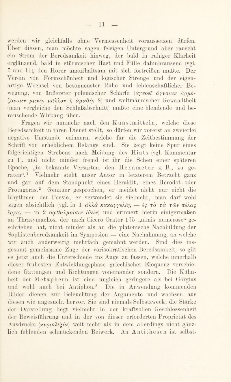 werden wir gleichfalls ohne Vermessenheit voranssetzen dürfen. • • Uber diesen, man möchte sagen felsigen Untergrund aber rauscht ein Strom der Beredsamkeit hinweg, der bald in ruhiger Klarheit erglänzend, bald in stürmischer Hast und Fülle dahinbrausend (vgl. 7 und 11), den Hörer unaufhaltsam mit sich fortreißen mußte. Der Verein von Fornischönheit und logischer Strenge und der eigen- artige Wechsel von besonnenster Buhe und leidenschaftlicher Be- wegung, von äußerster polemischer Schärfe (dyvoei äyvoiav (/ofjLÖ- ^ovaav ixavh] piälXov y dfiadu] 8) und weltmännischer Gewandtheit (man vergleiche den Schlußahschnitt) mußte eine blendende und be- rauschende Wirkung üben. Fragen wir nunmehr nach den Kunstmitteln, welche diese Beredsamkeit in ihren Dienst stellt, so dürfen Avir vorerst an zweierlei negative Umstände erinnern, welche für die Zeitbestimmung der Schrift von erheblichem Belange sind. Sie zeigt keine Spur eines folgerichtigen Strebens nach Meidung des Hiats (vgl. Kommentar zu 1), und nicht minder fremd ist ihr die Scheu einer späteren Epoche, „in bekannte Versarten, den Hexameter z. B., zu ge- raten^^^ Vielmehr steht unser Autor in letzterem Betracht ganz und gar auf dem Standpunkt eines Heraklit, eines Herodot oder Protagoras.^ Genauer gesprochen, er meidet nicht nur nicht die Ehythmen der Poesie, er verwendet sie vielmehr, man darf Avohl sagen absichtlich (vgl. in 1 dlXd KaxayyeXirj, — hq ro rä rcov ni'kaq soyoCj — in 2 öcfOakyLoicnv Id'sTv) und erinnert hierin einigermaßen an Thrasymachos, der nach Cicero Orator 175 „nimis numerose''^ ge- schrieben hat, nicht minder als an die platonische Nachbildung der Sophistenheredsamkeit im Symposion — eine Nachahmung, an welche wir auch anderAveitig mehrfach gemahnt Averden. Sind dies ins- gesamt gemeinsame Züge der vorisokratischen Beredsamkeit, so gilt es jetzt auch die Unterschiede ins Auge zu fassen, welche innerhalb dieser frühesten Entwicklungsphase griechischer Eloquenz verschie- dene Gattungen und Bichtungen voneinander sondern. Die Kühn- lieit der Metaphern ist eine ungleich geringere als bei Gorgias und Avohl auch hei Antiphon.^ Die in AiiAvendung kommenden Bilder dienen zur Beleuchtung der Argumente und Avachsen aus diesen Avie ungesucht hervor. Sie sind niemals SelbstzAveck; die Stärke der Darstellung liegt vielmehr in der kraftvollen Geschlossenheit der BeAveisführung und in der von dieser erforderten Proprietät des Ausdrucks (xvoioke^ia) weit mehr als in dem allerdings nicht gänz- lich fehlenden schmückenden BeiAA^erk. An Antithesen ist selbst-