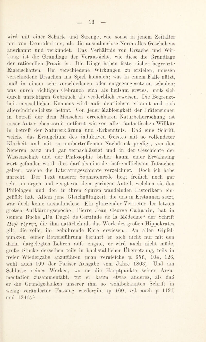 wird mit einer Schärfe und Strenge, wie sonst in jenem Zeitalter nur von Demokritos, als die ansnalimslose Norm alles Geschehens anerkannt und verkündet. Das Verhältnis von Ursache und Wir- kung ist die Grundlage der Voraussicht, wie diese die Grundlage der rationellen Praxis ist. Die Dinge haben feste, sicher begrenzte Eigenschaften. Um verschiedene Wirkungen zu erzielen, müssen verschiedene Ursachen ins Spiel kommen; was in einem Falle nützt, muß in einem sehr verschiedenen oder entgegengesetzten schaden; was durch richtigen Gebrauch sich als heilsam erwies, muß sich durch unrichtigen Gebrauch als verderblich erweisen. Die Begrenzt- heit menschlichen Könnens wird aufs deutlichste erkannt und aufs allereindringlichste betont. Von jeder Maßlosigkeit der Prätensionen in betreff der dem Menschen erreichbaren Naturbeherrschung ist unser Autor ebensoweit entfernt wie von aller fantastischen Willkür in betreff der Naturerklärung und -Erkenntnis. Daß eine Schrift, welche das Evangelium des induktiven Geistes mit so vollendeter Klarheit und mit so unübertroffenem Nachdruck predigt, von den Neueren ganz und gar vernachlässigt und in der Geschichte der Wissenschaft und der Philosophie bisher kaum einer Erwähnung wert gefunden ward, dies darf als eine der befremdlichsten Tatsachen gelten, welche die Literaturgeschichte verzeichnet. Doch ich habe unrecht. Der Text unserer Sophistenrede liegt freilich noch gar sehr im argen und zeugt von dem geringen Anteil, welchen sie den Philologen und den in ihren Spuren wandelnden Historikern ein- geflößt hat. Allein jene Gleichgültigkeit, die uns in Erstaunen setzt, war doch keine ausnahmslose. Ein glänzender Vertreter der letzten großen Aufklärungsepoche, Pierre Jean George Cabanis, hat in seinem Buche „Du Degre de Certitude de la Mödecine^^ der Schrift Tleol Texv7]g, die ihm natürlich als das Werk des großen Hippokrates gilt, die volle, ihr gebührende Ehre erwiesen. An allen Gipfel- punkten seiner Beweisführung berührt er sich nicht nur mit den darin dargelegten Lehren aufs engste, er wird auch nicht müde, • • große Stücke derselben teils in buchstäblicher Übersetzung, teils in freier Wiedergabe anzuführen (man vergleiche p. 65f., 104, 126, wohl auch 109 der Pariser Ausgabe vom Jahre 1803). Und am Schlüsse seines Werkes, wo er die Hauptpunkte seiner Argu- mentation zusammenfaßt, tut er kaum etwas anderes, als daß er die Grundgedanken unserer ihm so wohlbekannten Schrift in wenig veränderter Fassung wiedergibt (p. 160, vgl. auch p. 112f. und 124f.). ^