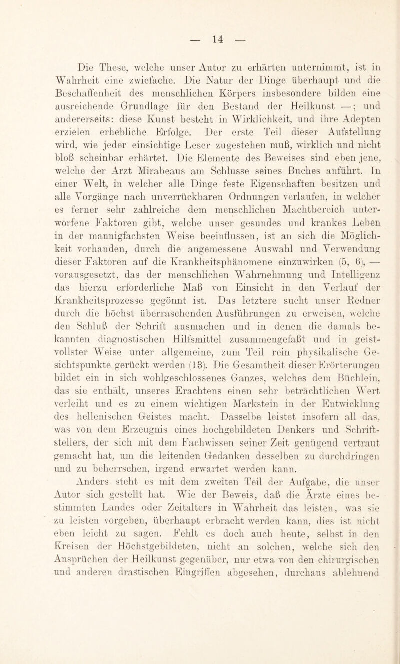 Die These, welche unser Autor zu erhärten unternimmt, ist in Wahrheit eine zwiefache. Die Natur der Dinge überhaupt und die Beschaffenheit des menschlichen Körpers insbesondere bilden eine ausreichende Grundlage für den Bestand der Heilkunst —; und andererseits: diese Kunst besteht in Wirklichkeit, und ihre ildepten erzielen erhebliche Erfolge. Der erste Teil dieser Aufstellung wird, wie jeder einsichtige Leser zugestehen muß, wirklich und nicht bloß scheinbar erhärtet. Die Elemente des Beweises sind elmn jene, welche der Arzt Miraheaus am Schlüsse seines Buches anführt, ln einer Welt, in welcher alle Dinge feste Eigenschaften besitzen und alle Vorgänge nach unverrückbaren Ordnungen verlaufen, in welcher es ferner sehr zahlreiche dem menschlichen Machtbereich unter- worfene Faktoren gibt, welche unser gesundes und krankes Lel)en in der mannigfachsten Weise beeinflussen, ist an sich die Möglich- keit vorhanden, durch die angemessene Auswahl und Verwendung dieser Faktoren auf die Krankheitsphänomene einzuwirken (5, 6j, — vorausgesetzt, das der menschlichen Wahrnehmung und Intelligenz das hierzu erforderliche Maß von Einsicht in den Verlauf der Krankheitsprozesse gegönnt ist. Das letztere sucht unser Bedner durch die höchst überraschenden Ausführungen zu erweisen, welche den Schluß der Schrift ausmachen und in denen die damals be- kannten diagnostischen Hilfsmittel zusammengefaßt und in geist- vollster Weise unter allgemeine, zum Teil rein physikalische Ge- sichtspunkte gerückt werden (13). Die Gesamtheit dieser Erörterungen bildet ein in sich wohlgeschlossenes Ganzes, welches dem Büchlein, das sie enthält, unseres Erachtens einen sehr beträchtlichen Wert verleiht und es zu einem wichtigen Markstein in der Entwicklung des hellenischen Geistes macht. Dasselbe leistet insofern all das, was von dem Erzeugnis eines hochgebildeten Denkers und Schrift- stellers, der sich mit dem Fachwissen seiner Zeit genügend vertraut gemacht hat, um die leitenden Gedanken desselben zu durchdringeu und zu beherrschen, irgend erwartet werden kann. Anders steht es mit dem zweiten Teil der Aufgabe, die unser Autor sich gestellt hat. Wie der Beweis, daß die Ärzte eines Ije- stimmten Landes oder Zeitalters in Wahrheit das leisten, was sie zu leisten vorgeben, überhaupt erbracht werden kann, dies ist nicht eben leicht zu sagen. Fehlt es doch auch heute, selbst in den Kreisen der Höchstgebildeten, nicht an solchen, welche sich den Ansprüchen der Heilkunst gegenüber, nur etwa von den chirurgischen und anderen drastischen Eingriffen abgesehen, durchaus aldehnend