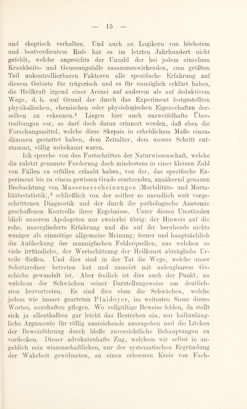 und skeptiscli verhalten. Und auch an Logikern von höchstem und bestverdientem Rufe hat es im letzten Jahrhundert nicht gefehlt, welche angesichts der Unzahl der bei jedem einzelnen Krankheits- und Genesungsfalle Zusammenwirken den, zum größten Teil unkontrollierbaren Faktoren alle spezifische Erfahrung auf diesem Gebiete für trügerisch und es für unmöglich erklärt haben, die Heilkraft irgend einer Arznei auf anderem als auf deduktivem Wege, d. h. auf Grund der durch das Experiment festgestellten physikalischen, chemischen oder physiologischen Eigenschaften der- .« • selben zu erkennen.^ Liegen hier auch unzweifelhafte üher- treihungen vor, so darf doch daran erinnert werden, daß eben die Forschungsmittel, welche diese Skepsis in erheblichem Maße einzu- dämmen gestattet haben, dem Zeitalter, dem unsere Schrift ent- stammt, völlig unbekannt waren. Ich spreche von den Fortschritten der Naturwissenschaft, welche die zuletzt genannte Forderung doch mindestens in einer kleinen Zahl von Fällen zu erfüllen erlaubt haben, von der, das spezifische Ex- periment bis zu einem gewissen Grade ersetzenden, annähernd genauen Beobachtung von Massenerscheinungen (Morhilitäts- und Morta- litätsstatistik), ^ schließlich von der seither so unendlich weit vorge- schrittenen Diagnostik und der durch die pathologische Anatomie geschaffenen Kontrolle ihrer Ergebnisse. Unter diesen Umständen blieb unserem iVpologeten nur zweierlei übrig: der Hinweis auf die rohe, unzergliederte Erfahrung und die auf ihr beruhende nichts weniger als einmütige allgemeine Meinung; ferner und hauptsächlich die Aufdeckung der mannigfachen Fehlerquellen, aus welchen so viele irrtümliche, der Wertschätzung der Heilkunst abträgliche Ur- teile fließen. Und dies sind in der Tat die Wege, welche unser Schutzredner betreten hat und zumeist mit unleugbarem Ge- schicke gewandelt ist. Aber freilich ist dies auch der Punkt, an welchem die Schwächen seiner Darstellungsweise am deutlich- sten hervortreten. Es sind dies eben die Schwächen, welche jedem wie immer gearteten Plaidoy er, im weitesten Sinne dieses Wortes, anzuhaften pflegen. Wo vollgültige Beweise fehlen, da stellt sich ja allenthalben gar leicht das Bestreben ein, nur halbzuläng- liche Argumente für völlig ausreichende auszugehen und die Lücken der Beweisführung durch bloße zuversichtliche Behauptungen zu verdecken. Dieser advokatenhafte Zug, welchem wir selbst in an- geblich rein wissenschaftlichen, nur der systematischen Ergründung der Wahrheit gewidmeten, an einen erlesenen Kreis von Fach-