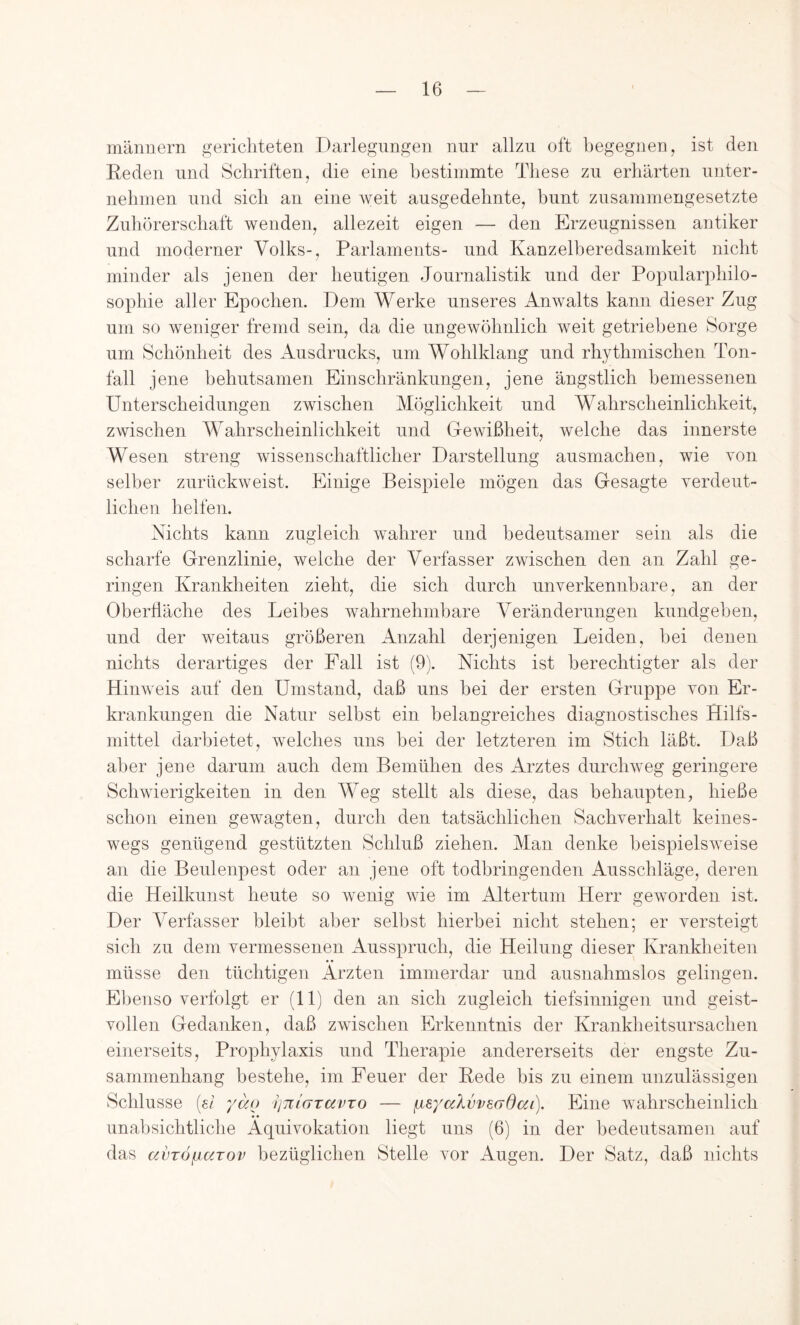 mriniiern gerichteten Darlegungen nur allzu oft begegnen, ist den Reden und Schriften, die eine bestimmte These zu erhärten unter- nehmen lind sich an eine weit ausgedehnte, bunt zusammengesetzte Zuhörerschaft wenden, allezeit eigen — den Erzeugnissen antiker und moderner Volks-, Parlaments- und Kanzelberedsamkeit nicht minder als jenen der heutigen Journalistik und der Popularphilo- sophie aller Epochen. Dem Werke unseres Anwalts kann dieser Zug um so weniger fremd sein, da die ungewöhnlich weit getriebene Sorge um Schönheit des Ausdrucks, um Wohlklang und rhythmischen Ton- fall jene behutsamen Einschränkungen, jene ängstlich bemessenen Unterscheidungen zwischen Möglichkeit und Wahrscheinlichkeit, zwischen Wahrscheinlichkeit und Gewißheit, ivelche das innerste Wesen streng wissenschaftlicher Darstellung ausmachen, wie von selber zurückweist. Elinige Beispiele mögen das Gesagte verdeiit- lichen helfen. Nichts kann zugleich wahrer und bedeutsamer sein als die scharfe Grenzlinie, welche der Verfasser zwischen den an Zahl ge- ringen Krankheiten zieht, die sich durch unverkennbare, an der Oberdäche des Leibes wahrnehmbare Veränderungen kundgeben, und der weitaus größeren Anzahl derjenigen Leiden, hei denen nichts derartiges der Pall ist (9). Nichts ist berechtigter als der Hinweis auf den Umstand, daß uns bei der ersten Gruppe von Er- krankungen die Natur selbst ein belangreiches diagnostisches Hilfs- mittel darbietet, welches uns bei der letzteren im Stich läßt. Daß aber jene darum auch dem Bemühen des Arztes durchweg geringere Schwierigkeiten in den Weg stellt als diese, das behaupten, hieße schon einen gewagten, durch den tatsächlichen Sachverhalt keines- wegs genügend gestützten Schluß ziehen. Man denke beispielsweise an die Beulenpest oder an jene oft todbringenden Ausschläge, deren die Heilkunst heute so wenig wie im Altertum Herr geworden ist. Der Verfasser bleibt aber selbst hierbei nicht stehen; er versteigt sich zu dem vermessenen Ausspruch, die Heilung dieser Krankheiten müsse den tüchtigen Ärzten immerdar und ausnahmslos gelingen. Ebenso verfolgt er (11) den an sich zugleich tiefsinnigen und geist- vollen Gedanken, daß zwischen Erkenntnis der Krankheitsursachen einerseits, Prophylaxis und Therapie andererseits der engste Zu- sammenhang bestehe, im Feuer der Rede bis zu einem unzulässigen Schlüsse (ei yäo ijmaTavTo — /.leyaXvveadai). Eine wahrscheinlich unabsichtliche Aquivokation liegt uns (6) in der bedeutsamen auf das avTÖpLarov bezüglichen Stelle vor Augen. Der Satz, daß nichts
