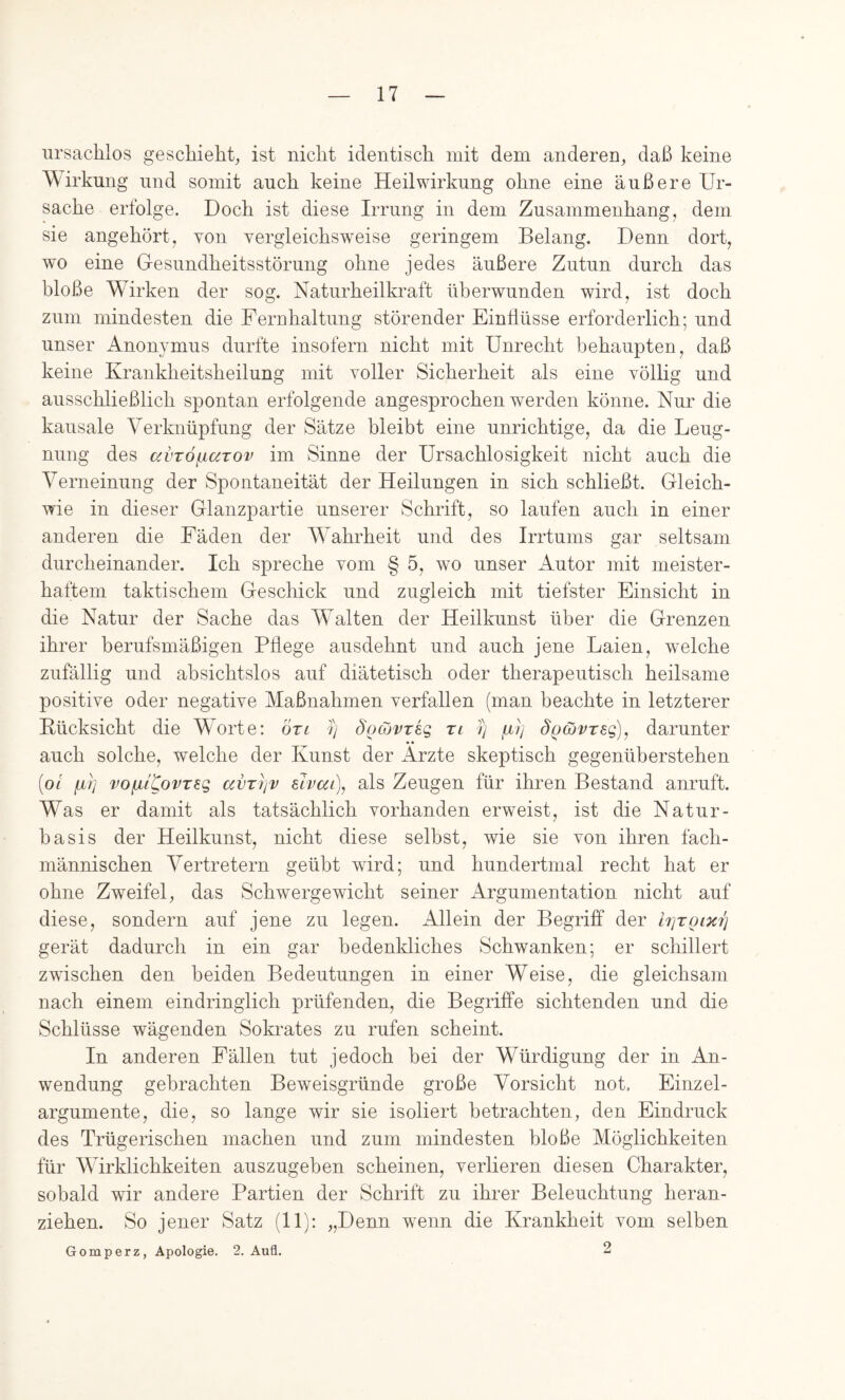 ursachlos geschieht^ ist niclit identiscli mit dem anderen, daß keine Wirkung und somit auch keine Heilwirkung ohne eine äußere Ur- sache erfolge. Doch ist diese Irrung in dem Zusammenhang, dem sie angehört, von vergleichsweise geringem Belang. Denn dort, wo eine Gesundheitsstörung ohne jedes äußere Zutun durch das bloße Wirken der sog. Naturheilki’aft überwunden wird, ist doch zum mindesten die Fernhaitnng störender Einflüsse erforderlich; und unser Anonymus durfte insofern nicht mit Unrecht behaupten, daß keine Krankheitsheilung mit voller Sicherheit als eine völlig und ausschließlich spontan erfolgende angesprochen werden könne. Nur die kausale Verknüpfung der Sätze bleibt eine unrichtige, da die Leug- nung des avTÖfxoiTOv im Sinne der Ursachlosigkeit nicht auch die Verneinung der Spontaneität der Heilungen in sich schließt. Gleich- wie in dieser Glanzpartie unserer Schrift, so laufen auch in einer anderen die Fäden der Wmhrheit und des Irrtums gar seltsam durcheinander. Ich spreche vom § 5, wo unser Autor mit meister- haftem taktischem Geschick und zugleich mit tiefster Einsicht in die Natur der Sache das W^alten der Heilkunst über die Grenzen ihrer berufsmäßigen Pflege ausdehnt und auch jene Laien, welche zufällig und absichtslos auf diätetisch oder therapeutisch heilsame positive oder negative Maßnahmen verfallen (man beachte in letzterer Bücksicht die WVrte: Öri 7) d'ocovreg ri 7) firj So^vTsg), darunter «» auch solche, welche der Kunst der Arzte skeptisch gegenüherstehen (0/ /LLt] voiilCovT^g avT7]v elvai), als Zeugen für ihren Bestand anruft. Was er damit als tatsächlich vorhanden erweist, ist die Natur- hasis der Heilkunst, nicht diese selbst, wie sie von ihren fach- männischen Vertretern geübt wird; und hundertmal recht hat er ohne Zweifel, das Schwergewicht seiner Argumentation nicht auf diese, sondern auf jene zu legen. Allein der Begriff der irjTQix7] gerät dadurch in ein gar bedenkliches Schwanken; er schillert zwischen den beiden Bedeutungen in einer Weise, die gleichsam nach einem eindringlich prüfenden, die Begriffe sichtenden und die Schlüsse wägenden Sokrates zu rufen scheint. In anderen Fällen tut jedoch bei der Würdigung der in An- wendung gebrachten Beweisgründe große Vorsicht not. Einzel- argumente, die, so lange wir sie isoliert betrachten, den Eindruck des Trügerischen machen und zum mindesten bloße Möglichkeiten für Wirklichkeiten auszugeben scheinen, verlieren diesen Charakter, sobald wir andere Partien der Schrift zu ihrer Beleuchtung heran- ziehen. So jener Satz (11): „Denn wenn die Krankheit vom selben Gomperz, Apologie. 2. Aufl. 2